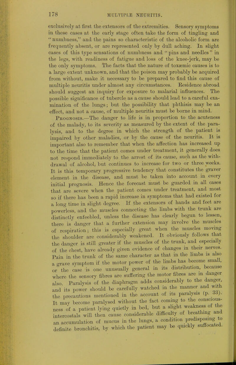 exclusively at first the extensors of the extremities. Sensory symptoms in these cases at the early stage often take the form of tingling and numbness, and the pains so characteristic of the alcoholic form are frequently absent, or are represented only by dull aching. In slight cases of this type sensations of numbness and  pins and needles  in the legs, with readiness of fatigue and loss of the knee-jerk, may be the only symptoms. The facts that the nature of toxsemic causes is to a large extent unknown, and that the poison may probably be acquired from without, make it necessary to be prepared to find this cause of multiple neuritis under almost any circumstances. Residence abroad should suggest an inquiry for exposure to malarial influences. The possible significance of tubercle as a cause should lead to a careful exa- mination of the lungs; but the possibility that phthisis may be an effect, and not a cause, of multiple neuritis must be borne in mind. Peognosis.—The danger to life is in proportion to the acuteness of the malady, to its severity as measured by the extent of the para- lysis, and to the degree in which the strength of the patient is impaired by other maladies, or by the cause of the neuritis. It is important also to remember that when the affection has increased up to the time that the patient comes under treatment, it generally does not respond immediately to the arrest of its cause, such as the with- drawal of alcohol, but continues to increase for two or three weeks. It is this temporary progressive tendency that constitutes the graver element in the disease, and must be taken into account in every initial prognosis. Hence the forecast must be guarded in all cases that are severe when the patient comes under treatment, and most so if there has been a rapid increase in symptoms that had existed for a long time in slight degree. If the extensors of hands and feet are powerless, and the muscles connecting the limbs with the trunk are distinctly enfeebled, unless the disease has clearly begun to lessen, there is danger that a further extension may involve the muscles of respiration; this is especially great when the muscles moving the shoulder are considerably weakened. It obviously follows that the danger is still greater if the muscles of the trunk, and especially of the chest, have already given evidence of changes in their nerves. Pain in the trunk of the same character as that in the limbs is also a grave symptom if the motor power of the limbs has become small, or the case is one unusually general in its distribution, because where the sensory fibres are suffering the motor fibres are m danger also Paralysis of the diaphragm adds considerably to the danger and its power should be carefully watched in the manner and with the precautions mentioned in the account of its paralysis (p. 66). It may become paralysed without the fact coming to the conscious- ness of a patient lying quietly in bed, but a slight weakness of the intercostals will then cause considerable difficulty of breathing and an accumulation of mucus in the lungs, a condition ^disposing to definite bronchitis, by which the patient may be quickly suffocated.