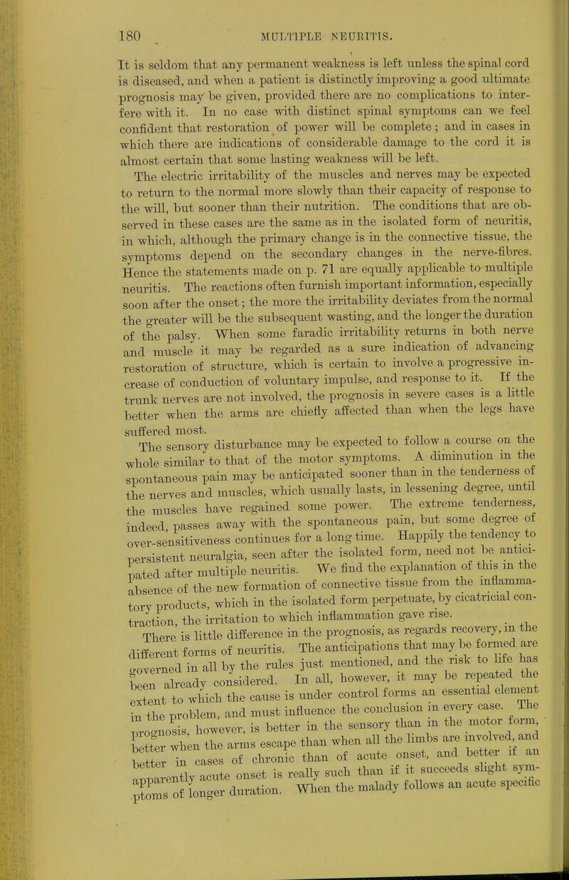 i It is seldom that any permanent weakness is left unless the spinal cord is diseased, and when a patient is distinctly improving a good ultimate prognosis may be given, provided there are no complications to inter- fere with it. In no case with distinct spinal symptoms can we feel confident that restoration of power will be complete ; and in cases in which there are indications of considerable damage to the cord it is almost certain that some lasting weakness will be left. The electric irritability of the muscles and nerves may be expected to return to the normal more slowly than their capacity of response to the will, but sooner than their nutrition. The conditions that are ob- served in these cases are the same as in the isolated form of neuritis, in which, although the primary change is in the connective tissue, the symptoms depend on the secondary changes in the nerve-fibres. Hence the statements made on p. 71 are equally applicable to multiple neuritis. The reactions often furnish important information, especially soon after the onset; the more the irritability deviates from the normal the greater will be the subsequent wasting, and the longer the duration of the palsy. When some faradic irritability returns in both nerve and muscle it may be regarded as a sure indication of advancing restoration of structure, which is certain to involve a progressive in- crease of conduction of voluntary impulse, and response to it. If the trunk nerves are not involved, the prognosis in severe cases is a little better when the arms are chiefly affected than when the legs have suffered most. The sensory disturbance may be expected to follow a course on the whole similar to that of the motor symptoms. A diminution in the spontaneous pain may be anticipated sooner than in the tenderness of the nerves and muscles, which usually lasts, in lessening degree, until the muscles have regained some power. The extreme tenderness indeed passes away with the spontaneous pain, but some degree of over-sensitiveness continues for a long time. Happily the tendency to persistent neuralgia, seen after the isolated form, need not be antici- pated after multiple neuritis. We find the explanation of this m the absence of the new formation of connective tissue from the inflamma- torv products, which in the isolated form perpetuate, by cicatricial con- traction, the irritation to which inflammation gave rise. There is little difference in the prognosis, as regards recovery, m the different forms of neuritis. The anticipations that may be formed are Governed in all by the rules just mentioned, and the risk to Me has C already considered. In all, however, it may be repeated the extent to which the cause is under control forms an essential elemen ir! the problem, and must influence the conclusion m every case. The  .nos s, however, is better in the sensory than m the motor form better wh n the arms escape than when all the limbs are involve^and better in cases of chronic than of acute onset, and be ter if an t 'rently acute onset is really such than if it succeeds slight sym- of Lger duration. When the malady follows an acute specific