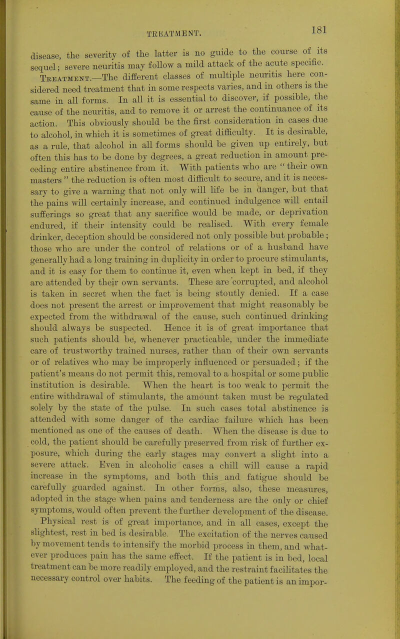 disease, the severity of the latter is no guide to the course of its sequel; severe neuritis may follow a mild attack of the acute specific. TreItment.—The different classes of multiple neuritis here con- sidered need treatment that in some respects varies, and in others is the same in all forms. In all it is essential to discover, if possible, the cause of the neuritis, and to remove it or arrest the continuance of its action. This obviously should be the first consideration in cases due to alcohol, in which it is sometimes of great difficulty. It is desirable, as a rule, that alcohol in all forms should be given up entirely, but often this has to be done by degrees, a great reduction in amount pre- ceding entire abstinence from it. With patients who are  their own masters  the reduction is often most difficult to secure, and it is neces- sary to give a warning that not only will life be in clanger, but that the pains will certainly increase, and continued indulgence will entail sufferings so great that any sacrifice would be made, or deprivation endured, if their intensity could be realised. With every female drinker, deception should be considered not only possible but probable; those who are under the control of relations or of a husband have generally had a long training in duplicity in order to procure stimulants, and it is easy for them to continue it, even when kept in bed, if they are attended by their own servants. These are 'corrupted, and alcohol is taken in secret when the fact is being stoutly denied. If a case does not present the arrest or improvement that might reasonably be expected from the withdrawal of the cause, such continued drinking should always be suspected. Hence it is of great importance that such patients should be, whenever practicable, under the immediate care of trustworthy trained nurses, rather than of their own servants or of relatives who may be improperly influenced or persuaded; if the patient's means do not permit this, removal to a hospital or some public institution is desirable. When the heart is too weak to permit the entire withdrawal of stimulants, the amount taken must be regulated solely by the state of the pulse. In such cases total abstinence is attended with some danger of the cardiac failure which has been mentioned as one of the causes of death. When the disease is due to cold, the patient should be carefully preserved from risk of further ex- posure, which during the early stages may convert a slight into a severe attack. Even in alcoholic cases a chill will cause a rapid increase in the symptoms, and both this and fatigue should be carefully guarded against. In other forms, also, these measures, adopted in the stage when pains and tenderness are the only or chief symptoms, would often prevent the further development of the disease. Physical rest is of great importance, and in all cases, except the slightest, rest in bed is desirable. The excitation of the nerves caused by movement tends to intensify the morbid process in them, and what- ever produces pain has the same effect. If the patient is in bed, local treatment can be more readily employed, and the restraint facilitates the necessary control over habits. The feeding of the patient is an impor-