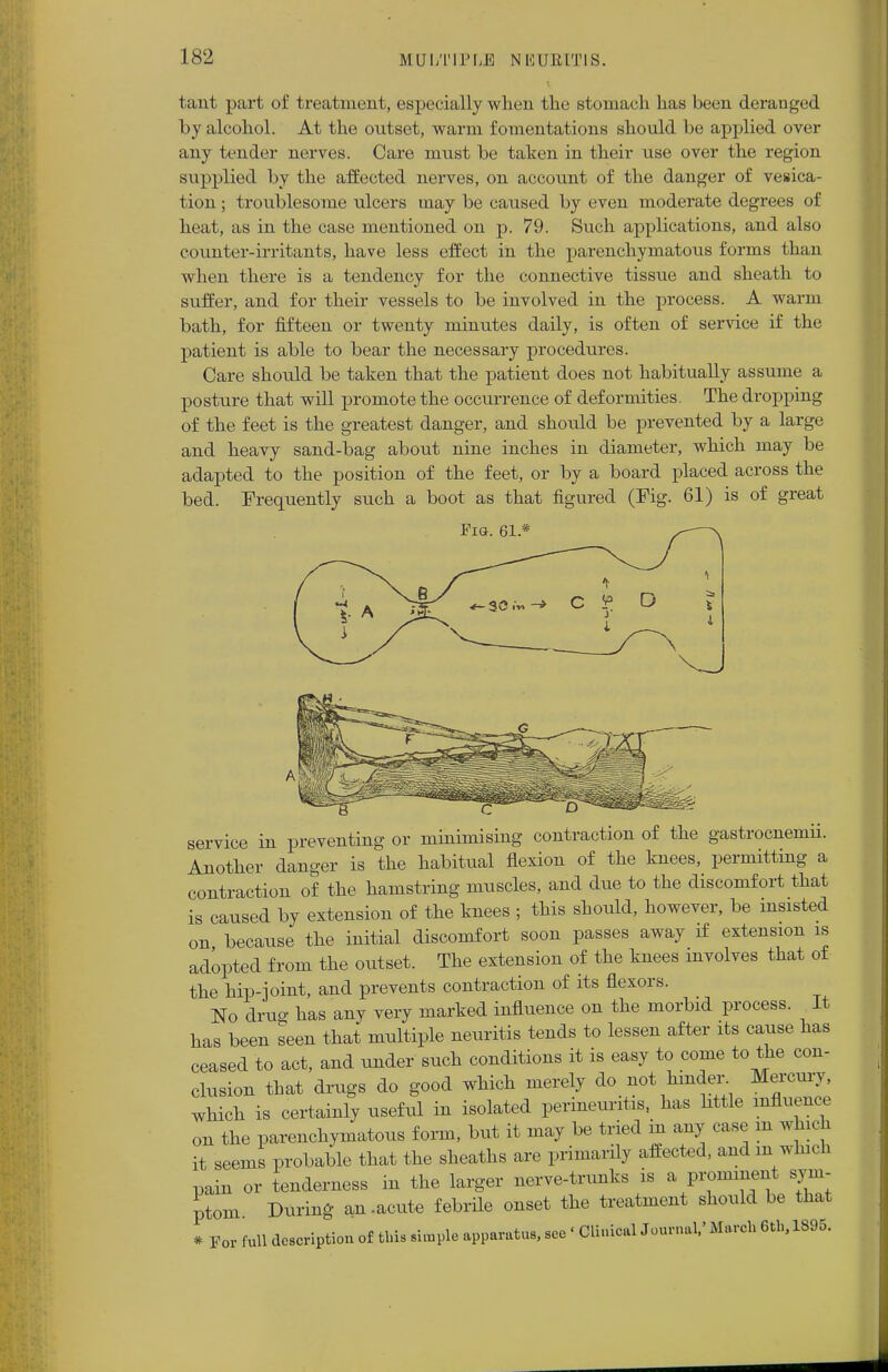 tant part of treatment, especially when the stomach has been deranged by alcohol. At the outset, warm fomentations should be applied over any tender nerves. Care must be taken in their use over the region supplied by the affected nerves, on account of the danger of vesica- tion ; troublesome ulcers may be caused by even moderate degrees of heat, as in the case mentioned on p. 79. Such applications, and also counter-irritants, have less effect in the parenchymatous forms than when there is a tendency for the connective tissue and sheath to suffer, and for their vessels to be involved in the process. A warm bath, for fifteen or twenty minutes daily, is often of service if the patient is able to bear the necessary procedures. Care should be taken that the patient does not habitually assume a posture that will promote the occurrence of deformities. The dropping of the feet is the greatest danger, and should be prevented by a large and heavy sand-bag about nine inches in diameter, which may be adapted to the position of the feet, or by a board placed across the bed. Frequently such a boot as that figured (Fig. 61) is of great Pig. 61* service in preventing or minimising contraction of the gastrocnemii. Another danger is the habitual flexion of the knees, permitting a contraction of the hamstring muscles, and due to the discomfort that is caused by extension of the knees ; this should, however, be insisted on because the initial discomfort soon passes away if extension is adopted from the outset. The extension of the knees involves that of the hip-joint, and prevents contraction of its flexors. No drug has any very marked influence on the morbid process. It has been seen that multiple neuritis tends to lessen after its cause has ceased to act, and under such conditions it is easy to come to the con- clusion that drugs do good which merely do not hinder. Mercury, which is certainly useful in isolated perineuritis, has little influence on the parenchymatous form, but it may be tried in any case m which it seems probable that the sheaths are primarily affected, and m which pain or tenderness in the larger nerve-trunks is a pronmiont sym- ptom During an .acute febrile onset the treatment should be thai * For full description of this simple apparatus, see • Cliuical Journal,' March 6th, 1895.