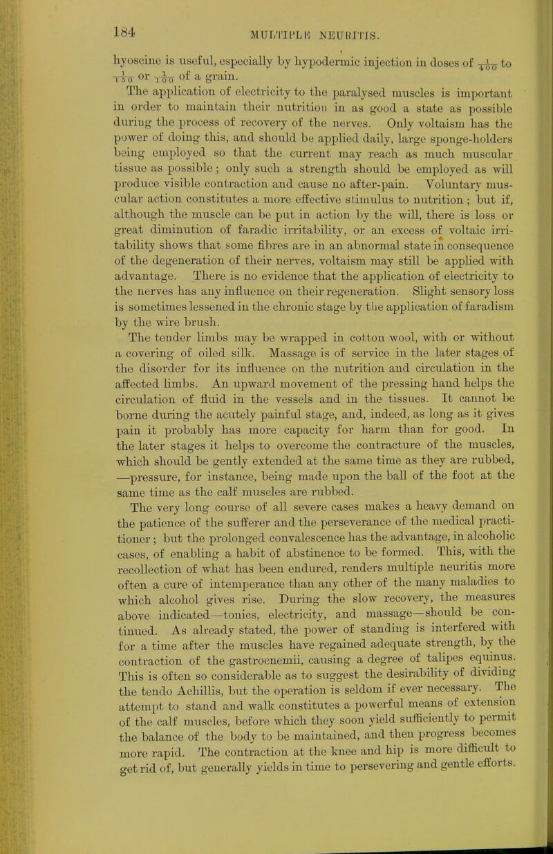 liyosciue is useful, especially by hypodermic injection in doses of to tso or tIo of a grain. The application of electricity to the paralysed muscles is important in order to maintain their nutrition in as good a state as possible duriug the process of recovery of the nerves. Only voltaism has the power of doing this, and should be applied daily, large sponge-holders being employed so that the current may reach as much muscular tissue as possible; only such a strength should be employed as will produce visible contraction and cause no after-pain. Voluntary mus- cular action constitutes a more effective stimulus to nutrition ; but if, although the muscle can be put in action by the will, there is loss or great diminution of faradic irritability, or an excess of voltaic irri- tability shows that some fibres are in an abnormal state in consequence of the degeneration of their nerves, voltaism may still be applied with advantage. There is no evidence that the application of electricity to the nerves has any influence on their regeneration. Slight sensory loss is sometimes lessened in the chronic stage by the application of faradism by the wire brush. The tender limbs may be wrapped in cotton wool, with or without a covering of oiled silk. Massage is of service in the later stages of the disorder for its influence on the nutrition and circulation in the affected limbs. An upward movement of the pressing hand helps the circulation of fluid in the vessels and in the tissues. It cannot be borne during the acutely painful stage, and, indeed, as long as it gives pain it probably has more capacity for harm than for good. In the later stages it helps to overcome the contracture of the muscles, which should be gently extended at the same time as they are rubbed, —pressure, for instance, being made upon the ball of the foot at the same time as the calf muscles are rubbed. The very long course of all severe cases makes a heavy demand on the patience of the sufferer and the perseverance of the medical practi- tioner ; but the prolonged convalescence has the advantage, in alcoholic cases, of enabling a habit of abstinence to be formed. This, with the recollection of what has been endured, renders multiple neuritis more often a cure of intemperance than any other of the many maladies to which alcohol gives rise. During the slow recovery, the measures above indicated—tonics, electricity, and massage—should be con- tinued. As already stated, the power of standing is interfered with for a time after the muscles have regained adequate strength, by the contraction of the gastrocnemii, causing a degree of talipes equmus. This is often so considerable as to suggest the desirability of dividing the tendo Achillis, but the operation is seldom if ever necessary. The attempt to stand and walk constitutes a powerful means of extension of the calf muscles, before which they soon yield sufficiently to permit the balance of the body to be maintained, and then progress becomes more rapid. The contraction at the knee and hip is more difficult to get rid of, but generally yields in time to persevering and gentle efforts.