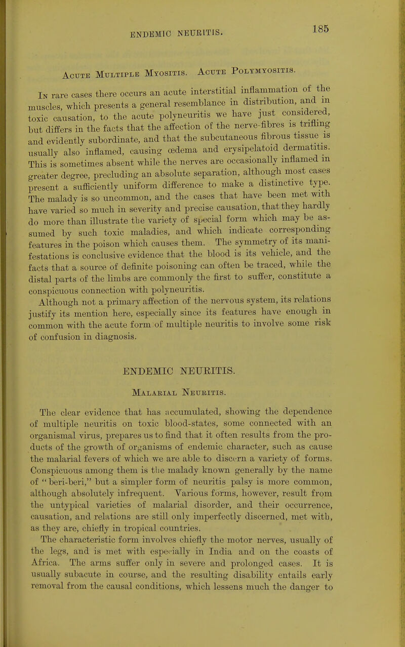 ENDEMIC NEURITIS. Acute Multiple Myositis. Acute Polymyositis. In rare cases there occurs an acute interstitial inflammation of the muscles, which presents a general resemblance in distribution, and in toxic causation, to the acute polyneuritis we have just considered, but differs in the facts that the affection of the nerve-fibres is trifling and evidently subordinate, and that the subcutaneous fibrous tissue is usually also inflamed, causing oedema and erysipeloid dermatitis. This is sometimes absent while the nerves are occasionally inflamed m en-eater degree, precluding an absolute separation, although most cases present a sufficiently uniform difference to make a distinctive type. The malady is so uncommon, and the cases that have been met with have varied so much in severity and precise causation, that they hardly do more than illustrate the variety of special form which may be as- sumed by such toxic maladies, and which indicate corresponding features in the poison which causes them. The symmetry of its mani- festations is conclusive evidence that the blood is its vehicle, and the facts that a source of definite poisoning can often be traced, while the distal parts of the limbs are commonly the first to suffer, constitute a conspicuous connection with polyneuritis. Although not a primary affection of the nervous system, its relations justify its mention here, especially since its features have enough in common with the acute form of multiple neuritis to involve some risk of confusion in diagnosis. ENDEMIC NEUKITIS. Malarial Neuritis. The clear evidence that has accumulated, showing the dependence of multiple neuritis on toxic blood-states, some connected with an organismal virus, prepares us to find that it often results from the pro- ducts of the growth of organisms of endemic character, such as cause the malarial fevers of which we are able to discern a variety of forms. Conspicuous among them is the malady known generally by the name of  beri-beri, but a simpler form of neuritis palsy is more common, although absolutely infrequent. Various forms, however, result from the untypical varieties of malarial disorder, and their occurrence, causation, and relations are still only imperfectly discerned, met witb, as they are, chiefly in tropical countries. The characteristic form involves chiefly the motor nerves, usually of the legs, and is met with especially in India and on the coasts of Africa. The arms suffer only in severe and prolonged cases. It is usually subacute in course, and the resulting disability entails early removal from the causal conditions, which lessens much the danger to