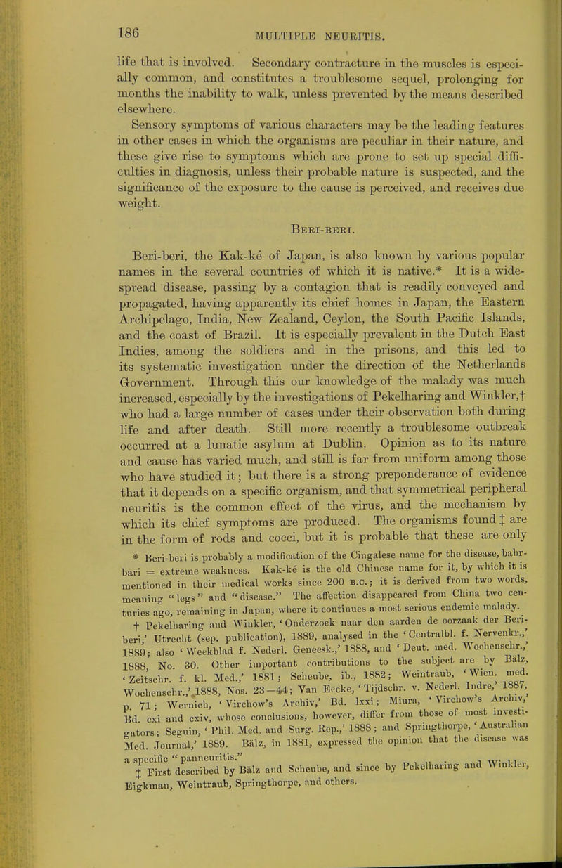 life that is involved. Secondary contracture in the muscles is especi- ally common, and constitutes a troublesome sequel, prolonging for months the inability to walk, unless prevented by the means described elsewhere. Sensory symptoms of various characters may be the leading features in other cases in which the organisms are peculiar in their nature, and these give rise to symptoms which are prone to set up special diffi- culties in diagnosis, unless their probable nature is suspected, and the significance of the exposure to the cause is perceived, and receives due weight. Beri-beri. Beri-beri, the Kak-ke of Japan, is also known by various popular names in the several countries of which it is native.* It is a wide- spread disease, passing by a contagion that is readily conveyed and propagated, having apparently its chief homes in Japan, the Eastern Archipelago, India, New Zealand, Ceylon, the South Pacific Islands, and the coast of Brazil. It is especially prevalent in the Dutch East Indies, among the soldiers and in the prisons, and this led to its systematic investigation under the direction of the Netherlands Government. Through this our knowledge of the malady was much increased, especially by the investigations of Pekelharing and Winkler,t who had a large number of cases under their observation both during life and after death. Still more recently a troublesome outbreak occurred at a lunatic asylum at Dublin. Opinion as to its nature and cause has varied much, and still is far from uniform among those who have studied it; but there is a strong preponderance of evidence that it depends on a specific organism, and that symmetrical peripheral neuritis is the common effect of the virus, and the mechanism by which its chief symptoms are produced. The organisms found + are in the form of rods and cocci, but it is probable that these are only * Beri-beri is probably a modification of the Cingalese name for the disease, bahr- bari = extreme weakness. Kak-ke is the old Chinese name for it, by which it is mentioned in their medical works since 200 B.C.; it is derived from two words, meaning legs and disease. The affection disappeared from China two cen- turies ago, remaining in Japan, where it continues a most serious endemic malady. f Pekelharing and Winkler, 'Onderzoek naar den aarden de oorzaak der Beri- beri ' Utrecht (sep. publication), 1889, analysed in the ' Centralbl. f. Nervenkr.,' 1889; also ' Weekblad f. Nederl. Geneesk.,' 1888, and ' Deut. med. Wochenschr.,' 1888' No 30 Other important contributions to the subject are by Biilz, < Zeitschr. f. kl. Med.,' 1881; Scheube, ib., 1882; Weintraub 'Wien. med. Wochenschr.,M888, Nos. 23-44; Van Eecke, ' Tijdschr. v. Nederl Indre 1887, „ 71- Wernich, 'Vircliow's Archiv,' Bd. Ixxi; Miura, ' Virchow s Archiv, Bd cxi and cxiv, whose conclusions, however, differ from those of most invert- gators; Seguin, < Phil. Med. and Surg. Rep.,' 1888; and Springthorpe, 'Australian Med. Journal/ 1889. Biilz, in 1881, expressed the opinion that the d.sease was a specific panneuritis. _ % First described by Biilz and Scheube, and since by Pekelharing and V> inkier, Eigkman, Weintraub, Springthorpe, and others.