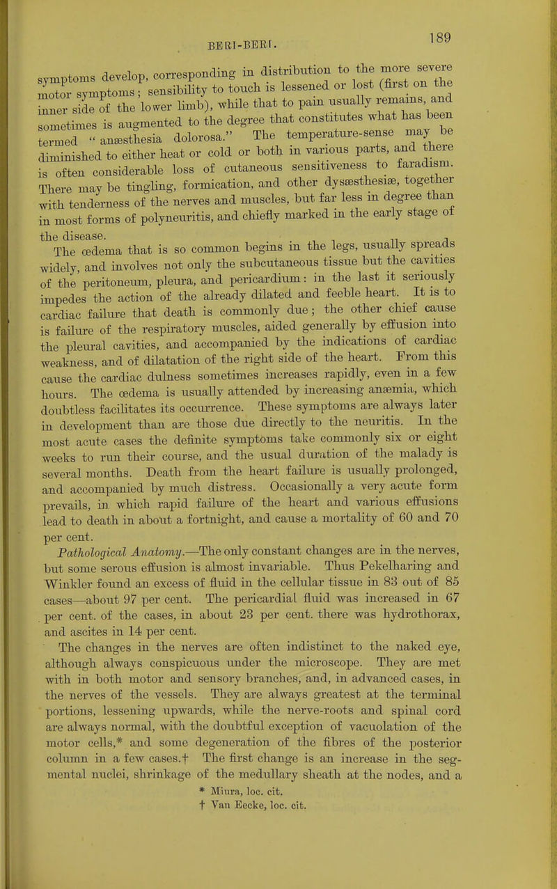 BERI-BEEf. symptoms develop, corresponding in distribution to the more severe no or symptomsf sensibility to touch is lessened or lost (first on the nner side of the lower limb), while that to paxn usually remains and ometimes is augmented to the degree that constxtutes what has been ernxed « anesthesia dolorosa. The temperatnre-sense may be diminished to either heat or cold or both in various parts, and there is often considerable loss of cutaneous sensitiveness to faradism. There may be tingling, formication, and other dysesthesia, together with tenderness of the nerves and muscles, but far less m degree than in most forms of polyneuritis, and chiefly marked in the early stage of the disease. , The cedema that is so common begins m the legs, usually spreads widely and involves not only the subcutaneous tissue but the cavities of the' peritoneum, pleura, and pericardium: in the last it seriously impedes the action of the already dilated and feeble heart. It is to cardiac failure that death is commonly due; the other chief cause is failure of the respiratory muscles, aided generally by effusion into the pleural cavities, and accompanied by the indications of cardiac weakness, and of dilatation of the right side of the heart. From this cause the cardiac dulness sometimes increases rapidly, even in a few hours. The oedema is usually attended by increasing anaemia, which doubtless facilitates its occurrence. These symptoms are always later in development than are those due directly to the neuritis. In the most acute cases the definite symptoms take commonly six or eight weeks to run their course, and the usual duration of the malady is several months. Death from the heart failure is usually prolonged, and accompanied by much distress. Occasionally a very acute form prevails, in. which rapid failure of the heart and various effusions lead to death in about a fortnight, and cause a mortality of 60 and 70 per cent. Pathological Anatomy.—The only constant changes are in the nerves, but some serous effusion is almost invariable. Thus Pekelharing and Winkler found an excess of fluid in the cellular tissue in 83 out of 85 cases—about 97 per cent. The pericardial fluid was increased in 67 per cent, of the cases, in about 23 per cent, there was hydrothorax, and ascites in 14 per cent. The changes in the nerves are often indistinct to the naked eye, although always conspicuous under the microscope. They are met with in both motor and sensory branches, and, in advanced cases, in the nerves of the vessels. They are always greatest at the terminal portions, lessening upwards, while the nerve-roots and spinal cord are always normal, with the doubtful exception of vacuolation of the motor cells,* and some degeneration of the fibres of the posterior column in a few cases.f The first change is an increase in the seg- mental nuclei, shrinkage of the medullary sheath at the nodes, and a * Miura, loc. cit. f Van Eecke, loc. cit.