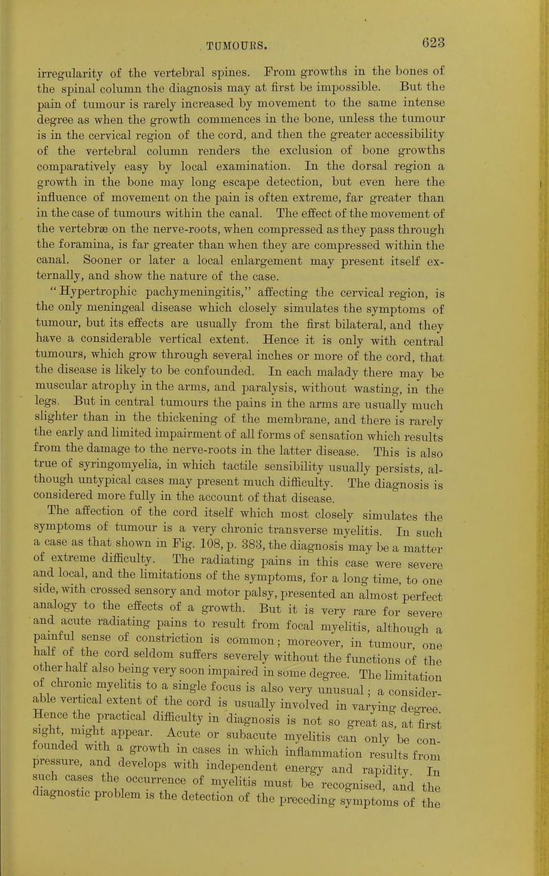 irregularity of the vertebral spines. From growths in the bones of the spinal column the diagnosis may at first be impossible. But the pain of tumour is rarely increased by movement to the same intense degree as when the growth commences in the bone, unless the tumour is in the cervical region of the cord, and then the greater accessibility of the vertebral column renders the exclusion of bone growths comparatively easy by local examination. In the dorsal region a growth in the bone may long escape detection, but even here the influence of movement on the pain is often extreme, far greater than in the case of tumours within the canal. The effect of the movement of the vertebraB on the nerve-roots, when compressed as they pass through the foramina, is far greater than when they are compressed within the canal. Sooner or later a local enlargement may present itself ex- ternally, and show the nature of the case.  Hypertrophic pachymeningitis, affecting the cervical region, is the only meningeal disease which closely simulates the symptoms of tumour, but its effects are usually from the first bilateral, and they have a considerable vertical extent. Hence it is only with central tumours, which grow through several inches or more of the cord, that the disease is likely to be confounded. In each malady there may be muscular atrophy in the arms, and paralysis, without wasting, in the legs. But in central tumours the pains in the arms are usually much slighter than in the thickening of the membrane, and there is rarely the early and limited impairment of all forms of sensation which results from the damage to the nerve-roots in the latter disease. This is also true of syringomyelia, in which tactile sensibility usually persists, al- though untypical cases may present much difficulty. The diagnosis is considered more fully in the account of that disease. The affection of the cord itself which most closely simulates the symptoms of tumour is a very chronic transverse myelitis. In such a case as that shown in Fig. 108, p. 383, the diagnosis may be a matter of extreme difficulty. The radiating pains in this case were severe and local, and the limitations of the symptoms, for a long time, to one side, with crossed sensory and motor palsy, presented an almost'perfect analogy to the effects of a growth. But it is very rare for severe and acute radiating pains to result from focal myelitis, although a painful sense of constriction is common; moreover, in tumour * one « ? ,}\COr(i S6ldom BaBen merely without the functions of the other half also being very soon impaired in some degree. The limitation of chronic myelitis to a single focus is also very unusual; a consider- able vertical extent of the cord is usually involved in varying decree Hence the practical difficulty in diagnosis is not so great as, at first sight might appear. Acute or subacute myelitis can only be con- founded with a growth in cases in which inflammation results from pressure, and develops with independent energy and rapidity In such cases the occurrence of myelitis must be recognised, and the diagnostic problem is the detection of the preceding symptoms of t ie
