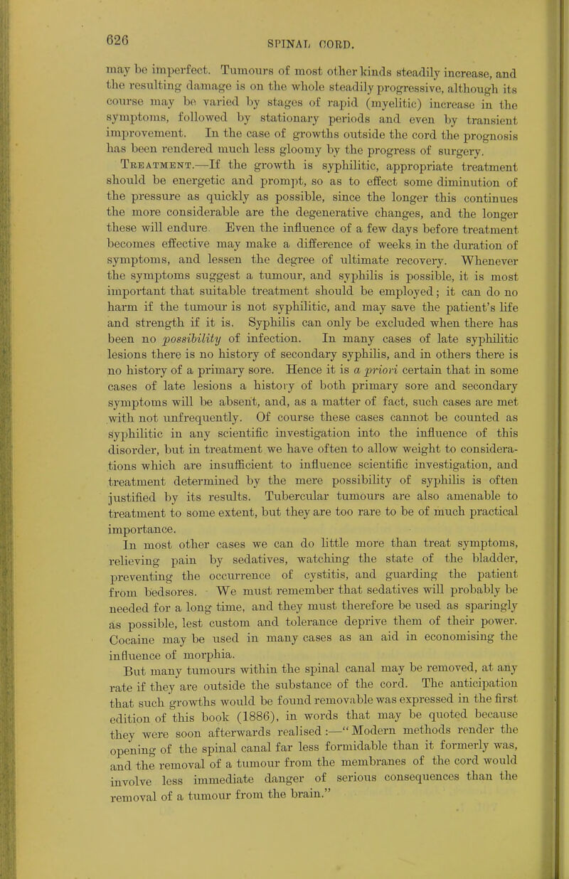 may be imperfect. Tumours of most other kinds steadily increase, and the resulting damage is on the whole steadily progressive, although its course may be varied by stages of rapid (myelitic) increase in the symptoms, followed by stationary periods and even by transient improvement. In the case of growths outside the cord the prognosis has been rendered much less gloomy by the progress of surgery. Treatment.—If the growth is syphilitic, appropriate treatment should be energetic and prompt, so as to effect some diminution of the pressure as quickly as possible, since the longer this continues the more considerable are the degenerative changes, and the longer these will endure. Even the influence of a few days before treatment becomes effective may make a difference of weeks, in the duration of symptoms, and lessen the degree of ultimate recovery. Whenever the symptoms suggest a tumour, and syphilis is possible, it is most important that suitable treatment should be employed; it can do no harm if the tumour is not syphilitic, and may save the patient's life and strength if it is. Syphilis can only be excluded when there has been no possibility of infection. In many cases of late syphilitic lesions there is no history of secondary syphilis, and in others there is no history of a primary sore. Hence it is a priori certain that in some cases of late lesions a history of both primary sore and secondary symptoms will be absent, and, as a matter of fact, such cases are met with not unfrequently. Of course these cases cannot be counted as syphilitic in any scientific investigation into the influence of this disorder, but in treatment we have often to allow weight to considera- tions which are insufficient to influence scientific investigation, and treatment determined by the mere possibility of syphilis is often justified by its results. Tubercular tumours are also amenable to treatment to some extent, but they are too rare to be of much practical importance. In most other cases we can do little more than treat symptoms, relieving pain by sedatives, watching the state of the bladder, preventing the occurrence of cystitis, and guarding the patient from bedsores. We must remember that sedatives will probably be needed for a long time, and they must therefore be used as sparingly as possible, lest custom and tolerance deprive them of their power. Cocaine may be used in many cases as an aid in economising the influence of morphia. But many tumours within the spinal canal may be removed, at any rate if they are outside the substance of the cord. The anticipation that such growths would be found removable was expressed in the first edition of this book (1886), in words that may be quoted because they were soon afterwards realised:— Modem methods render the opening of the spinal canal far less formidable than it formerly was, and the removal of a tumour from the membranes of the cord would involve less immediate danger of serious consequences than the removal of a tumour from the brain.