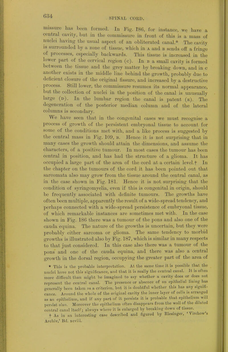 Sl'INAL CORD. rnissure has been formed. Iu Fig. 186, for instance, we have a centra] cavity, but in the commissure in front of this is a mass of nuclei having the usual aspect of an obliterated canal* The cavity is surrounded by a zone of tissue, which in a and b sends off a fringe ' Processes, especially backwards. This tissue is increased in the lower part of the cervical region (c). In b a small cavity is formed between the tissue and the grey matter by breaking down, and in c another exists in the middle line behind the growth, probably due to deficient closure of the original fissure, and increased by a destructive process. Still lower, the commissure resumes its normal appearance, but the collection of nuclei in the position of the canal is unusually large (d). In the lumbar region the canal is patent (e). The degeneration of the posterior median column and of the lateral columns is secondary. We have seen that in the congenital cases we must recognise a process of growth of the persistent embryonal tissue to account for some of the conditions met with, and a like process is suggested by the central mass in Tig. 109, b. Hence it is not surprising that in many cases the growth should attain the dimensions, and assume the characters, of a positive tumour. In most cases the tumour has been central in position, and has had the structure of a glioma. It has occupied a large part of the area of the cord at a certain level.f In the chapter on the tumours of the cord it has been pointed out that sarcomata also may grow from the tissue around the central canal, as in the case shown in Fig. 181. Hence it is not surprising that the condition of syringomyelia, even if this is congenital in origin, should be frequently associated with definite tumours. The growths have often been multiple, apparently the result of a wide-spread tendency, and perhaps connected with a wide-spi-ead persistence of embryonal tissue, of which remarkable instances are sometimes met with. In the case shown in Pig. 186 there was a tumour of the pons and also one of the cauda equina. The nature of the growths is uncertain, but they were probably either sarcoma or glioma. The same tendency to morbid growths is illustrated also by Fig. 187, which is similar in many respects to that just considered. In this case also there was a tumour of the pons and one of the cauda equina, and there was also a central growth in the dorsal region, occupying the greater part of the area of * This is the probable interpretation. At the same time it is possible that the nuclei have not this significance, and that it is really the central canal. It is often more difficult than might be imagined to say whether a cavity does or does not represent the central canal. The presence or absence of an epithelial lining has generally been taken as a criterion, but it is doubtful whether this has any signifi- cance. Around the whole of the original cavity the inner layer of cells is arranged as an epithelium, and if any part of it persists it is probable that epithelium will persist also. Moreover the epithelium often disappears from the wall of the dilated central canal itself; always where it is enlarged by breaking down of tissue. t As in an interesting case described and figured by Riesinger, ' Virchow's Archiv,' Bd. xcviii.