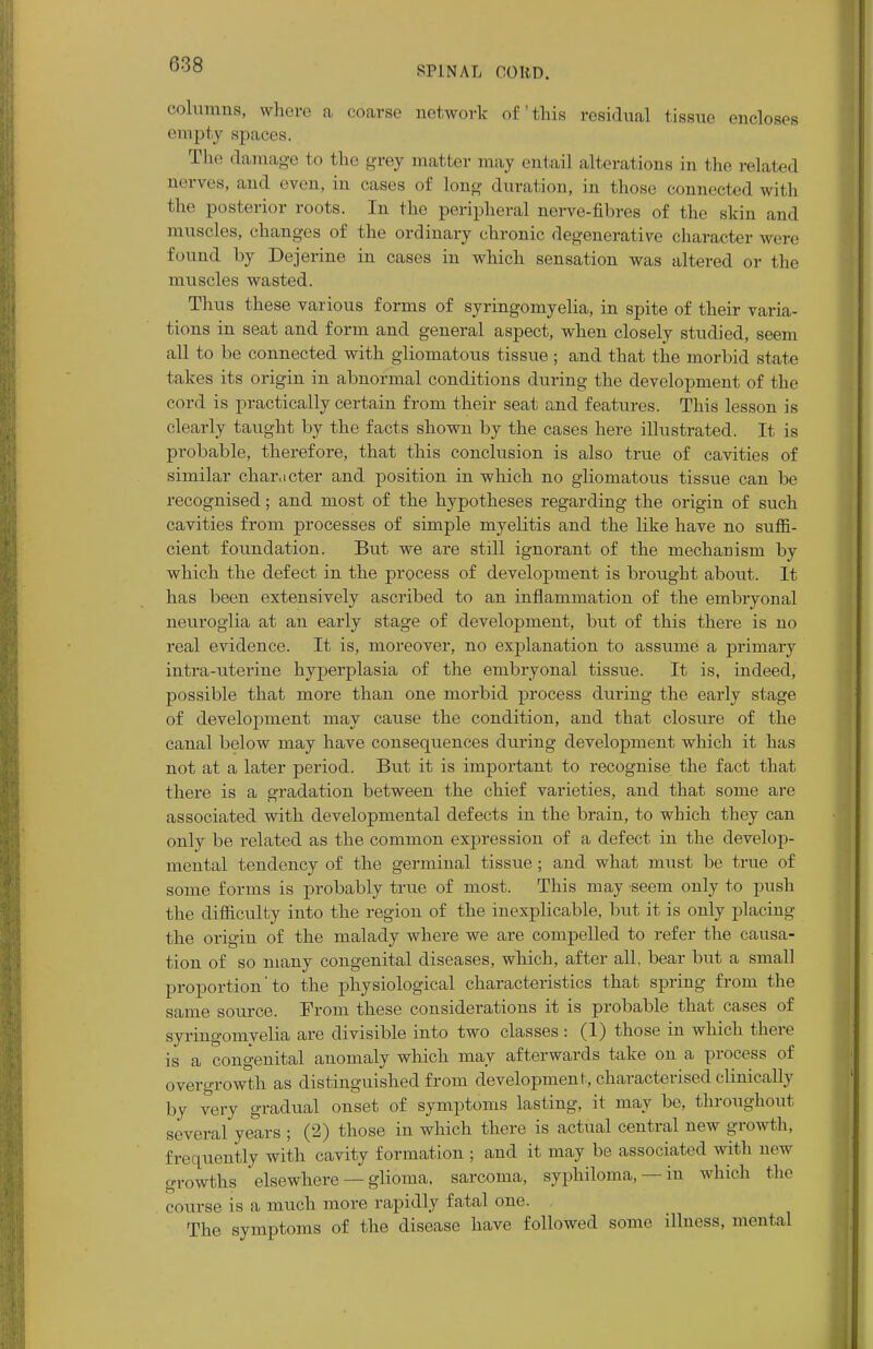 SPINAL CORD. columns, where a coarse network of'this residual tissue encloses empty spaces. The damage to the grey matter may entail alterations in the related nerves, and even, in cases of long duration, in those connected with the posterior roots. In the peripheral nerve-fibres of the skin and muscles, changes of the ordinary chronic degenerative character were (round by Dejerine in cases in which sensation was altered or the muscles wasted. Thus these various forms of syringomyelia, in spite of their varia- tions in seat and form and general aspect, when closely studied, seem all to be connected with gliomatous tissue ; and that the morbid state takes its origin in abnormal conditions during the development of the cord is practically certain from their seat and features. This lesson is clearly taught by the facts shown by the cases here illustrated. It is probable, therefore, that this conclusion is also true of cavities of similar character and position in which no gliomatous tissue can be recognised; and most of the hypotheses regarding the origin of such cavities from processes of simple myelitis and the like have no suffi- cient foundation. But we are still ignorant of the mechanism by which the defect in the process of development is brought about. It has been extensively ascribed to an inflammation of the embryonal neuroglia at an early stage of development, but of this there is no real evidence. It is, moreover, no explanation to assume a primary intra-uterine hyperplasia of the embryonal tissue. It is, indeed, possible that more than one morbid process during the early stage of development may cause the condition, and that closure of the canal below may have consequences during development which it has not at a later period. But it is important to recognise the fact that there is a gradation between the chief varieties, and that some are associated with developmental defects in the brain, to which they can only be related as the common expression of a defect in the develop- mental tendency of the germinal tissue; and what must be true of some forms is probably true of most. This may seem only to push the difficulty into the region of the inexplicable, but it is only placing the origin of the malady where we are compelled to refer the causa- tion of so many congenital diseases, which, after all. bear but a small proportion'to the physiological characteristics that spring from the same source. From these considerations it is probable that cases of syringomyelia are divisible into two classes : (1) those in which there is a congenital anomaly which may afterwards take on a process of overgrowth as distinguished from development, characterised clinically by very gradual onset of symptoms lasting, it may be, throughout several years ; (2) those in which there is actual central new growth, frequently with cavity formation ; and it may be associated with new growths elsewhere — glioma, sarcoma, syphiloma, — in which the course is a much more rapidly fatal one. The symptoms of the disease have followed some illness, mental