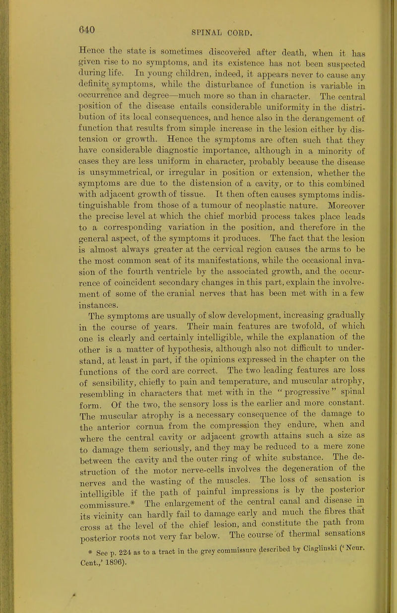 Hence the state is sometimes discovered after death, when it has given rise to no symptoms, and its existence has not been suspected during life. In young children, indeed, it appears never to cause any definite symptoms, while the disturbance of function is variable in occurrence and degree—much more so than in character. The central position of the disease entails considerable uniformity in the distri- bution of its local consequences, and hence also in the derangement of function that results from simple increase in the lesion either by dis- tension or growth. Hence the symptoms are often such that they have considerable diagnostic importance, although in a minority of cases they are less uniform in character, probably because the disease is unsymmetrical, or irregular in position or extension, whether the symptoms are due to the distension of a cavity, or to this combined with adjacent growth of tissue. It then often causes symptoms indis- tinguishable from those of a tumour of neoplastic nature. Moreover the precise level at which the chief morbid process takes place leads to a corresponding variation in the position, and therefore in the general aspect, of the symptoms it produces. The fact that the lesion is almost always greater at the cervical region causes the arms to be the most common seat of its manifestations, while the occasional inva- sion of the fourth ventricle by the associated growth, and the occur- rence of coincident secondary changes in this part, explain the involve- ment of some of the cranial nerves that has been met with in a few instances. The symptoms are usually of slow development, increasing gradually in the course of years. Their main features are twofold, of which one is clearly and certainly intelligible, while the explanation of the other is a matter of hypothesis, although also not difficult to under- stand, at least in part, if the opinions expressed in the chapter on the functions of the cord are correct. The two leading features are loss of sensibility, chiefly to pain and temperature, and muscular atrophy, resembling in characters that met with in the  progressive  spinal form. Of the two, the sensory loss is the earlier and more constant. The muscular atrophy is a necessary consequence of the damage to the anterior cornua from the compression they endure, when and where the central cavity or adjacent growth attains such a size as to damage them seriously, and they may be reduced to a mere zone between the cavity and the outer ring of white substance. The de- struction of the motor nerve-cells involves the degeneration of the nerves and the wasting of the muscles. The loss of sensation is intelligible if the path of painful impressions is by the posterior commissure* The enlargement of the central canal and disease 111 its vicinity can hardly fail to damage early and much the fibres that cross at the level of the chief lesion, and constitute tbe path from posterior roots not very far below. The course of thermal sensations * See p. 224 as to a tract in the grey commissure described by Ciaglinski (<Neur. Cent.,' 1896).