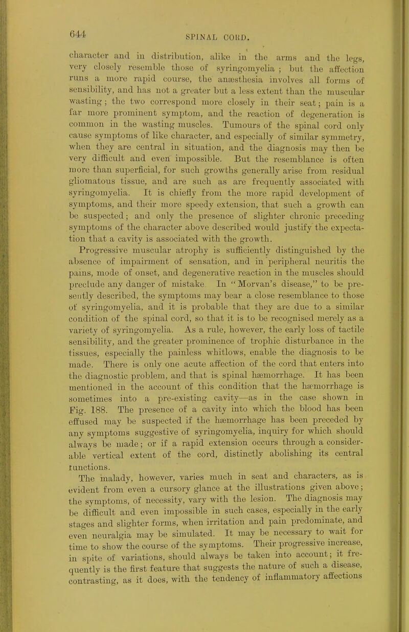 (ill. SPINAL CO If f). character ami in distribution, alike in the arms and the Legs, very closely resemble those of syringomyelia ; but the affection runs a, more rapid course, the anaesthesia involves all forms of sensibility, ami has not a greater but a less extent than the muscular wasting; the two correspond more closely in their seat; pain is a far more prominent symptom, and the reaction of degeneration is common in the wasting muscles. Tumours of the spinal cord only cause symptoms of like character, and especially of similar symmetry, when they are central in situation, and the diagnosis may then be very difficult and even impossible. But the resemblance is often more than superficial, for such growths generally arise from residual gliomatous tissue, and are such as are frequently associated with syringomyelia. It is chiefly from the more rapid development of symptoms, and their more speedy extension, that such a growth can be suspected; and only the presence of slighter chronic preceding- symptoms of the character above described would justify the expecta- tion that a cavity is associated with the growth. Progressive muscular atrophy is sufficiently distinguished by the absence of impairment of sensation, and in peripheral neuritis the pains, mode of onset, and degenerative reaction in the muscles should preclude any danger of mistake In Morvan's disease, to be pre- sently described, the symptoms may bear a close resemblance to those of syringomyelia, and it is probable that they are due to a similar condition of the spinal cord, so that it is to be recognised merely as a variety of syringomyelia. As a rule, however, the early loss of tactile sensibility, and the greater prominence of trophic disturbance in the tissues, especially the painless whitlows, enable the diagnosis to be made. There is only one acute affection of the cord that enters into the diagnostic problem, and that is spinal hajmorrhage. It has been mentioned in the account of this condition that the haemorrhage is sometimes into a pre-existing cavity—as in the case shown in Pig. 188. The presence of a cavity into which the blood has been effused may be suspected if the haemorrhage has been preceded by any symptoms suggestive of syringomyelia, inquiry for which should always be made; or if a rapid extension occurs through a consider- able vertical extent of the cord, distinctly abolishing its central r auctions. The malady, however, varies much in seat and characters, as is evident from even a cursory glance at the illustrations given above; the symptoms, of necessity, vary with the lesion. The diagnosis may be difficult and even impossible in such cases, especially in the early stages and slighter forms, when irritation and pain predominate, and even neuralgia may be simulated. It may be necessary to wait for time to show the course of the symptoms. Their progressive increase, in spite of variations, should always be taken into account; it fre- quently is the first feature that suggests the nature of such a disease, contrasting, as it does, with the tendency of inflammatory affections