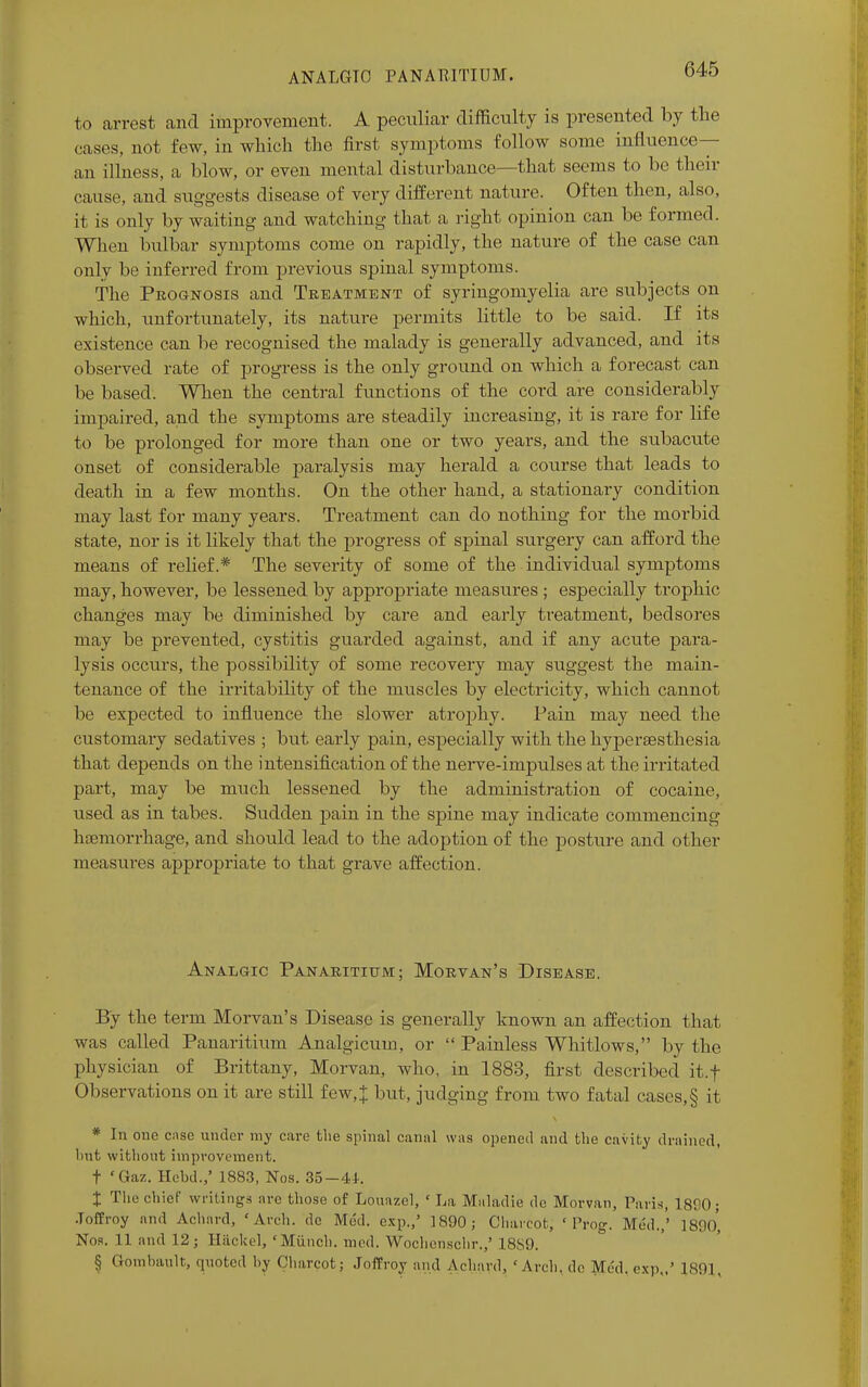 ANALGTO PANARITIUM. to arrest and improvement. A peculiar difficulty is presented by the cases, not few, in which the first symptoms follow some influence— an illness, a blow, or even mental disturbance—that seems to be their cause, and suggests disease of very different nature. Often then, also, it is only by waiting and watching that a right opinion can be formed. When bulbar symptoms come on rapidly, the nature of the case can only be inferred from previous spinal symptoms. The Prognosis and Treatment of syringomyelia are subjects on which, unfortunately, its nature permits little to be said. If its existence can be recognised the malady is generally advanced, and its observed rate of progress is the only ground on which a forecast can be based. When the central functions of the cord are considerably impaired, and the symptoms are steadily increasing, it is rare for life to be prolonged for more than one or two years, and the subacute onset of considerable paralysis may herald a course that leads to death in a few months. On the other hand, a stationary condition may last for many years. Treatment can do nothing for the morbid state, nor is it likely that the progress of spinal surgery can afford the means of relief.* The severity of some of the individual symptoms may, however, be lessened by appropriate measures ; especially trophic changes may be diminished by care and early treatment, bedsores may be prevented, cystitis guarded against, and if any acute pai'a- lysis occurs, the possibility of some recovery may suggest the main- tenance of the irritability of the muscles by electricity, which cannot be expected to influence the slower atrophy. Pain may need the customary sedatives ; but early pain, especially with the hyperesthesia that depends on the intensification of the nerve-impulses at the irritated part, may be much lessened by the administration of cocaine, used as in tabes. Sudden pain in the spine may indicate commencing haemorrhage, and should lead to the adoption of the posture and other measures appropriate to that grave affection. Analgic Panaritium; Morvan's Disease. By the term Morvan's Disease is generally known an affection that was called Panaritium Analgicum, or Painless Whitlows, by the physician of Brittany, Morvan, who, in 1883, first described it.f Observations on it are still few, J but, judging from two fatal cases,§ it * In one cnse under my care the spinal canal was opened and the cavity drained, hut without improvement, t 'Gaz. Hehd.,' 1883, Nos. 35—41. % The chief writings arc those of Louazcl, ' La Maladie do Morvan, Paris, 1890; ■Toffroy and Ac-hard, 'Arch, de Mud. cxp.,' 1890; Charcot, 'Prog. Med.,' 1890* Nos. 11 and 12; Hacked, 'Munch, med. Wochonschr.,' 1889. § Gombault, ([noted by Charcot; Joffroy and Achard, 'Arch, do Med. cxp.,' 1891,