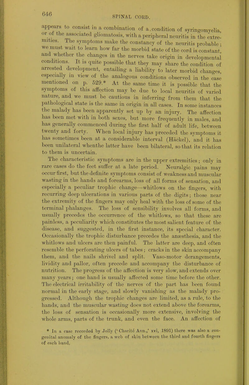 SPINAL CORD. appears to consist in a combination of a,condition of syringomyelia or ot the associated gliomatosis, with a peripheral neuritis in the extre- mities. The symptoms make the constancy of the neuritis probable • we must wait to learn how far the morbid state of the cord is constant' and whether the changes in the nerves take origin in developmental conditions. It is quite possible that they may share the condition of arrested development, entailing a liability to later morbid changes especially in view of the analogous conditions observed in the case mentioned on p. 529 * At the same time it is possible that the symptoms of this affection may be due to local neuritis of varied nature, and we must be cautious in inferring from them that the pathological state is the same in origin in all cases. In some instances the malady has been apparently set up by an injury. The affection has been met with in both sexes, but more frequently in males, and has generally commenced during the first half of adult life, between twenty and forty. When local injury has preceded the symptoms it has sometimes been at a considerable interval (Hackel), and it has been unilateral whenthe latter have been bilateral, so that its relation to them is uncertain. The characteristic symptoms are in the upper extremities; only in rare cases do the feet suffer at a late period. Neuralgic pains may occur first, but the definite symptoms consist of weakness and. muscular wasting in the hands and forearms, loss of all forms of sensation, and especially a peculiar trophic change—whitlows on the fingers, with recurring deep ulcerations in various parts of the digits; those near the extremity of the fingers may only heal with the loss of some of the terminal phalanges. The loss of sensibility involves all forms, and usually precedes the occurrence of the whitlows, so that these are painless, a peculiarity which constitutes the most salient feature of the disease, and suggested, in the first instance, its special character. Occasionally the trophic disturbance precedes the anaesthesia, and the whitlows and ulcers are then painful. The latter are deep, and often resemble the perforating ulcers of tabes ; cracks in the skin accompany them, and the nails shrivel and split. Vaso-motor derangements, lividity and pallor, often precede and accompany the disturbance of nutrition. The progress of the affection is very slow, and extends over many years; one hand is usually affected some time before the other. The electrical irritability of the nerves of the part has been found normal in the early stage, and slowly vanishing as the malady pro- gressed. Although the trophic changes are limited, as a rule, to the hands, and the muscular wasting does not extend above the forearms, the loss of sensation is occasionally more extensive, involving the whole arms, parts of the trunk, and even the face. An affection of * In si case recorded by Jolly (' Charite Ann.,' xvi, 1891) there was also a con- genital anomaly of the fingers, a web of skin between the third and fourth fingers of each hand,