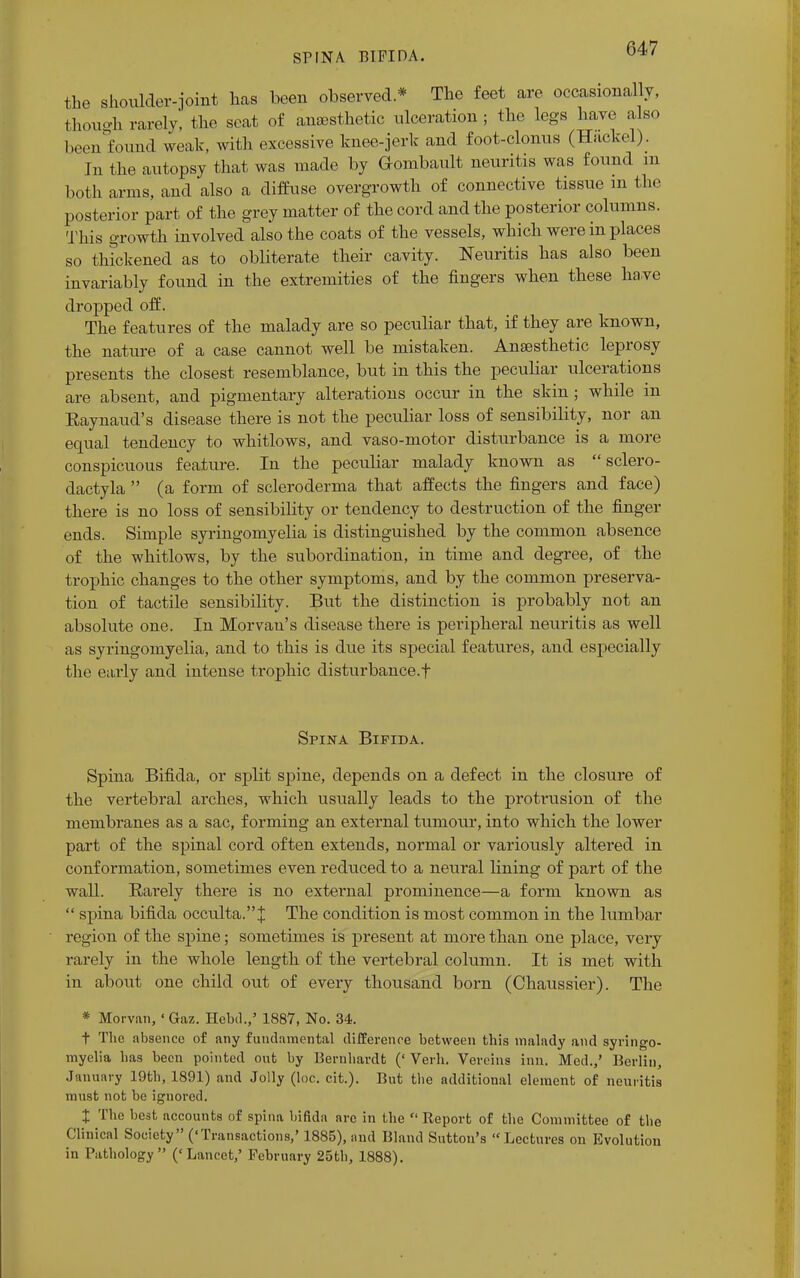 the shoulder-joint has been observed * The feet are occasionally, though rarely, the seat of anesthetic ulceration ; the legs have also IKvn found weak, with excessive knee-jerk and foot-clonus (Hackel). In the autopsy that was made by Gombault neuritis was found m both arms, and also a diffuse overgrowth of connective tissue m the posterior part of the grey matter of the cord and the posterior columns. This growth involved also the coats of the vessels, which were in places so thickened as to obliterate their cavity. Neuritis has also been invariably found in the extremities of the fingers when these have dropped off. The features of the malady are so peculiar that, if they are known, the nature of a case cannot well be mistaken. Anaesthetic leprosy presents the closest resemblance, but in this the peculiar ulcerations are absent, and pigmentary alterations occur in the skin ; while in Raynaud's disease there is not the peculiar loss of sensibility, nor an equal tendency to whitlows, and vaso-motor disturbance is a more conspicuous feature. In the peculiar malady known as sclero- dactyla (a form of scleroderma that affects the fingers and face) there is no loss of sensibility or tendency to destruction of the finger ends. Simple syringomyelia is distinguished by the common absence of the whitlows, by the subordination, in time and degree, of the trophic changes to the other symptoms, and by the common preserva- tion of tactile sensibility. But the distinction is probably not an absolute one. In Morvau's disease there is peripheral neuritis as well as syringomyelia, and to this is due its special features, and especially the early and intense trophic disturbance.! Spina Bifida. Spina Bifida, or split spine, depends on a defect in the closure of the vertebral arches, which usually leads to the protrusion of the membranes as a sac, forming an external tumour, into which the lower part of the spinal cord often extends, normal or variously altered in conformation, sometimes even reduced to a neural lining of part of the wall. Rarely there is no external prominence—a form known as spina bifida occulta.J The condition is most common in the lumbar region of the spine; sometimes is present at more than one place, very rarely in the whole length of the vertebral column. It is met with in about one child out of every thousand born (Chaussier). The * Morvan, ' Gaz. Hebd.,' 1887, No. 34. t The absence of any fundamental difference between this malady and syringo- myelia has been pointed out by Bernhardt (' Verb. Vereins inn. Med.,' Berlin, January 19th, 1891) and Jolly (loc. cit.). But the additional element of neuritis must not be ignored. t Tlie best accounts of spina bifida arc in the Report of the Committee of the Clinical Society ('Transactions,' 1885), and Bland Sutton's Lectures on Evolution in Pathology ('Lancet,' February 25th, 1888).