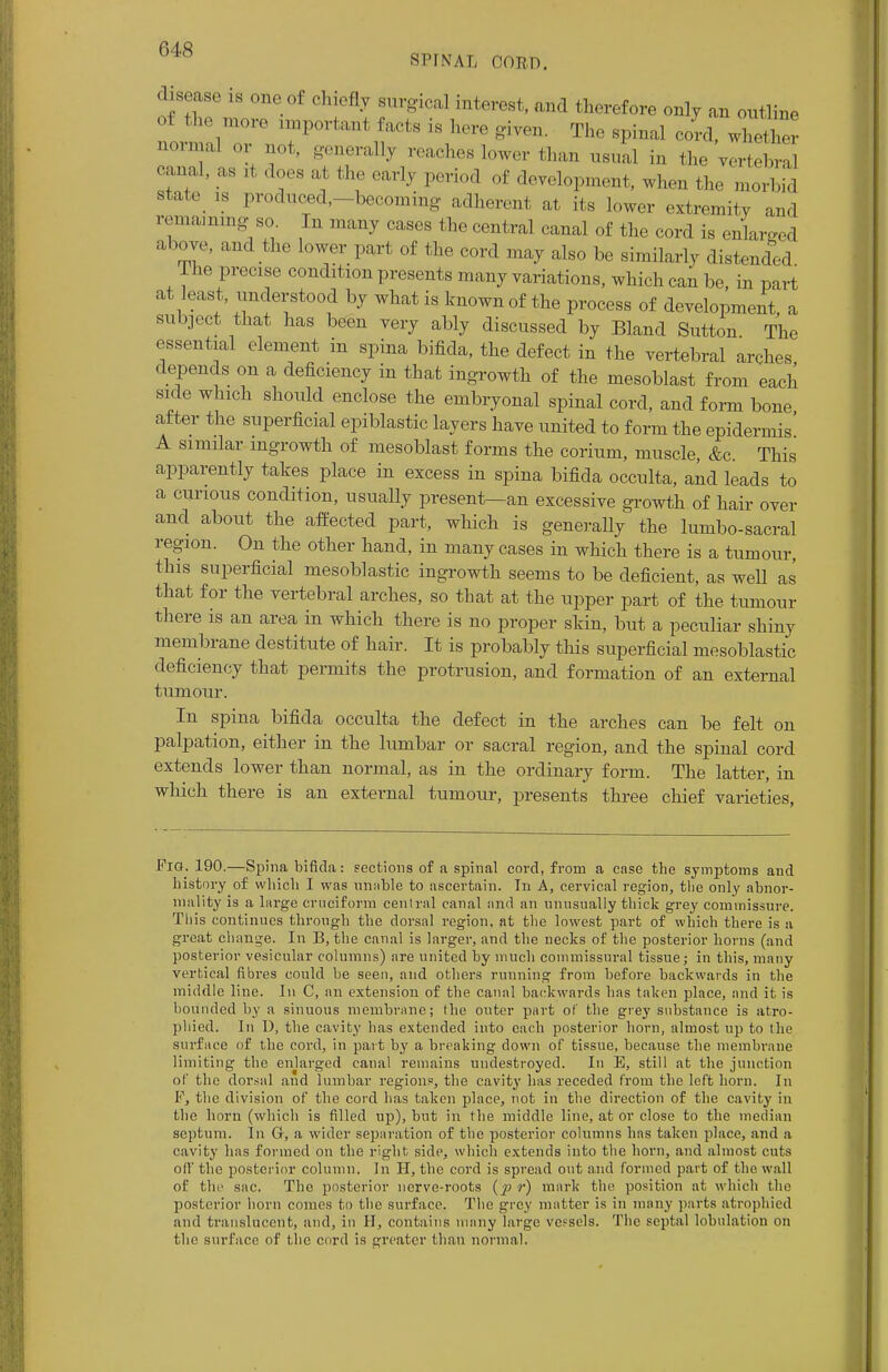 SPINAS OORD. dasease is one of chiefly surgical interest, and therefore only an outline of the more important facts is here given The spinal cord, whether normal or not, generally reaches lower than usual in the VerteS eanal, as it does at the early period of development, when the morbid state is produced,-becoming adherent at its lower extremity and remaining; sa In many cases the central canal of the cord is enlarged above, and the lower part of the cord may also be similarly distended lhe precise condition presents many variations, which can be, in part at least, understood by what is known of the process of development a subject that has been very ably discussed by Bland Sutton The essential element in spina bifida, the defect in the vertebral arches depends on a deficiency in that ingrowth of the mesoblast from each sule which should enclose the embryonal spinal cord, and form bone after the superficial epiblastic layers have united to form the epidermis' A similar ingrowth of mesoblast forms the corium, muscle, &c. This apparently takes place in excess in spina bifida occulta, and leads to a curious condition, usually present—an excessive growth of hair over and about the affected part, which is generally the lumbo-sacral region. On the other hand, in many cases in which there is a tumour, this superficial mesoblastic ingrowth seems to be deficient, as well as that for the vertebral arches, so that at the upper part of the tumour there is an area in which there is no proper skin, but a peculiar shiny membrane destitute of hair. It is probably this superficial mesoblastic deficiency that permits the protrusion, and formation of an external tumour. In spina bifida occulta the defect in the arches can be felt on palpation, either in the lumbar or sacral region, and the spinal cord extends lower than normal, as in the ordinary form. The latter, in which there is an external tumour, presents three chief varieties, Pig. 190.—Spina bifida: sections of a spinal cord, from a case the symptoms and history of which I was unnble to ascertain. In A, cervical region, the only abnor- mality is a large cruciform central canal and an unusually thick grey commissure. This continues through the dorsal region, at the lowest part of which there is a great change. In B, the canal is larger, and the necks of the posterior horns (and posterior vesicular columns) are united by much commissural tissue; in this, many vertical fibres could be seen, and others ruuning from before backwards in the middle line. In C, an extension of the canal backwards has taken place, and it is hounded by a sinuous membrane; the outer part of the grey substance is atro- phied. In D, the cavity has extended into each posterior horn, almost up to the surface of the cord, in part by a breaking down of tissue, because the membrane limiting the enlarged canal remains undestroyed. In E, still at the junction of the dorsal and lumbar regions, the cavity has receded from the left horn. In F, the division of the cord has taken place, not in the direction of the cavity in the horn (which is filled up), but in the middle line, at or close to the median septum. In G, a wider separation of the posterior columns has taken place, and a cavity has formed on the right side, which extends into the horn, and almost cuts oil' the posterior column. In H, the cord is spread out and formed part of the wall of the sac. The posterior nerve-roots r) mark the position at which the posterior born comes to the surface. The grey matter is in many parts atrophied and translucent, and, in H, contains many large vessels. The septal lobulation on the surface of the cord is oreater than normal.