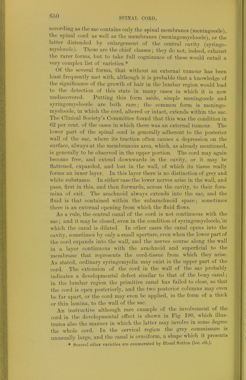 SPINAL CORD. according as the sac contains only the spinal membranes (meningocele), the spina] cord as well as the membranes (meningomyelocele), or the latter distended by enlargement of the central cavity (syringo- myelocele). These are the chief classes; they do not, indeed, exhaust the rarer forms, but to take full cognizance of Uicsc would entail a very complex list of varieties.* Of the several forms, that without an external tumour has been least frequently met with, although it is probable that a knowledge of the significance of the growth of hair in the lumbar region would lead to the detection of this state in many cases in which it is now undiscovered. Putting this form aside, simple meningocele and syringomyelocele are both rare; the common form is meningo- myelocele, in which the cord, altered or intact, extends within the sac. The Clinical Society's Committee found that this was the condition in 62 per cent, of the cases in which there was an external tumour. The lower part of the spinal cord is generally adherent to the posterior wall of the sac, where its traction often causes a depression on the stirface, always at the membranous area, which, as already mentioned, is generally to be observed in the upper portion. The cord may again become free, and extend downwards in the cavity, or it may be flattened, expanded, and lost in the wall, of which its tissue really forms an inner layer. In this layer there is no distinction of grey and white substance. In either case the lower nerves arise in the wall, and pass, first in this, and then forwards, across the cavity, to their fora- mina of exit. The arachnoid always extends into the sac, and the fluid is that contained within the subarachnoid space; sometimes there is an external opening from which the fluid flows. As a rule, the central canal of the cord is not continuous with the sac ; and it may be closed, even in the condition of syringomyelocele,'in which the canal is dilated. In other cases the canal opens into the cavity, sometimes by only a small aperture, even when the lower part of the cord expands into the wall, and the nerves course along the wall in a layer continuous with the arachnoid and superficial to the membrane that represents the cord-tissue from which they arise. As stated, ordinary syringomyelia may exist in the upper part of the cord. The extension of the cord in the wall of the sac probably indicates a developmental defect similar to that of the bony canal; in the lumbar region the primitive canal has failed to close, so that the cord is open posteriorly, and the two posterior columns may even be far apart, or the cord may even be applied, in the form of a thick or thin lamina, to the wall of the sac. An instructive although rare example of the involvement of the cord in the developmental effect is shown in Fig. 190, which illus- trates also the manner in which the latter may involve in some degree the whole cord. In the cervical region the grey commissure is unusually large, and the canal is cruciform, a shape which it presents * Several other varieties are enumerated by Bland Sutton (loc. cit.).