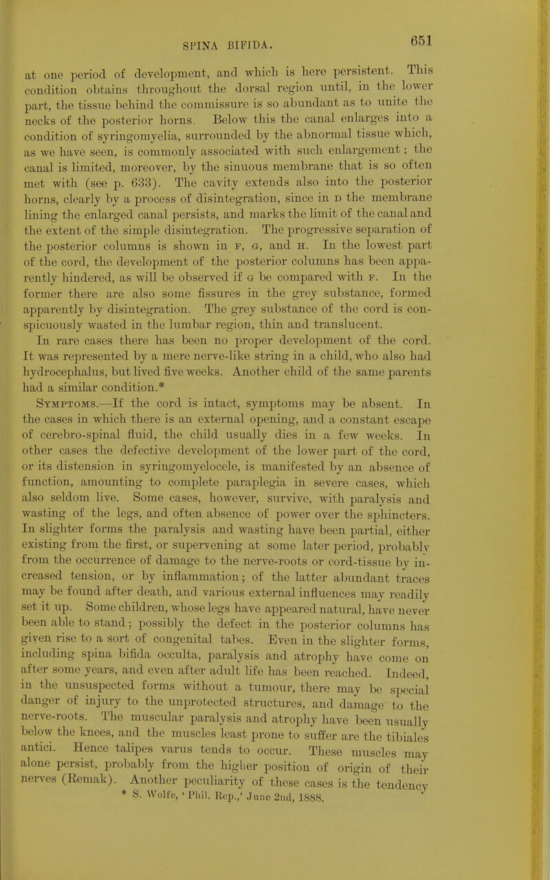 at one period of development, and which is here persistent. This condition obtains throughout the dorsal region until, in the lower part, the tissue behind the commissure is so abundant as to unite the necks of the posterior horns. Below this the canal enlarges into a condition of syringomyelia, surrounded by the abnormal tissue which, as we have seen, is commonly associated with such enlargement; the canal is limited, moreover, by the sinuous membrane that is so often met with (see p. 633). The cavity extends also into the posterior horns, clearly by a process of disintegration, since in d the membrane lining the enlarged canal persists, and marks the limit of the canal and the extent of the simple disintegration. The progressive separation of the posterior columns is shown in f, g, and h. In the lowest part of the cord, the development of the posterior columns has been appa- rently hindered, as will be observed if g be compared with f. In the former there are also some fissures in the grey substance, formed apparently by disintegration. The grey substance of the cord is con- spicuously wasted in the lumbar region, thin and translucent. In rare cases there has been no proper development of the cord. It was represented by a mere nerve-like string in a child, who also had hydrocephalus, but lived five weeks. Another child of the same parents had a similar condition.* Symptoms.—If the cord is intact, symptoms may be absent. In the cases in which there is an external opening, and a constant escape of cerebro-spinal fluid, the child usually dies in a few weeks. In other cases the defective development of the lower part of the cord, or its distension in syringomyelocele, is manifested by an absence of function, amounting to complete paraplegia in severe cases, which also seldom live. Some cases, however, survive, with paralysis and wasting of the legs, and often absence of power over the sphincters. In slighter forms the paralysis and wasting have been partial, either existing from the first, or supervening at some later period, probablv from the occurrence of damage to the nerve-roots or cord-tissue by in- creased tension, or by inflammation; of the latter abundant traces may be found after death, and various external influences may readily set it up. Some children, whose legs have appeared natural, have never been able to stand; possibly the defect in the posterior columns has given rise to a sort of congenital tabes. Even in the slighter forms, including spina bifida occulta, paralysis and atrophy have come on after some years, and even after adult life has been reached. Indeed, in the unsuspected forms without a tumour, there may be special danger of injury to the unprotected structures, and damage to the nerve-roots. The muscular paralysis and atrophy have been usually below the knees, and the muscles least prone to suffer are the tibiales antici. Hence talipes varus tends to occur. These muscles may alone persist, probably from the higber position of origin of their nerves (Remak). Another peculiarity of these cases is the tendency * S. Wolfe, ' Phil. Rep.,' June 2nd, 1888. ^