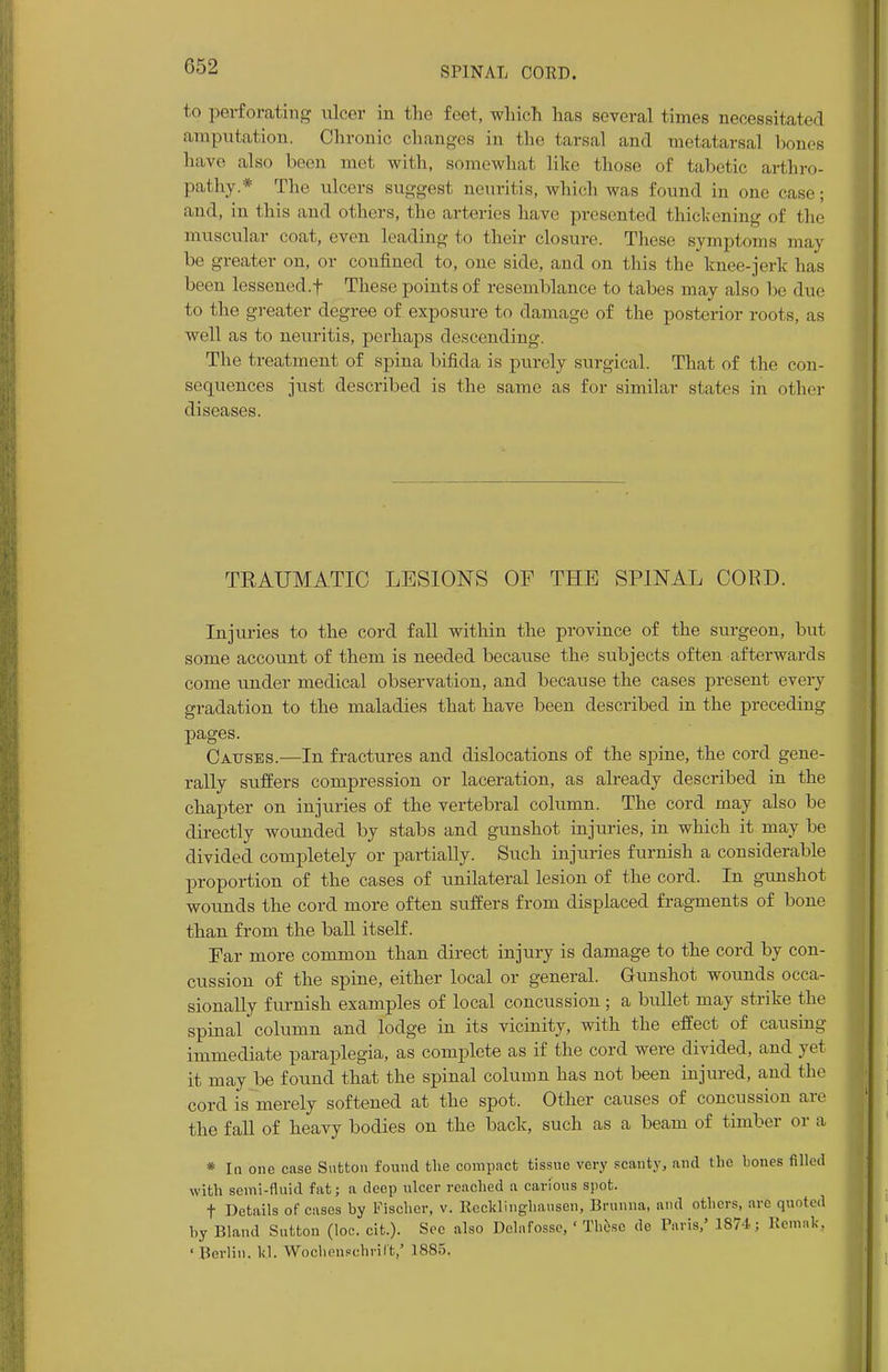 to perforating nicer in the feet, which has several times necessitated amputation. Chronic changes in the tarsal and metatarsal bones have also been met with, somewhat like those of tabetic arthro- pathy* The ulcers suggest neuritis, which was found in one ease; and, in this and others, the arteries have presented thickening of the muscular coat, even leading to their closure. These symptoms may be greater on, or confined to, one side, and on this the knee-jerk has been lessened.f These points of resemblance to tabes may also be due to the greater degree of exposure to damage of the posterior roots, as well as to neuritis, perhaps descending. The treatment of spina bifida is purely surgical. That of the con- sequences just described is the same as for similar states in other diseases. TRAUMATIC LESIONS OF THE SPINAL CORD. Injuries to the cord fall within the province of the surgeon, but some account of them is needed because the subjects often afterwards come under medical observation, and because the cases present every gradation to the maladies that have been described in the preceding pages. Causes.—In fractures and dislocations of the spine, the cord gene- rally suffers compression or laceration, as already described in the chapter on injuries of the vertebral column. The cord may also be directly wounded by stabs and gunshot injuries, in which it may be divided completely or partially. Such injuries furnish a considerable proportion of the cases of unilateral lesion of the cord. In gunshot wounds the cord more often suffers from displaced fragments of bone than from the ball itself. Par more common than direct injury is damage to the cord by con- cussion of the spine, either local or general. Gunshot wounds occa- sionally furnish examples of local concussion ; a bullet may strike the spinal column and lodge in its vicinity, with the effect of causing immediate paraplegia, as complete as if the cord were divided, and yet it may be fonnd that the spinal column has not been injured, and the cord is merely softened at the spot. Other causes of concussion are the fall of heavy bodies on the back, such as a beam of timber or a * In one case Sutton found the compact tissue very scanty, and the bones filled with semi-fluid fat; a deep ulcer reached a carious spot. f Details of cases by Fischer, v. Recklinghausen, Brunna, and others, arc quoted by Bland Sutton (loc. cit.). See also Dclafossc, ' These de Paris,' 1871; Remnk, ' Berlin, kj. Wochensehril't,' 1885,