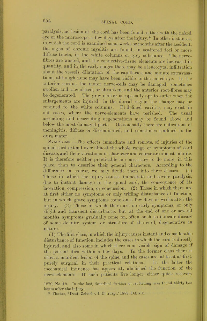 paralysis, no lesion of the cord lias been found, either with the naked eye or the microscope, a few days after the injury* In other instances, m which the cord is examined some weeks or months after the accident the sij_;'iis of chronic myelitis are found, in scattered foci or more diffuse tracts, in the white columns or grey substance. The nerve- til ires are wasted, and the connective-tissue elements are increased in quantity, and in the early stages there may be aleucocytal infiltration about the vessels, dilatation of the capillaries, and minute extravasa- tions, although none may have been visible to the naked eye. In the anterior cornua the motor nerve-cells may be damaged, sometimes swollen and vacuolated, or shrunken, and the anterior root-fibres may be degenerated. The grey matter is especially apt to suffer when the enlargements are injured; in the dorsal region the change may be confined to the white columns. Ill-defined cavities may exist in old cases, where the nerve-elements have perished. The usual ascending and descending degenerations may be found above and below the most damaged parts. Occasionally there are indications of meningitis, diffuse or disseminated, and sometimes confined to the dura mater. Symptoms.—The effects, immediate and remote, of injuries of the spinal cord extend over almost the whole range of symptoms of cord disease, and their variations in character and course are almost infinite. It is therefore neither practicable nor necessary to do more, in this place, than to describe their general characters. According to the difference in course, we may divide them into three classes. (1) Those in which the injury causes immediate and severe paralysis, due to instant damage to the spinal cord, the consequence of its laceration, compression, or concussion. (2) Those in which there are at first either no symptoms or only trifling disturbance of function, but in which grave symptoms come on a few days or weeks after the injury. (3) Those in which there are no early symptoms, or only slight and transient disturbance, but at the end of one or several months symptoms gradually come on, often such as indicate disease of some definite system or structure of the cord, degenerative in nature. (1) The first class, in which the injury causes instant and considerable disturbance of function, includes the cases in which the cord is directly injured, and also some in which there is no visible sign of damage if the patient dies within a few days. In the former class there is often a manifest lesion of the spine, and the cases are, at least at first, purely surgical in their practical relations. In the latter the mechanical influence has apparently abolished the function of the nerve-elements. If such patients live longer, either quick recovery 1870, No. 12. In the last, described further on, softening was found thirty-two hours alter the injury. * Fischer, 'Dent. Zeitsehr. f. Chirurg./ 1883, Bd. xix.