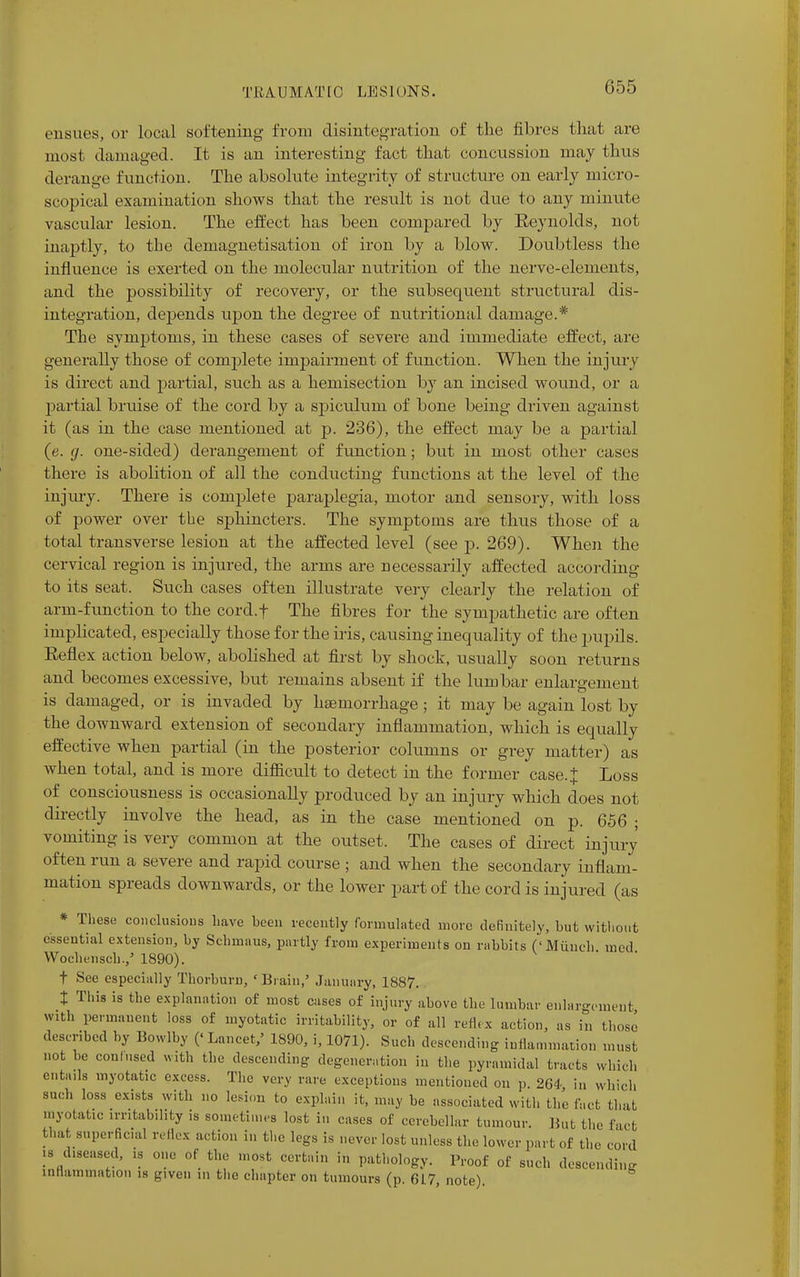 ensues, or local softening from disintegration of the fibres that are most damaged. It is an interesting fact that concussion may thus derange function. The absolute integrity of structure on early micro- scopical examination shows that the result is not due to any minute vascular lesion. The effect has been compared by Reynolds, not inaptly, to the demagnetisation of iron by a blow. Doubtless the influence is exerted on the molecular nutrition of the nerve-elements, and the possibility of recovery, or the subsequent structural dis- integration, depends upon the degree of nutritional damage.* The symptoms, in these cases of severe and immediate effect, are generally those of complete impairment of function. When the injury is direct and partial, such as a hemisection by an incised wound, or a partial bruise of the cord by a spiculum of bone being driven against it (as in the case mentioned at p. 236), the effect may be a partial (e. g. one-sided) derangement of function; but in most other cases there is abolition of all the conducting functions at the level of the injury. There is complete paraplegia, motor and sensory, with loss of power over the sphincters. The symptoms are thus those of a total transverse lesion at the affected level (see p. 269). When the cervical region is injured, the arms are necessarily affected according to its seat. Such cases often illustrate very clearly the relation of arm-function to the cord.f The fibres for the sympathetic are often implicated, especially those for the iris, causing inequality of the pupils. Reflex action below, abolished at first by shock, usually soon returns and becomes excessive, but remains absent if the lumbar enlargement is damaged, or is invaded by haemorrhage; it may be again lost by the downward extension of secondary inflammation, which is equally effective when partial (in the posterior columns or grey matter) as when total, and is more difficult to detect in the former case. J Loss of consciousness is occasionally produced by an injury which does not directly involve the head, as in the case mentioned on p. 656 ; vomiting is very common at the outset. The cases of direct injury often run a severe and rapid course ; and when the secondary inflam- mation spreads downwards, or the lower part of the corcl is injured (as * These conclusions have heen recently formulated more definitely, hut without essential extension, hy Schmaus, partly from experiments on rahbits ('Munch med Wochensch.,5 1890). t See especially Thorhurn, 'Brain,' January, 1887. t This is the explanation of most cases of injury above the lumbar enlargement with permanent loss of myotatic irritability, or of all reflex action, as in those described by Bowlby ('Lancet,' 1890, i, 1071). Such descending inflammation must not be confused with the descending degeneration in the pyramidal tracts which entails myotatic excess. The very rare exceptions mentioned on p. 264 in which such loss exists with no lesion to explain it, may be associated with the fact that myotatic irritability is sometimes lost in cases of cerebellar tumour. Hut the fact that superficial reflex action in the legs is never lost unless the lower part of the cord is diseased, is one of the most certain in pathology. Proof of such descending intiammation is given in the chapter on tumours (p. 6L7, note).
