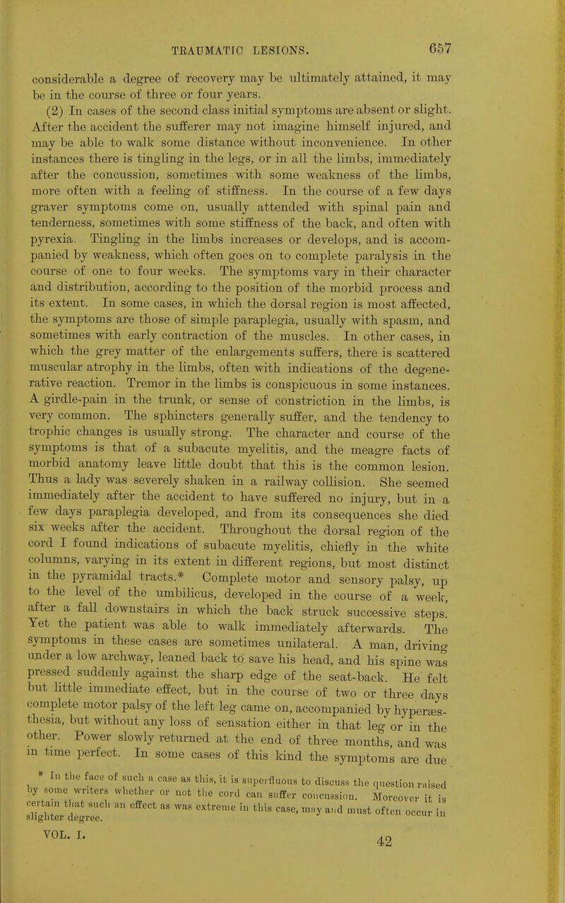 considerable a degree of recovery may be ultimately attained, it may be in the course of three or four years. (2) In cases of the second class initial symptoms are absent or slight. After the accident the sufferer may not imagine himself injured, and may be able to walk some distance without inconvenience. In other instances there is tingling in the legs, or in all the limbs, immediately after the concussion, sometimes with some weakness of the limbs, more often with a feeling of stiffness. In the course of a few days graver symptoms come on, usually attended with spinal pain and tenderness, sometimes with some stiffness of the back, and often with pyrexia. Tingling in the limbs increases or develops, and is accom- panied by weakness, which often goes on to complete paralysis in the course of one to four weeks. The symptoms vary in their character and distribution, according to the position of the morbid process and its extent. In some cases, in which the dorsal region is most affected, the symptoms are those of simple paraplegia, usually with spasm, and sometimes with early contraction of the muscles. In other cases, in which the grey matter of the enlargements suffers, there is scattered muscular atrophy in the limbs, often with indications of the degene- rative reaction. Tremor in the limbs is conspicuous in some instances. A girdle-pain in the trunk, or sense of constriction in the limbs, is very common. The sphincters generally suffer, and the tendency to trophic changes is usually strong. The character and course of the symptoms is that of a subacute myelitis, and the meagre facts of morbid anatomy leave little doubt that this is the common lesion. Thus a lady was severely shaken in a railway collision. She seemed immediately after the accident to have suffered no injury, but in a few days paraplegia developed, and from its consequences she died six weeks after the accident. Throughout the dorsal region of the cord I found indications of subacute myelitis, chiefly in the white columns, varying in its extent in different regions, but most distinct in the pyramidal tracts* Complete motor and sensory palsy, up to the level of the umbilicus, developed in the course of a week, after a fall downstairs in which the back struck successive steps! Yet the patient was able to walk immediately afterwards. The symptoms in these cases are sometimes unilateral. A man, drivino- under a low archway, leaned back to save his head, and his spine was pressed suddenly against the sharp edge of the seat-back. He felt but little immediate effect, but in the course of two or three days complete motor palsy of the left leg came on, accompanied by hyperes- thesia, but without any loss of sensation either in that leg or in the other. Power slowly returned at the end of three months, and was m time perfect. In some cases of this kind the symptoms are due * In the face of such a case as this, it is superfluous to discuss the question raised by some writers whether or not the cord can suffer concussion. Moreover it is ojrtat tl.at such an effect as was extreme in this case, may and must often occur in slighter degree. 111 VOL. I. 42