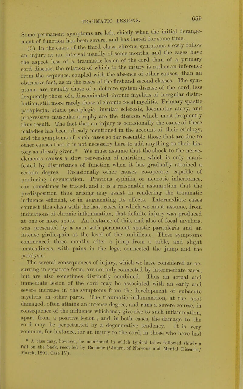 Some permanent symptoms are left, chiefly when the initial derange- ment of function has been severe, and has lasted for some time. (3) In the cases of the third class, chronic symptoms slowly follow an injury at an interval usually of some months, and the cases have the aspect less of a traumatic lesion of the cord than of a primary cord disease, the relation of which to the injury is rather an inference from the sequence, coupled with the absence of other causes, than an obtrusive fact, as in the cases of the first and second classes. The sym- ptoms are usually those of a definite system disease of the cord, less frequently those of a disseminated chronic myelitis of irregular distri- bution, still more rarely those of chronic focal myelitis. Primary spastic paraplegia, ataxic paraplegia, insular sclerosis, locomotor ataxy, and progressive muscular atrophy are the diseases which most frequently thus result. The fact that an injury is occasionally the cause of these maladies has been already mentioned in the account of their etiology, and the symptoms of such cases so far resemble those that are due to other causes that it is not necessary here to add anything to their his- tory as already given.* We must assume that the shock to the nerve- elements causes a slow perversion of nutrition, which is only mani- fested by disturbance of function when it has gradually attained a certain degree. Occasionally other causes co-operate, capable of producing degeneration. Previous syphilis, or neurotic inheritance, can sometimes be traced, and it is a reasonable assumption that the predisposition thus arising may assist in rendering the traumatic influence efficient, or in augmenting its effects. Intermediate cases connect this class with the last, cases in which we must assume, from indications of chronic inflammation, that definite injury was produced at one or more spots. An instance of this, and also of focal myelitis, was presented by a man with permanent spastic paraplegia and an intense girdle-pain at the level of the umbilicus. These symptoms commenced three months after a jump from a table, and slight unsteadiness, with pains in the legs, connected the jump and the paralysis. The several consequences of injury, which we have considered as oc- curring in separate f oim, are not only connected by intermediate cases, but are also sometimes distinctly combined. Thus an actual and immediate lesion of the cord may be associated with an early and severe increase in the symptoms from the development of subacute myelitis in other parts. The traumatic inflammation, at the spot damaged, often attains an intense degree, and runs a severe course, in consequence of the influence which may give rise to such inflammation, apart from a positive lesion ; and, in both cases, the damage to the cord may be perpetuated by a degenerative tendency. It is very common, for instance, for an injury to the cord, in those who have had * A case may, however, be mentioned in which typical tubes followed slowly a fall on the back, recorded by Barbour ('Journ. of Nervous and Mental Diseases' March, 181)1, Case IV). *