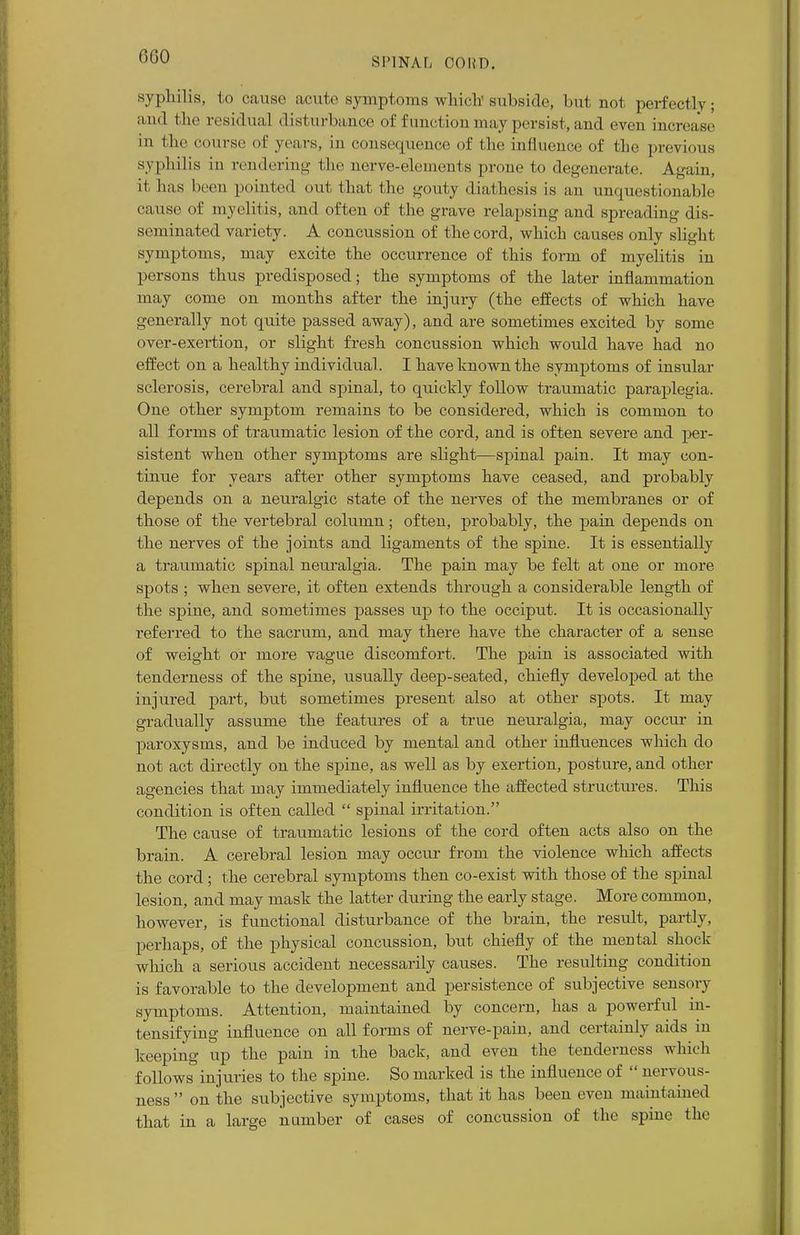 000 syphilis, to cause acute symptoms which' subside, but not perfectly ■ and the residua] disturbance of function may persist, and even increase in the course of years, in consequence of the influence of the previous syphilis in rendering the nerve-elements prone to degenerate. Again, it has been pointed out that the gouty diathesis is an unquestionable cause of myelitis, and often of the grave relapsing and spreading dis- seminated variety. A concussion of the cord, which causes only slight symptoms, may excite the occurrence of this form of myelitis in persons thus predisposed; the symptoms of the later inflammation may come on months after the injury (the effects of which have generally not quite passed away), and are sometimes excited by some over-exertion, or slight fresh concussion which would have had no effect on a healthy individual . I have known the symptoms of insular sclerosis, cerebral and spinal, to quickly follow traumatic paraplegia. One other symptom remains to be considered, which is common to all forms of traumatic lesion of the cord, and is often severe and per- sistent when other symptoms are slight—spinal pain. It may con- tinue for years after other symptoms have ceased, and probably depends on a neuralgic state of the nerves of the membranes or of those of the vertebral column; often, probably, the pain depends on the nerves of the joints and ligaments of the spine. It is essentially a traumatic spinal neuralgia. The pain may be felt at one or more spots ; when severe, it often extends through a considerable length of the spine, and sometimes passes up to the occiput. It is occasionally referred to the sacrum, and may there have the character of a sense of weight or more vague discomfort. The pain is associated with tenderness of the spine, usually deep-seated, chiefly developed at the injured part, but sometimes present also at other spots. It may gradually assume the features of a true neuralgia, may occur in paroxysms, and be induced by mental and other influences which do not act directly on the spine, as well as by exertion, posture, and other agencies that may immediately influence the affected structures. This condition is often called  spinal irritation. The cause of traumatic lesions of the cord often acts also on the brain. A cerebral lesion may occur from the violence which affects the cord; the cerebral symptoms then co-exist with those of the spinal lesion, and may mask the latter during the early stage. More common, however, is functional disturbance of the brain, the result, partly, perhaps, of the physical concussion, but chiefly of the mental shock which a serious accident necessarily causes. The resulting condition is favorable to the development and persistence of subjective sensory symptoms. Attention, maintained by concern, has a powerful in- tensifying influence on all forms of nerve-pain, and certainly aids in keeping up the pain in the back, and even the tenderness which follows injuries to the spine. So marked is the influence of  nervous- ness on the subjective symptoms, that it has been even maintained that in a large number of cases of concussion of the spine the