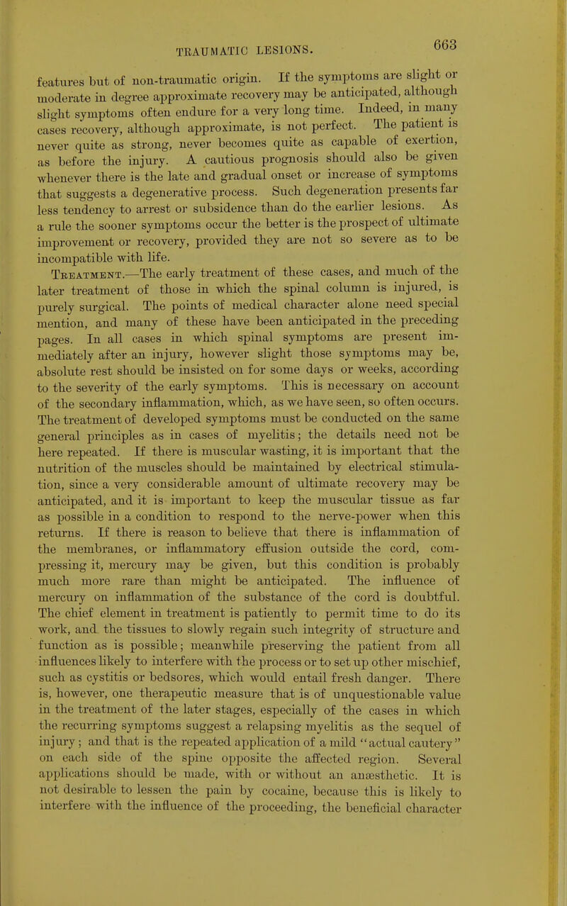 features but of non-traumatic origin. If the symptoms are slight or moderate in degree approximate recovery may be anticipated, although slight symptoms often endure for a very long time. Indeed, m many cases recovery, although approximate, is not perfect. The patient is never quite as strong, never becomes quite as capable of exertion, as before the injury. A cautious prognosis should also be given whenever there is the late and gradual onset or increase of symptoms that suggests a degenerative process. Such degeneration presents far less tendency to arrest or subsidence than do the earlier lesions. As a rule the sooner symptoms occur the better is the prospect of ultimate improvement or recovery, provided they are not so severe as to be incompatible with life. Treatment.—The early treatment of these cases, and much of the later treatment of those in which the spinal column is injured, is purely surgical. The points of medical character alone need special mention, and many of these have been anticipated in the preceding pages. In all cases in which spinal symptoms are present im- mediately after an injury, however slight those symptoms may be, absolute rest should be insisted on for some days or weeks, according to the severity of the early symptoms. This is necessary on account of the secondary inflammation, which, as we have seen, so often occurs. The treatment of developed symptoms must be conducted on the same general principles as in cases of myelitis; the details need not be here repeated. If there is muscular wasting, it is important that the nutrition of the muscles should be maintained by electrical stimula- tion, since a very considerable amount of ultimate recovery may be anticipated, and it is important to keep the muscular tissue as far as possible in a condition to respond to the nerve-power when this returns. If there is reason to believe that there is inflammation of the membranes, or inflammatory effusion outside the cord, com- pressing it, mercury may be given, but this condition is probably much more rare than might be anticipated. The influence of mercury on inflammation of the substance of the cord is doubtful. The chief element in treatment is patiently to permit time to do its work, and the tissues to slowly regain such integrity of structure and function as is possible; meanwhile preserving the patient from all influences likely to interfere with the process or to set up other mischief, such as cystitis or bedsores, which would entail fresh danger. There is, however, one therapeutic measure that is of unquestionable value in the treatment of the later stages, especially of the cases in which the recurring symptoms suggest a relapsing myelitis as the sequel of injury; and that is the repeated application of a mild actual cautery on each side of the spine opposite the affected region. Several applications should be made, with or without an anaesthetic. It is not desirable to lessen the pain by cocaine, because this is likely to interfere with the influence of the proceeding, the beneficial character