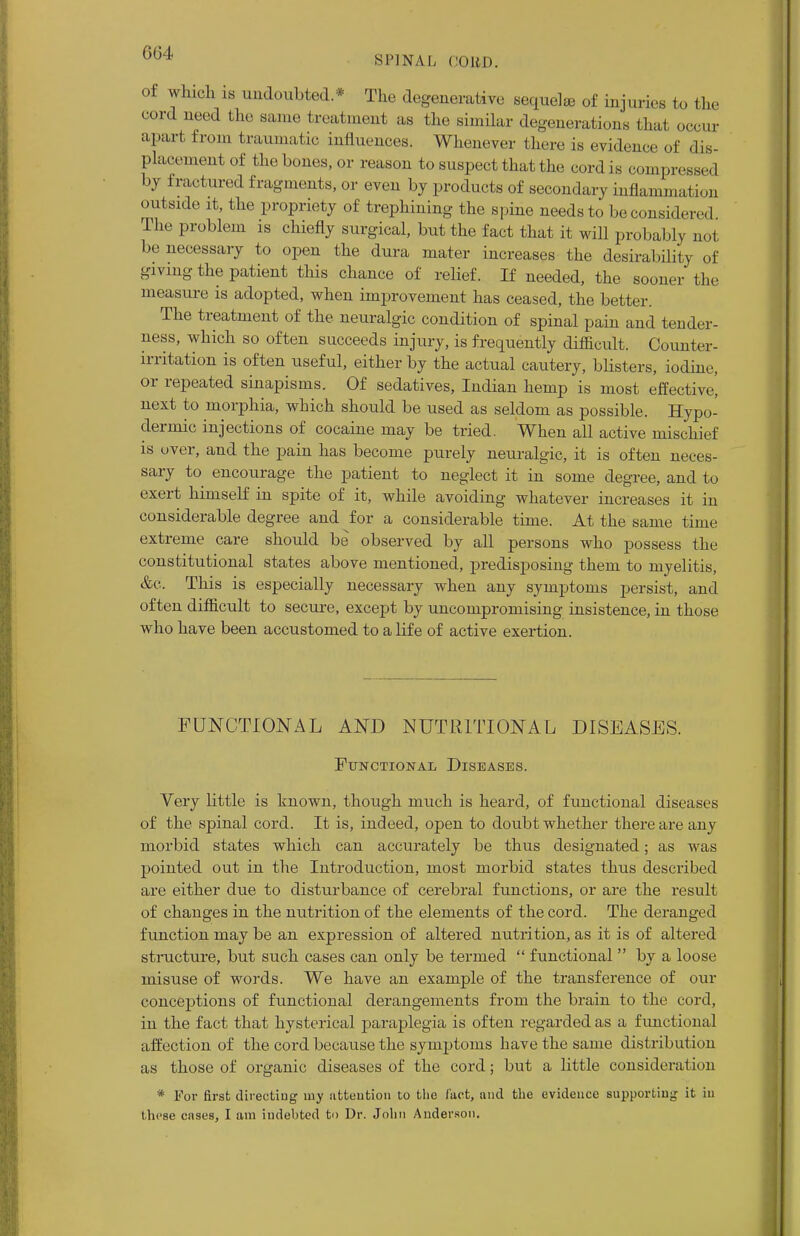 604 SPINAL CORD. of winch LS undoubted * The degenerative sequel® of injuries to the cord need the same treatment as the similar degenerations that occur apart from traumatic influences. Whenever there is evidence of dis- placement of the bones, or reason to suspect that the cordis compress,,! by fractured fragments, or even by products of secondary inflammation outside it, the propriety of trephining the spine needs to be considered The problem is chiefly surgical, but the fact that it will probably not be necessary to open the dura mater increases the desirability of giving the patient this chance of relief. If needed, the sooner the measure is adopted, when improvement has ceased, the better. The treatment of the neuralgic condition of spinal pain and tender- ness, which so often succeeds injury, is frequently difficult. Counter- irritation is often useful, either by the actual cautery, blisters, iodine, or repeated sinapisms. Of sedatives, Indian hemp is most effective! next to morphia, which should be used as seldom as possible. Hypo- dermic injections of cocaine may be tried. When all active mischief is over, and the pain has become purely neuralgic, it is often neces- sary to encourage the patient to neglect it in some degree, and to exert himself in spite of it, while avoiding whatever increases it in considerable degree and for a considerable time. At the same time extreme care should be observed by all persons who possess the constitutional states above mentioned, predisposing them to myelitis, &c. This is especially necessary when any symptoms persist, and often difficult to secure, except by uncompromising insistence, in those who have been accustomed to a life of active exertion. FUNCTIONAL AND NUTRITIONAL DISEASES. Functional Diseases. Very little is known, though much is heard, of functional diseases of the spinal cord. It is, indeed, open to doubt whether there are any morbid states which can accurately be thus designated; as was pointed out in the Introduction, most morbid states thus described are either due to disturbance of cerebral functions, or are the result of changes in the nutrition of the elements of the cord. The deranged function may be an expression of altered nutrition, as it is of altered structure, but such cases can only be termed  functional  by a loose misuse of words. We have an example of the transference of our conceptions of functional derangements from the brain to the cord, in the fact that hysterical paraplegia is often regarded as a functional affection of the cord because the symptoms have the same distribution as those of organic diseases of the cord; but a little consideration * For first directing my attention to the fact, and the evidence supporting it in these cases, I am indebted to Dr. John Anderson.