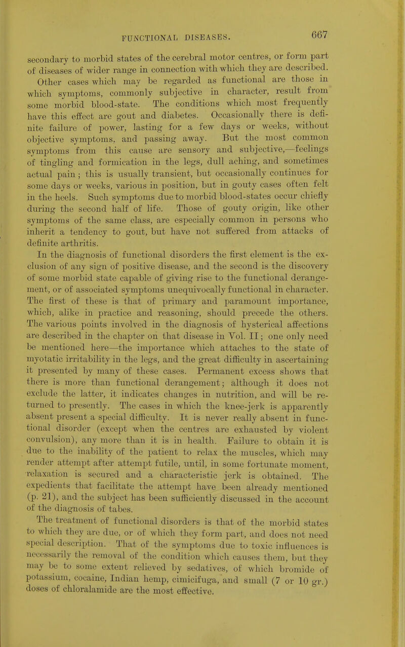 secondary to morbid states of the cerebral motor centres, or form pari of diseases of wider range in connection with which they are described. Other cases which may be regarded as functional are those in which symptoms, commonly subjective in character, result from some morbid blood-state. The conditions which most frequently have this effect are gout and diabetes. Occasionally there is defi- nite failure of power, lasting for a few days or weeks, without objective symptoms, and passing away. But the most common symptoms from this cause are sensory and subjective,—feelings of tingling and formication in the legs, dull aching, and sometimes actual pain; this is usually transient, but occasionally continues for some days or weeks, various in position, but in gouty cases often felt in the heels. Such symptoms due to morbid blood-states occur chiefly during the second half of life. Those of gouty origin, like other symptoms of the same class, are especially common in persons who inherit a tendency to gout, but have not suffered from attacks of definite arthritis. In the diagnosis of functional disorders the first element is the ex- clusion of any sign of positive disease, and the second is the discovery of some morbid state capable of giving rise to the functional derange- ment, or of associated symptoms unequivocally functional in character. The first of these is that of primary and paramount importance, which, alike in practice and reasoning, should precede the others. The various points involved in the diagnosis of hysterical affections are described in the chapter on that disease in Yol. II; one only need be mentioned here—the importance which attaches to the state of myotatic irritability in the legs, and the great difficulty in ascertaining it presented by many of these cases. Permanent excess shows that there is more than functional derangement; although it does not exclude the latter, it indicates changes in nutrition, and will be re- turned to presently. The cases in which the knee-jerk is apparently absent present a special difficulty. It is never really absent in func- tional disorder (except when the centres are exhausted by violent convulsion), any more than it is in health. Failure to obtain it is due to the inability of the patient to relax the muscles, which may render attempt after attempt futile, until, in some fortunate moment, relaxation is secured and a characteristic jerk is obtained. The expedients that facilitate the attempt have been already mentioned (p. 21), and the subject has been sufficiently discussed in the account of the diagnosis of tabes. The treatment of functional disorders is that of the morbid states to which they are due, or of which they form part, and does not need special description. That of the symptoms due to toxic influences is necessarily the removal of the condition which causes them, but they maJ De some extent relieved by sedatives, of which bromide of potassium, cocaine, Indian hemp, cimicifuga, and small (7 or 10 gr.) doses of chloralamide are the most effective.
