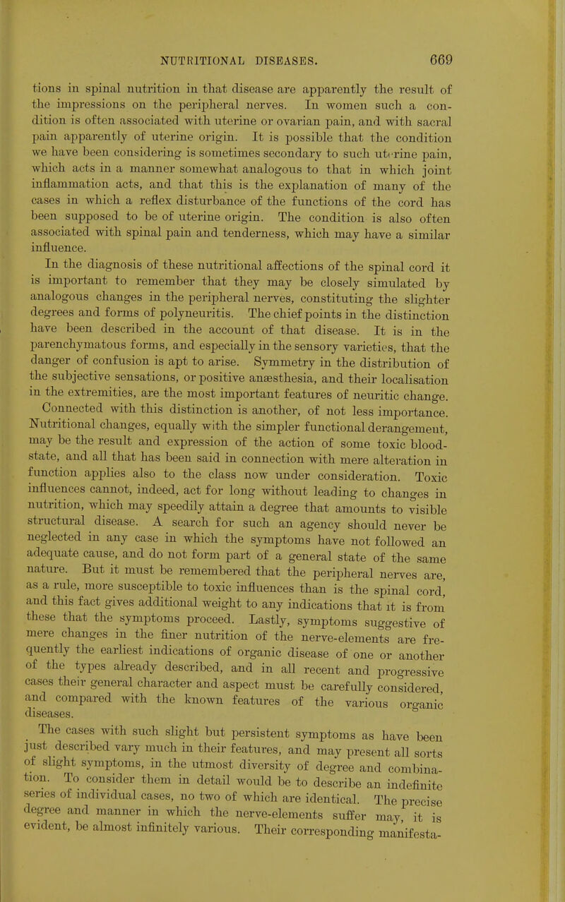 I ions iu spinal nutrition in that disease are apparently the result of the impressions on the peripheral nerves. In women such a con- dition is often associated with uterine or ovarian pain, and with sacral pain apparently of uterine origin. It is possible that the condition we have been considering is sometimes secondary to such uterine pain, which acts in a manner somewhat analogous to that in which joint inflammation acts, and that this is the explanation of many of the cases in which a reflex disturbance of the functions of the cord has been supposed to be of uterine origin. The condition is also often associated with spinal pain and tenderness, which may have a similar influence. In the diagnosis of these nutritional affections of the spinal cord it is important to remember that they may be closely simulated by analogous changes in the peripheral nerves, constituting the slighter degrees and forms of polyneuritis. The chief points in the distinction have been described in the account of that disease. It is in the parenchymatous forms, and especially in the sensory varieties, that the danger of confusion is apt to arise. Symmetry in the distribution of the subjective sensations, or positive anaesthesia, and their localisation in the extremities, are the most important features of neuritic change. Connected with this distinction is another, of not less importance. Nutritional changes, equally with the simpler functional derangement, may be the result and expression of the action of some toxic blood- state, and all that has been said in connection with mere alteration in function applies also to the class now under consideration. Toxic influences cannot, indeed, act for long without leading to chano-es in nutrition, which may speedily attain a degree that amounts to visible structural disease. A search for such an agency should never be neglected in any case in which the symptoms have not followed an adequate cause, and do not form part of a general state of the same nature. But it must be remembered that the peripheral nerves are, as a rule, more susceptible to toxic influences than is the spinal cord' and this fact gives additional weight to any indications that it is from these that the symptoms proceed. Lastly, symptoms suggestive of mere changes in the finer nutrition of the nerve-elements are fre- quently the earliest indications of organic disease of one or another of the types already described, and in all recent and progressive cases their general character and aspect must be carefully considered and compared with the known features of the various oro-anic diseases. The cases with such slight but persistent symptoms as have been just described vary much in their features, and may present all sorts of slight symptoms, in the utmost diversity of degree and combina- tion. To consider them in detail would be to describe an indefinite scries of individual cases, no two of which are identical. The precise degree and manner in which the nerve-elements suffer may it is evident, be almost infinitely various. Their corresponding manifesta