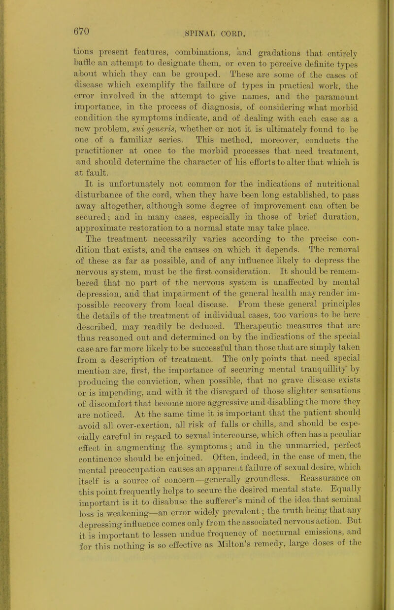 lions present features, combinations, and gradations that entirely baffle an attempt to designate fchem, or even to perceive definite t ypes about which they can be grouped. These are some of the cases of disease which exemplify the failure of types in practical work, the error involved in the attempt to give names, and the paramount importance, in the process of diagnosis, of considering what morbid condition the symptoms indicate, and of dealing with each case as a new problem, sui generis, whether or not it is ultimately found to be one of a familiar series. This method, moreover, conducts the practitioner at once to the morbid processes that need treatment, and should determine the character of his efforts to alter that which is at fault. It is unfortunately not common for the indications of nutritional disturbance of the cord, when they have been long established, to pass away altogether, although some degree of improvement can often be secured; and in many cases, especially in those of brief duration, approximate restoration to a normal state may take place. The treatment necessarily varies according to the precise con- dition that exists, and the causes on which it depends. The removal of these as far as possible, and of any influence likely to depress the nervous system, must be the first consideration. It should be remem- bered that no part of the nervous system is unaffected by mental depression, and that impairment of the general health may render im- possible recovery from local disease. From these general principles the details of the treatment of individual cases, too various to be here described, may readily be deduced. Therapeutic measures that are thus reasoned out and determined on by the indications of the special case are far more likely to be successful than those that are simply taken from a description of treatment. The only points that need special mention are, first, the importance of securing mental tranquillity 1 >y producing the conviction, when possible, that no grave disease exists or is impending, and with it the disregard of those slighter sensations of discomfort that become more aggressive and disabling the more they are noticed. At the same time it is important that the patient should avoid all over-exertion, all risk of falls or chills, and should be espe- cially careful in regard to sexual intercourse, which often has a peculiar effect in augmenting the symptoms ; and in the unmarried, perfect continence should be enjoined. Often, indeed, in the case of men, the mental preoccupation causes an apparent failure of sexual desire, which itself is a source of concern—generally groundless. Eeassurance on this point frequently helps to secure the desired mental state. Equally important is it to disabuse the sufferer's mind of the idea that seminal loss is weakening—an error widely prevalent; the truth being thai any depressing influence comes only from the associated nervous action. But it is important to lessen undue frequency of nocturnal emissions, and for this nothing is so effective as Milton's remedy, large doses of the