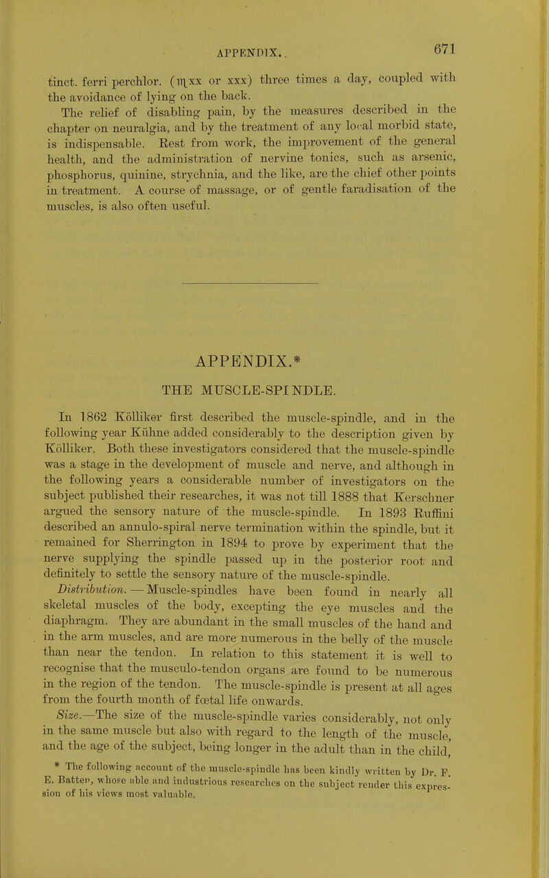 tinct. ferri perchlor. (li}xx or xxx) three times a day, coupled with the avoidance of lying on the back. The relief of disabling pain, by the measures described in the chapter on neuralgia, and by the treatment of any local morbid state, is indispensable. Eest from work, the improvement of the general health, and the administration of nervine tonics, such as arsenic, phosphorus, quinine, strychnia, and the like, are the chief other points in treatment. A course of massage, or of gentle faradisation of the muscles, is also often useful. APPENDIX.* THE MUSCLE-SPINDLE. In 1862 Kolliker first described the muscle-spindle, and in the following year Kiihne added considerably to the description given by Kolliker. Both these investigators considered that the muscle-spindle was a stage in the development of muscle and nerve, and although in the following years a considerable number of investigators on the subject published their researches, it was not till 1888 that Kerschner argued the sensory nature of the muscle-spindle. In 1893 Euffini described an annulo-spiral nerve termination within the spindle, but it remained for Sherrington in 1894 to prove by experiment that the nerve supplying the spindle passed up in the posterior root and definitely to settle the sensory nature of the muscle-spindle. Distribution. — Muscle-spindles have been found in nearly all skeletal muscles of the body, excepting the eye muscles and the diaphragm. They are abundant in the small muscles of the hand and in the arm muscles, and are more numerous in the belly of the muscle than near the tendon. In relation to this statement it is well to recognise that the musculo-tendon organs are found to be numerous in the region of the tendon. The muscle-spindle is present at all ages from the fourth month of foetal life onwards. Size.—The size of the muscle-spindle varies considerably, not only in the same muscle but also with regard to the length of the muscle, and the age of the subject, being longer in the adult than in the child,' * The following nccount of the muscle-spindle has been kindly written by Dr. P E. Batten, whose able and industrious researches on the subject render this expi'es-' sion of his views most valuable.