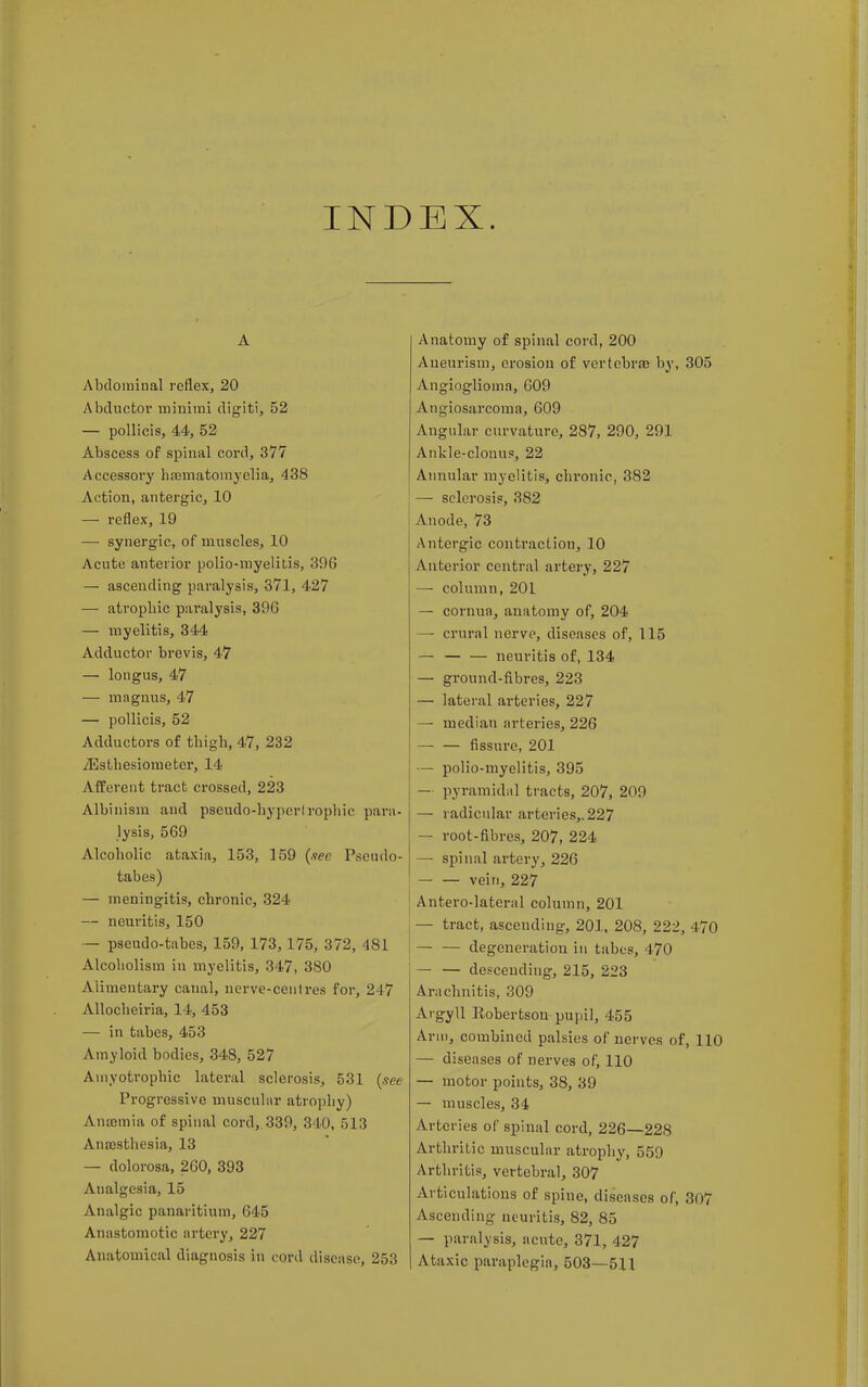 INDEX. A Abdominal reflex, 20 Abductor minimi digiti, 52 — pollicis, 44, 52 Abscess of spinal cord, 377 Accessory haematomyelia, 438 Action, antergic, 10 — reflex, 19 — synergic, of muscles, 10 Acute anterior polio-myelitis, 39G — ascending paralysis, 371, 427 — atrophic paralysis, 30(5 — myelitis, 344 Adductor brevis, 47 — longus, 47 — ma gnus, 47 — pollicis, 52 Adductors of thigh, 47, 232 iEsthesiometer, 14 Afferent tract crossed, 223 Albinism and pseudo-hyperlropliic para- lysis, 569 Alcoholic ataxia, 153, 159 (nee Pseudo- tabes) — meningitis, chronic, 324 — neuritis, 150 — pseudo-tabes, 159, 173, 175, 372, 481 Alcoholism iu myelitis, 347, 380 Alimentary canal, nerve-centres for, 247 Allocheiria, 14, 453 — in tabes, 453 Amyloid bodies, 348, 527 Amyotrophic lateral sclerosis, 531 (see Progressive muscular atrophy) Anaemia of spinal cord, 339, 340, 513 Anaesthesia, 13 — dolorosa, 260, 393 Analgesia, 15 Analgic panaritium, 645 Anastomotic artery, 227 Anatomical diagnosis in cord disease, 253 Anatomy of spinal cord, 200 Aneurism, erosion of vertebra? by, 305 Angioglioma, 609 Angiosarcoma, 609 Angular curvature, 287, 290, 291 Ankle-clonus, 22 Annular myelitis, chronic, 382 — sclerosis, 382 Anode, 73 Antergic contraction, 10 Anterior central artery, 227 — column, 201 — cornua, anatomy of, 204 —■ crural nerve, diseases of, 115 — neuritis of, 134 — ground-fibres, 223 — lateral arteries, 227 — median arteries, 226 — — fissure, 201 — polio-myelitis, 395 — pyramidal tracts, 207, 209 — radicular arteries,. 227 — root-fibres, 207, 224 —■ spinal artery, 226 — — vein, 227 Anterolateral column, 201 i — tract, asceudiug, 201, 208, 222, 170 degeneration in tabes, 170 — — descending, 215, 223 Arachnitis, 309 Argyll Eobertsou pupil, 455 Ann, combined palsies of nerves of, 110 — diseases of nerves of, 110 — motor points, 38, 39 — muscles, 34 Arteries of spinal cord, 226—228 Arthritic muscular atrophy, 559 Arthritis, vertebral, 307 Articulations of spine, diseases of, 307 Ascending neuritis, 82, 85 — paralysis, acute, 371, 427 Ataxic paraplegia, 503—511