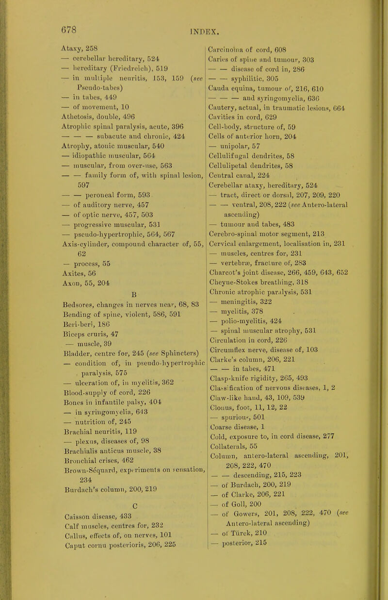 Ataxy, 258 — cerebellar hereditary, 524 — hereditary (Friedreich), 519 — in multiple neuritis, J53, 159 (see Pseudo-tabes) — in tabes, 449 — of movement, 10 Athetosis, double, 496 Atropine spinal paralysis, acute, 396 — subacute and chronic, 424 Atrophy, atonic muscular, 540 — idiopathic muscular, 564 — muscular, from over-use, 563 — — family form of, with spinal lesion, 597 peroneal form, 593 — of auditory nerve, 457 — of optic nerve, 457, 503 — progressive muscular, 531 — pscudo-hypertrophic, 564, 567 Axis-cylinder, compound character of, 55, 62 — process, 55 Axites, 56 Axon, 55, 204 B Bedsores, changes in nerves near, 68, 83 Bending of spine, violent, 586, 591 Beri-beri, 186 Biceps cruris, 47 — muscle, 39 Bladder, centre for, 245 (see Sphincters) — condition of, in pseudo-hjpertrophic , paralysis, 575 — ulceration of, in myelitis, 362 Blood-supply of cord, 226 Bones in infantile palsy, 404 — in syringomyelia, 64 3 — nutrition of, 245 Brachial neuritis, 119 — plexus, diseases of, 98 Brachialis anticus muscle, 38 Bronchial crises, 462 Brown-Sequard, experiments on sensation, 234 Burdach's column, 200, 219 C Caisson disease, 433 Calf muscles, centres for, 232 Callus, efl'ects of, on nerves, 101 Caput cornu posterioris, 206, 225 Carcinolna of cord, 608 Caries of spine and tumour, 303 disease of cord in, 286 syphilitic, 305 Cauda equina, tumour of, 216, 610 and syringomyelia, 63G Cautery, actual, in traumatic lesions, 664 Cavities in cord, 629 Cell-body, structure of, 59 Cells of anterior horn, 204 — unipolar, 57 Cellulifugal dendrites, 58 Cellulipetal dendrites, 58 Central canal, 224 Cerebellar ataxy, hereditary, 524 — tract, direct or dorsal, 207, 209, 220 — — ventral, 208, 222 (see Antero-lateral ascending) — tumour and tabes, 483 Cerebro-spinal motor segment, 213 Cervical enlargement, localisation in, 231 — muscles, centres for, 231 — vertebrae, fracture of, 283 Charcot's joint disease, 266, 459, 643, 652 Cheyue-Stokes breathing, 318 Chronic atrophic paralysis, 531 — meningitis, 322 — myelitis, 378 — polio-myelitis, 424 — spinal muscular atrophy, 531 Circulation iu cord, 226 Circumflex nerve, disease of, 103 Clarke's column, 206, 221 in tabes, 471 Clasp-knife rigidity, 265, 493 Classification of nervous diseases, 1, 2 Claw-like hand, 43, 109, 539 Clonus, foot, 11, 12, 22 — spurious, 501 Coarse disease, 1 Cold, exposure to, in cord disease, 277 Collaterals, 55 Column, antero-lateral ascendiug, 201, 208, 222, 470 descending, 215, 223 — of Burdach, 200, 219 — of Clarke, 206, 221 — of Goll, 200 — of Gowers, 201, 208, 222, 470 (see Antero-lateral ascending) — of Tiirek, 210 — posterior, 215