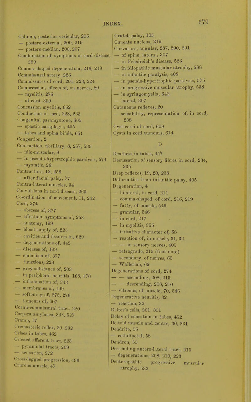 079 Column, posterior vesicular, 206 — postero-external, 200, 219 — postero-median, 200, 207 Combination of symptoms in cord disease, 269 Comma-shaped degeneration, 216, 219 Commissural artery, 226 Commissures of cord, 201, 223, 224 Compression, effects of, on nerves, 80 — myelitis, 276 — of cord, 390 Concussion myelitis, 652 Conduction in cord, 228, 233 Congenital paramyotone, 605 — spastic paraplegia, 495 — tabes and spina bifida, 651 Congestion, 2 Contraction, fibrillary, 8, 257, 539 — idio-muscular, 8 — in pseudo-liypertropliic paralysis, 574 — myotatic, 26 Contracture, 12, 256 — after facial palsy, 77 Contra-lateral muscles, 34 Convulsions in cord disease, 269 Co-ordination of movement, 11, 242 Cord, 274 — abscess of, 377 — affection, symptoms of, 253 — anatomy, 199 — blood-supply of, 22 i — cavities and fissures in, 629 — degenerations of, 442 — diseases of, 199 — embolism of, 377 — functions, 228 — grey substance of, 203 — in peripheral neuritis, 168, 176 .— inflammation of, 343 — membranes of, 199 *- softening of, 275, 276 — tumours of, 607 Cornu-coiumissural tract, 220 Corpora amylacea, 34^, 527 Cramp, 17 Cremasteric reflex, 20, 232 Crises in tabes, 462 Crossed afferent tract, 223 — pyramidal tracts, 209 — sensation, 272 Cross-legged progression, 496 Crurens muscle, 47 Crutch palsy, 105 Cuneate nucleus, 219 Curvature, angular, 287, 290, 291 — of spine, lateral, 307 — in Friedreich's disease, 523 — in idiopathic muscular atrophy, 588 — in infantile paralysis, 408 — in pseudo-hypertrophic paralysis, 575 — in progressive muscular atrophy, 538 — in syringomyelia, 642 — lateral, 307 Cutaneous reflexes, 20 — sensibility, representation of, in cord, 238 Cysticerci of cord, 609 Cysts in cord tumours, 614 D Deafness in tabes, 457 Decussation of sensory fibres in cord, 234, 235 Deep reflexes, 19, 20, 238 Deformities from infantile palsy, 405 Degeneration, 4 — bilateral, in cord, 211 — comma-shaped, of cord, 216, 219 — fatty, of muscle, 546 — granular, 546 — in cord, 217 — in myelitis, 355 — irritative character of, 68 — reaction of, in muscle, 31, 32 in sensory nerves, 405 — retrograde, 215 (foot-note) — secondary, of nerves, 65 — Wallerian, 65 Degenerations of cord, 274 ascending, 208, 215 descending, 208, 210 — vitreous, of muscle, 70, 546 Degenerative neuritis, 32 — reaction, 32 Deiter's cells, 201, 351 Delay of sensation in tabes, 452 Deltoid muscle and centre, 36, 231 Dendrite, 55 — cellulipetal, 58 Dcndron, 55 Descending antcro-lateral tract, 215 — degenerations, 208, 210, 223 Deuteropathic progressive muscular atrophy, 532