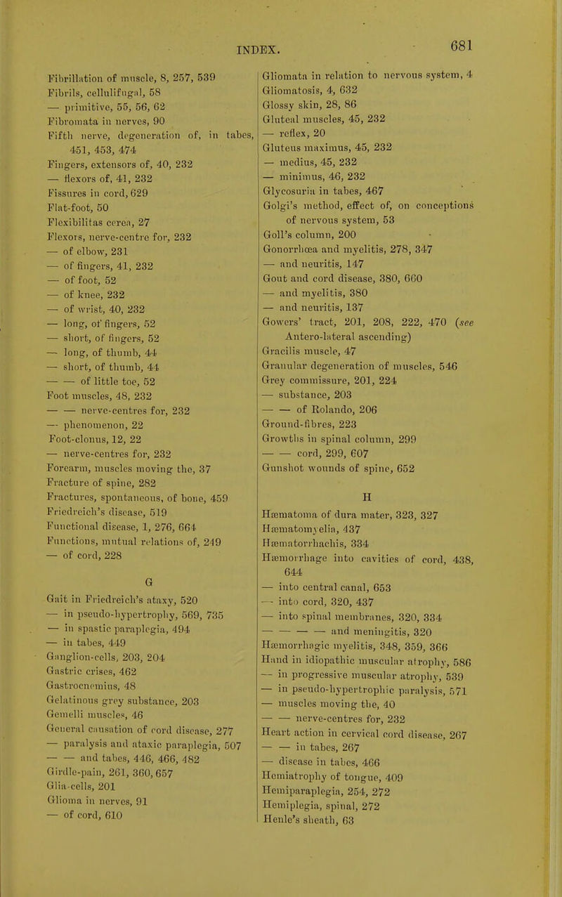 Fibrillation of muscle, 8, 257, 539 Fibrils, cellulif ugnl, 58 — primitive, 55, 56, 62 Fibromata in nerves, 90 Fifth nerve, degeneration of, in tabes, 451, 453, 474 Fingers, extensors of, 40, 232 — flexors of, 41, 232 Fissures in cord, 629 Flat-foot, 50 Flcxibilitas ceren, 27 Flexors, nerve-centre for, 232 — of elbow, 231 — of fingers, 41, 232 — of foot, 52 — of knee, 232 — of wrist, 40, 232 — long, of fingers, 52 — short, of fingers, 52 — long, of thumb, 44 — short, of thumb, 4 1 of little toe, 52 Foot muscles, 48, 232 nerve-centres for, 232 — phenomenon, 22 Foot-clonus, 12, 22 — nerve-centres for, 232 Forearm, muscles moving the, 37 Fracture of spine, 282 Fractures, spontaneous, of bone, 459 Friedreich's disease, 519 Functional disease, 1, 276, 66 I Functions, mutual relations of, 249 — of cord, 228 G Gait in Friedreich's ataxy, 520 — in pseudo-hypertrophy, 569, 735 — in spastic paraplegia, 494 — in tabes, 449 Ganglion-cells, 203, 204 Gastric crises, 462 Gastrocnemius, 48 Gelatinous grey substance, 203 Gemelli muscles, 46 General causation of cord disease, 277 — paralysis and ataxic paraplegia, 507 and tabes, 446, 466, 482 Girdle-pain, 261, 360,657 Glia-cells, 201 Glioma in nerves, 91 — of cord, 610 Gliomata in relation to nervous system, 4 Gliomatosis, 4, 632 Glossy skin, 28, 86 Gluteal muscles, 45, 232 — reflex, 20 Gluteus maximus, 45, 232 — medius, 45, 232 — minimus, 46, 232 Glycosuria in tabes, 467 Golgi's method, effect of, on conceptions of nervous system, 53 Goll's column, 200 Gonorrhoea and myelitis, 278, 347 — and neuritis, 147 Gout and cord disease, 380, 660 — and myelitis, 380 — and neuritis, 137 Gowers* tract, 201, 208, 222, 470 (see Antero-hiteral ascending) Gracilis muscle, 47 Granular degeneration of muscles, 546 Grey commissure, 201, 224 — substance, 203 of Rolando, 206 Ground-fibres, 223 Growths in spinal column, 299 cord, 299, 607 Gunshot wounds of spine, 652 H Hajmatoma of dura mater, 323, 327 Hannatomyelia, 437 Hajmatorrhachis, 334 Haemorrhage into cavities of cord, 438, 644 — into central canal, 653 — - into cord, 320, 437 — into spinal membranes, 320, 334 and meningitis, 320 Hemorrhagic myelitis, 348, 359, 366 Hand in idiopathic muscular atrophy, 586 — in progressive muscular atrophy, 539 — in pseudo-hypertrophic paralysis, 571 — muscles moving the, 40 nerve-centres for, 232 Heart action in cervical cord disease, 267 — — in tabes, 267 — disease in tabes, 466 Hemiatrophy of tongue, 409 Hemiparaplegia, 254, 272 Hemiplegia, spinal, 272 Henle's sheath, 63