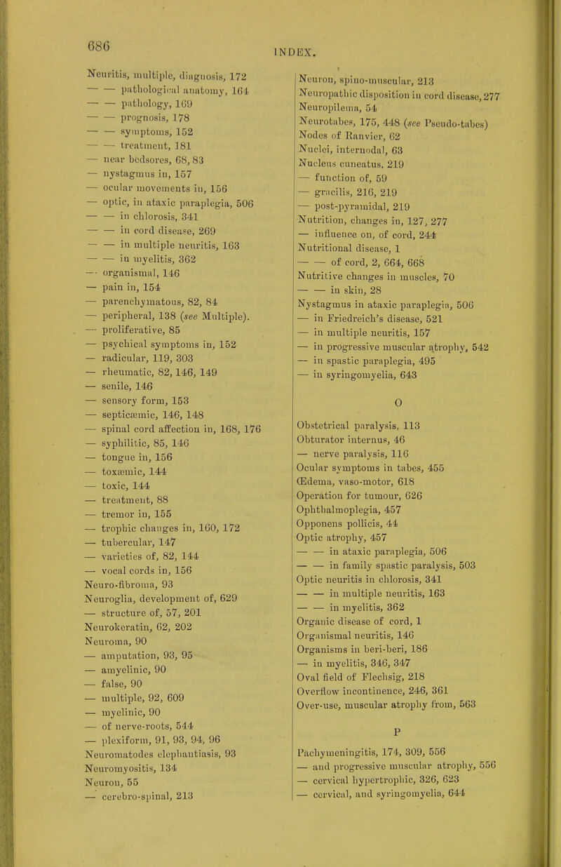 INDEX. Neuritis, multiple, diagnosis, 172 pathological anatomy, 164 pathology, 169 prognosis, 178 — — symptoms, 152 treatment, 181 — near bedsores, 68, 83 — nystagmus in, 157 — ocular movements in, 156 — optic, in ataxic paraplegia, 506 — — in chlorosis, 341 in cord disease, 269 — — in multiple neuritis, 163 iu myelitis, 362 — organismal, 146 — pain in, 154 — parenchymatous, 82, 84 — peripheral, 138 {see Multiple). — proliferative, 85 — psychical symptoms in, 152 — radicular, 119, 303 — rheumatic, 82,146, 149 — senile, 146 — sensory form, 153 —■ septicamiic, 146, 148 — spinal cord affection in, 168, 176 —■ syphilitic, 85, 146 — tongue in, 156 — toxaemic, 144 — toxic, 144 — treatment, 88 — tremor iu, 155 — trophic changes in, 160, 172 — tubercular, 147 — varieties of, 82, 144 — vocal cords in, 156 Neuro-fibroma, 93 Neuroglia, development of, 629 — structure of, 57, 201 Neurokeratin, 62, 202 Neuroma, 90 — amputation, 93, 95 — amyelinic, 90 — false, 90 — multiple, 92, 609 — myelinic, 90 — of nerve-roots, 544 — plexiform, 91, 93, 94, 96 Neuromatodes elephantiasis, 93 Neuromyositis, 134 Neuron, 55 — cerebro-spinal, 213 Neuron, spiuo-inuscular, 213 Neuropathic disposition in cord disease, 277 Neuropilema, 54 Neurotabes, 175, 448 {see Pseudo-tabes) Nodes of Ranvier, 62 Nuclei, internodal, 63 Nucleus cuneatus, 219 — function of, 59 — gracilis, 216, 219 — post-pyramidal, 219 Nutrition, changes in, 127, 277 — influence on, of cord, 244 Nutritional disease, 1 of cord, 2, 664, 668 Nutritive changes in muscles, 70 in skin, 28 Nystagmus in ataxic paraplegia, 506 — in Friedreich's disease, 521 — in multiple neuritis, 157 — in progressive muscular a.trophy, 542 — in spastic paraplegia, 495 — in syringomyelia, 643 O Obstetrical paralysis, 113 Obturator internus, 46 — nerve paralysis, 116 Ocular symptoms in tabes, 455 (Edema, vaso-motor, 618 Operation for tumour, 626 Ophthalmoplegia, 457 Opponens pollicis, 44 Optic atrophy, 457 — — in ataxic paraplegia, 506 — — in family spastic paralysis, 503 Optic neuritis in chlorosis, 341 — — in multiple neuritis, 163 — — in myelitis, 362 Organic disease of cord, 1 Organisinal neuritis, 146 Organisms in beri-beri, 186 — in myelitis, 346, 347 Oval field of Flechsig, 218 Overflow incontinence, 246, 361 Over-use, muscular atrophy from, 563 P Pachymeningitis, 174, 309, 556 — and progressive muscular atrophy, 556 — cervical hypertrophic, 326, 623 — cervical, and syringomyelia, 644