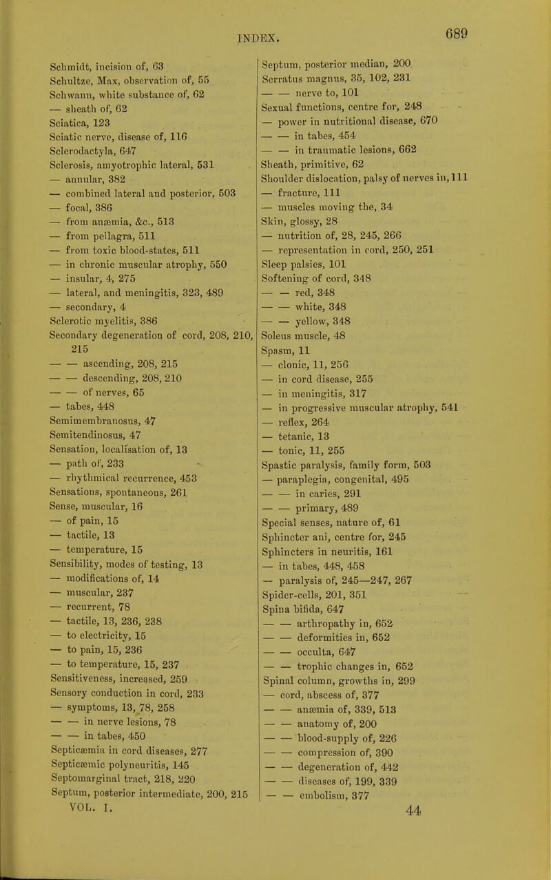 Schmidt, incision of, 63 Schnltzc, Max, observation of, 55 Schwann, white substance of, 62 — sheath of, 62 Sciatica, 123 Sciatic nerve, disease of, 116 Sclerodactyla, 647 Sclerosis, amyotrophic lateral, 531 — annular, 382 — combined lateral and posterior, 503 — focal, 386 — from anaemia, &c, 513 — from pellagra, 511 — from toxic blood-states, 511 — in chronic muscular atrophy, 550 — insular, 4, 275 — lateral, and meningitis, 323, 489 — secondary, 4 Sclerotic myelitis, 386 Secondary degeneration of cord, 208, 210, 215 ascending, 208, 215 descending, 208, 210 of nerves, 65 — tabes, 448 Semimembranosus, 47 Semitendinosus, 47 Sensation, localisation of, 13 — path of, 233 — rhythmical recurrence, 453 Sensations, spontaneous, 261 Sense, muscular, 16 — of pain, 15 — tactile, 13 — temperature, 15 Sensibility, modes of testing, 13 — modifications of, 14 — muscular, 237 — recurrent, 78 — tactile, 13, 236, 238 — to electricity, 15 — to pain, 15, 236 — to temperature, 15, 237 Sensitiveness, increased, 259 Sensory conduction in cord, 233 — symptoms, 13, 78, 258 in nerve lesions, 78 in tabes, 450 Septicaemia in cord diseases, 277 Septicaomic polyneuritis, 145 Septomarginal tract, 218, 220 Septum, posterior intermediate, 200, 215 VOL. I. Septum, posterior median, 200 Scrratus magnus, 35, 102, 231 nerve to, 101 Sexual functions, centre for, 248 — power in nutritional disease, 670 in tabes, 454 — — in traumatic lesions, 662 Sheath, primitive, 62 Shoulder dislocation, palsy of nerves in, 1 — fracture, 111 — muscles moving the, 34 Skin, glossy, 28 — nutrition of, 28, 245, 266 — representation in cord, 250, 251 Sleep palsies, 101 Softening of cord, 348 red, 348 white, 348 yellow, 348 Soleus muscle, 48 Spasm, 11 — clonic, 11, 256 — in cord disease, 255 — in meningitis, 317 — in progressive muscular atrophy, 541 — reflex, 264 — tetanic, 13 — tonic, 11, 255 Spastic paralysis, family form, 503 — paraplegia, congenital, 495 in caries, 291 — — primary, 489 Special senses, nature of, 61 Sphincter ani, centre for, 245 Sphincters in neuritis, 161 — in tabes, 448, 458 — paralysis of, 245—247, 267 Spider-cells, 201, 351 Spina bifida, 647 — — arthropathy in, 652 deformities in, 652 occulta, 647 — — trophic cbanges in, 652 Spinal column, growths in, 299 — cord, abscess of, 377 anaemia of, 339, 513 — — anatomy of, 200 blood-supply of, 226 compression of, 390 degeneration of, 442 diseases of, 199, 339 — — embolism, 377 44