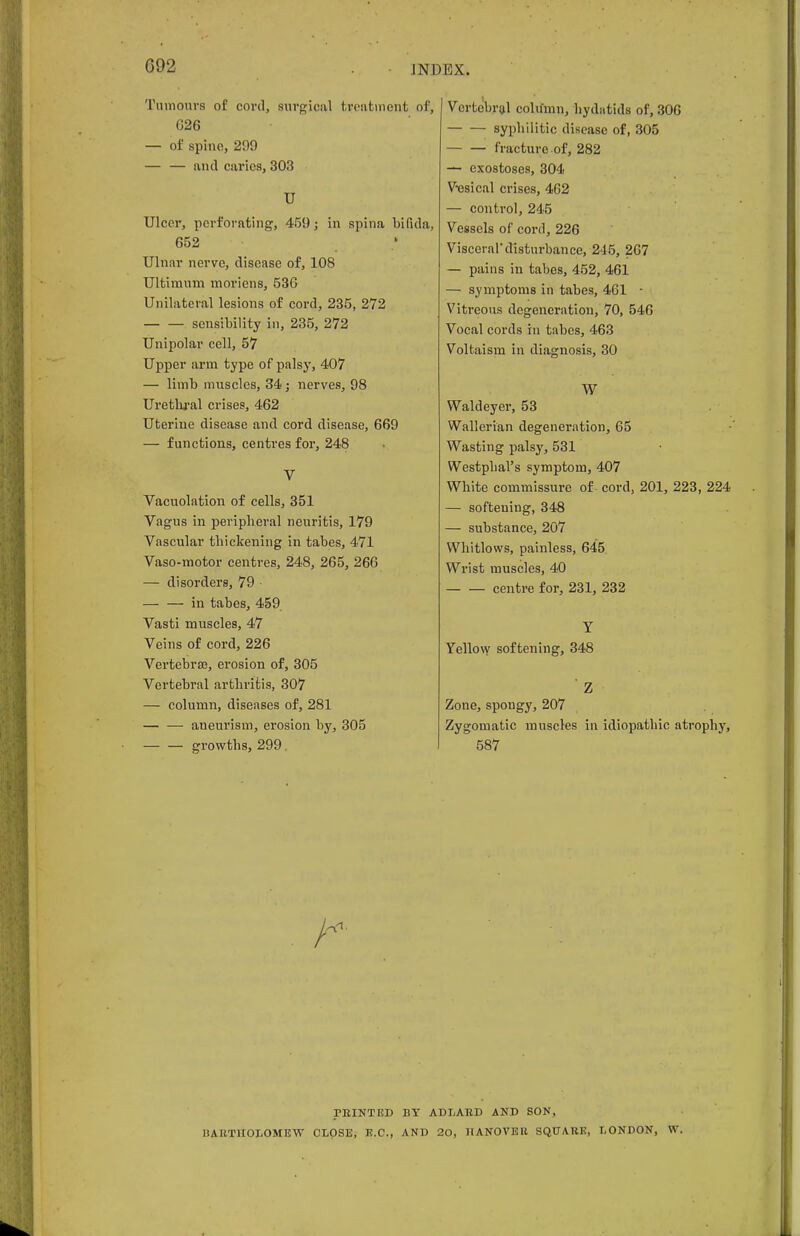 G92 Tumours of cord, surgical treatment of, 026 — of spine, 299 — — and caries, 303 U Ulcer, perforating, 459; in spina bifida, 652 Ulnar nerve, disease of, 108 Ultimum moriens, 536 Unilateral lesions of cord, 235, 272 sensibility in, 235, 272 Unipolar cell, 57 Upper arm type of palsy, 407 — limb muscles, 34; nerves, 98 Urethral crises, 462 Uterine disease and cord disease, 669 — functions, centres for, 248 V Vacuolation of cells, 351 Vagus in peripheral neuritis, 179 Vascular thickening in tabes, 471 Vaso-motor centres, 248, 265, 266 — disorders, 79 in tabes, 459 Vasti muscles, 47 Veins of cord, 226 Vertebras, erosion of, 305 Vertebral arthritis, 307 — column, diseases of, 281 aneurism, erosion by, 305 growths, 299 Vertebral column, hydatids of, 306 syphilitic disease of, 305 — — fracture of, 282 — exostoses, 304 Vesical crises, 462 — control, 245 Vessels of cord, 226 Visceral'disturbance, 245, 267 — pains in tabes, 452, 461 — symptoms in tabes, 461 • Vitreous degeneration, 70, 546 Vocal cords in tabes, 463 Voltaism in diagnosis, 30 W Waldeyer, 53 Wallerian degeneration, 65 Wasting palsy, 531 Westpbal's symptom, 407 White commissure of cord, 201, 223, 224 — softening, 348 — substance, 207 Whitlows, painless, 645 Wrist muscles, 40 centre for, 231, 232 Y Yellow softening, 348 Z Zone, spongy, 207 Zygomatic muscles in idiopathic atrophy, 587 ritlNTED BY ADLAKD AND SON, BARTHOLOMEW CLOSE, E.C., AND 20, 11ANOVEK SQUARE, LONDON, W.