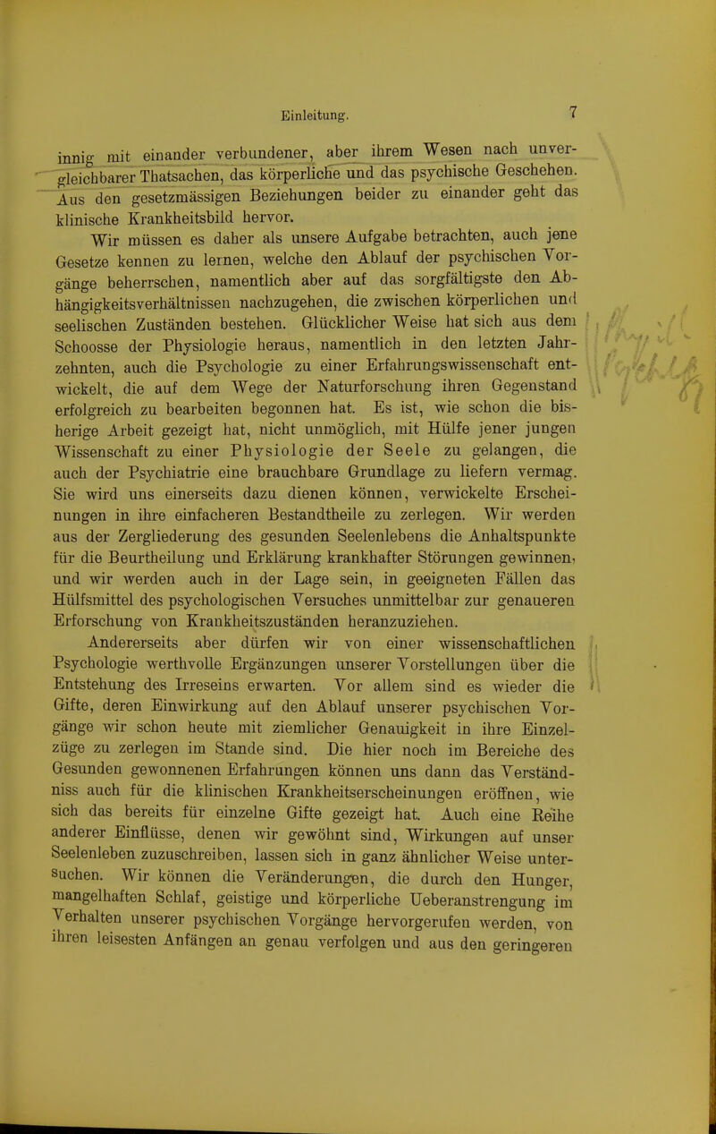 innig mit einander verbundener, aber ihrem Wesen nach unver- gleichbarer Thatsachen, das körperliche und das psychische Geschehen. Aus den gesetzmässigen Beziehungen beider zu einander geht das klinische Krankheitsbild hervor. Wir müssen es daher als unsere Aufgabe betrachten, auch jene Gesetze kennen zu lernen, welche den Ablauf der psychischen Yor- gänge beherrschen, namentlich aber auf das sorgfältigste den Ab- hängigkeitsverhältnissen nachzugehen, die zwischen körperlichen und seelischen Zuständen bestehen. Glücklicher Weise hat sich aus dem Schoosse der Physiologie heraus, namentlich in den letzten Jahr- zehnten, auch die Psychologie zu einer Erfahrungswissenschaft ent- wickelt, die auf dem Wege der Naturforschung ihren Gegenstand erfolgreich zu bearbeiten begonnen hat. Es ist, wie schon die bis- herige Arbeit gezeigt hat, nicht unmöglich, mit Hülfe jener jungen Wissenschaft zu einer Physiologie der Seele zu gelangen, die auch der Psychiatrie eine brauchbare Grundlage zu liefern vermag. Sie wird uns einerseits dazu dienen können, verwickelte Erschei- nungen in ihre einfacheren Bestandtheile zu zerlegen. Wir werden aus der Zergliederung des gesunden Seelenlebens die Anhaltspunkte für die Beurtheilung und Erklärung krankhafter Störungen gewinnen, und wir werden auch in der Lage sein, in geeigneten Fällen das Hülfsmittel des psychologischen Versuches unmittelbar zur genaueren Erforschung von Krankheitszuständen heranzuziehen. Andererseits aber dürfen wir von einer wissenschaftlichen Psychologie werthvolle Ergänzungen unserer Yorstellungen über die Entstehung des Irreseins erwarten. Vor allem sind es wieder die Gifte, deren Einwirkung auf den Ablauf unserer psychischen Vor- gänge wir schon heute mit ziemlicher Genauigkeit in ihre Einzel- züge zu zerlegen im Stande sind. Die hier noch im Bereiche des Gesunden gewonnenen Erfahrungen können uns dann das Verständ- niss auch für die klinischen Krankheitserscheinungen eröffnen, wie sich das bereits für einzelne Gifte gezeigt hat Auch eine Reihe anderer Einflüsse, denen wir gewöhnt sind, Wirkungen auf unser Seelenleben zuzuschreiben, lassen sich in ganz ähnlicher Weise unter- suchen. Wir können die Veränderungen, die durch den Hunger, mangelhaften Schlaf, geistige und körperliche Ueberanstrengung im Verhalten unserer psychischen Vorgänge hervorgerufen werden, von ihren leisesten Anfängen an genau verfolgen und aus den geringeren