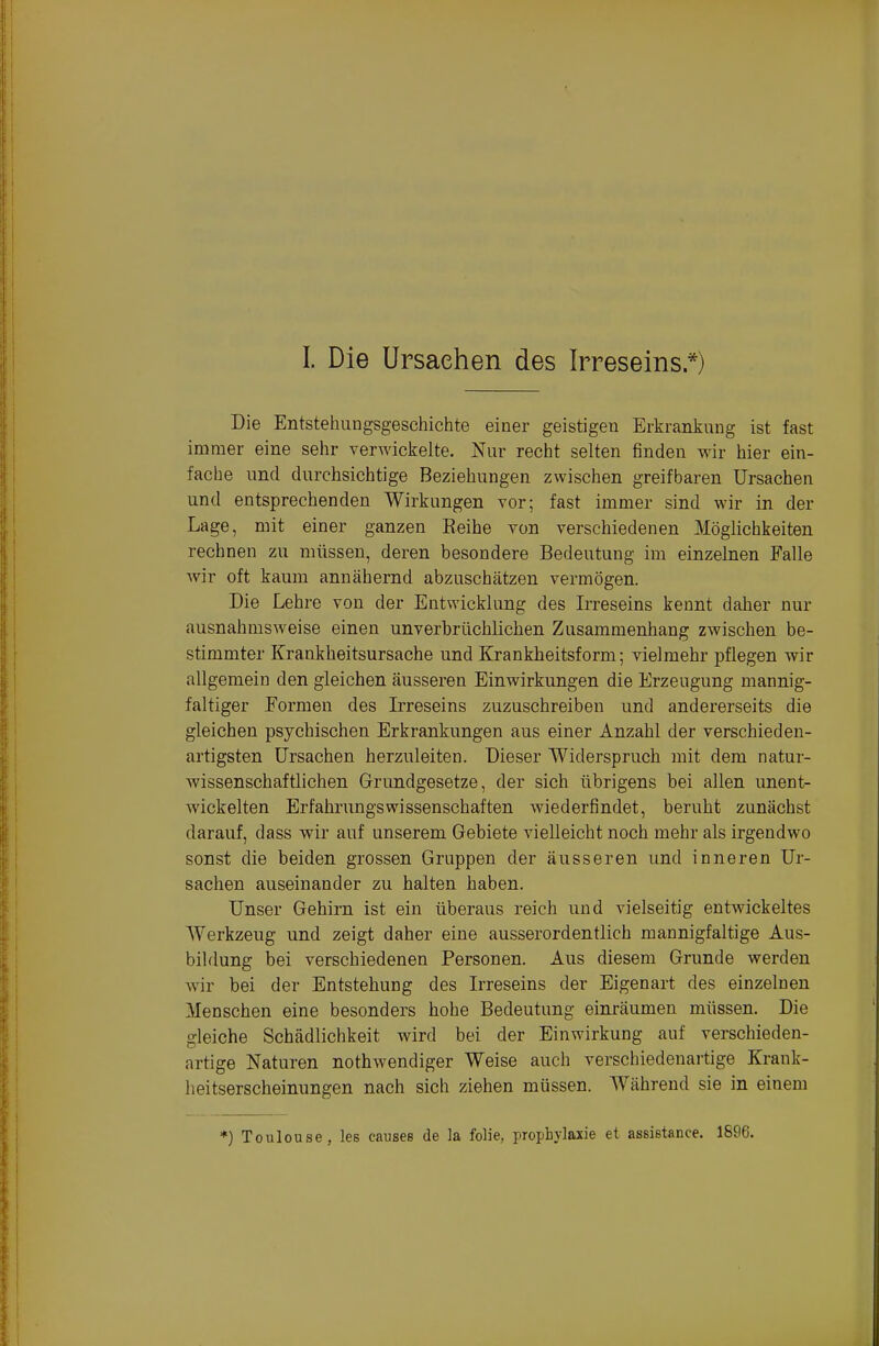 Die Entstehungsgeschichte einer geistigen Erkrankung ist fast immer eine sehr verwickelte. Nur recht selten finden wir hier ein- fache und durchsichtige Beziehungen zwischen greifbaren Ursachen und entsprechenden Wirkungen vor; fast immer sind wir in der Lage, mit einer ganzen Reihe von verschiedenen Möglichkeiten rechnen zu müssen, deren besondere Bedeutung im einzelnen Falle Avir oft kaum annähernd abzuschätzen vermögen. Die Lehre von der Entwicklung des L'reseins kennt daher nur ausnahmsweise einen unverhrüchlichen Zusammenhang zwischen be- stimmter Krankheitsursache und Krankheitsform; vielmehr pflegen wir allgemein den gleichen äusseren Einwirkungen die Erzeugung mannig- faltiger Eormen des Irreseins zuzuschreiben und andererseits die gleichen psychischen Erkrankungen aus einer Anzahl der verschieden- artigsten Ursachen herzuleiten. Dieser Widerspruch mit dem natur- wissenschaftlichen Grundgesetze, der sich übrigens bei allen unent- wickelten Erfahrungswissenschaften wiederfindet, beruht zunächst darauf, dass wir auf unserem Gebiete vielleicht noch mehr als irgendwo sonst die beiden grossen Gruppen der äusseren und inneren Ur- sachen auseinander zu halten haben. Unser Gehirn ist ein überaus reich und vielseitig entwickeltes AYerkzeug und zeigt daher eine ausserordentlich mannigfaltige Aus- bildung bei verschiedenen Personen. Aus diesem Grunde werden wir bei der Entstehung des Irreseins der Eigenart des einzelnen Menschen eine besonders hohe Bedeutung einräumen müssen. Die gleiche Schädlichkeit wird bei der Einwirkung auf verschieden- artige Naturen nothwendiger Weise auch verschiedenartige Krank- heitserscheinungen nach sich ziehen müssen. Während sie in einem *) Toulouse, les causes de ]a folie, prcphvlaxie et assistance. 1896.