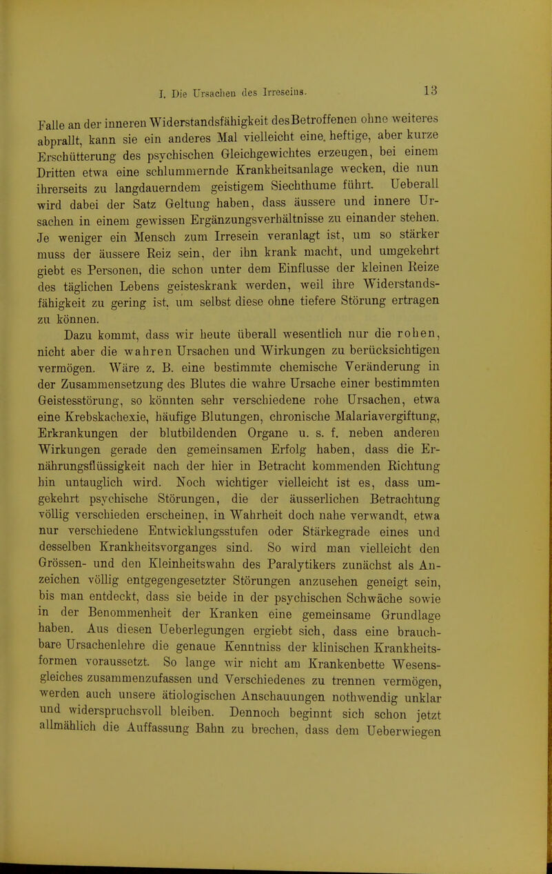 Falle an der inneren Widerstandsfähigkeit desBetroffenen ohne weiteres abpraUt, kann sie ein anderes Mal vielleicht eine, heftige, aber kurze Erschütterung des psychischen Gleichgewichtes erzeugen, bei einem Dritten etwa eine schlummernde Krankheitsanlage wecken, die nun ihrerseits zu langdauerndem geistigem Siechthume führt Ueberall wird dabei der Satz Geltung haben, dass äussere und innere Ur- sachen in einem gewissen Ergänzungsverhältnisse zu einander stehen. Je weniger ein Mensch zum Irresein veranlagt ist, um so stärker muss der äussere Reiz sein, der ihn krank macht, und umgekehrt giebt es Personen, die schon unter dem Einflüsse der kleinen Reize des täglichen Lebens geisteskrank werden, weil ihre Widerstands- fähigkeit zu gering ist. um selbst diese ohne tiefere Störung ertragen zu können. Dazu kommt, dass wir heute überall wesentlich nur die rohen, nicht aber die wahren Ursachen und Wirkungen zu berücksichtigen vermögen. Wäre z. B. eine bestimmte chemische Veränderung in der Zusammensetzung des Blutes die wahre Ursache einer bestimmten Geistesstörung, so könnten sehr verschiedene rohe Ursachen, etwa eine Krebskachexie, häufige Blutungen, chronische Malariavergiftung, Erkrankungen der blutbildenden Organe u. s. f. neben anderen Wirkungen gerade den gemeinsamen Erfolg haben, dass die Er- nährungsfiüssigkeit nach der hier in Betracht kommenden Richtung hin untauglich wird. Noch wichtiger vielleicht ist es, dass um- gekehrt psychische Störungen, die der äusserlichen Betrachtung völlig verschieden erscheinen, in Wahrheit doch nahe verwandt, etwa nur verschiedene Entwicklungsstufen oder Stärkegrade eines und desselben Krankheitsvorganges sind. So wird man vielleicht den Grössen- und den Kleinheitswahn des Paralytikers zunächst als An- zeichen völlig entgegengesetzter Störungen anzusehen geneigt sein, bis man entdeckt, dass sie beide in der psychischen Schwäche sowie in der Benommenheit der Kranken eine gemeinsame Grundlage haben. Aus diesen Ueberlegungen ergiebt sich, dass eine brauch- bare Ursachenlehre die genaue Kenntniss der klinischen Krankheits- formen voraussetzt. So lange wir nicht am Krankenbette Wesens- gleiches zusammenzufassen und Verschiedenes zu trennen vermögen, werden auch unsere ätiologischen Anschauungen nothwendig unklar und widerspruchsvoll bleiben. Dennoch beginnt sich schon jetzt allmählich die Auffassung Bahn zu brechen, dass dem Ueberwiegen