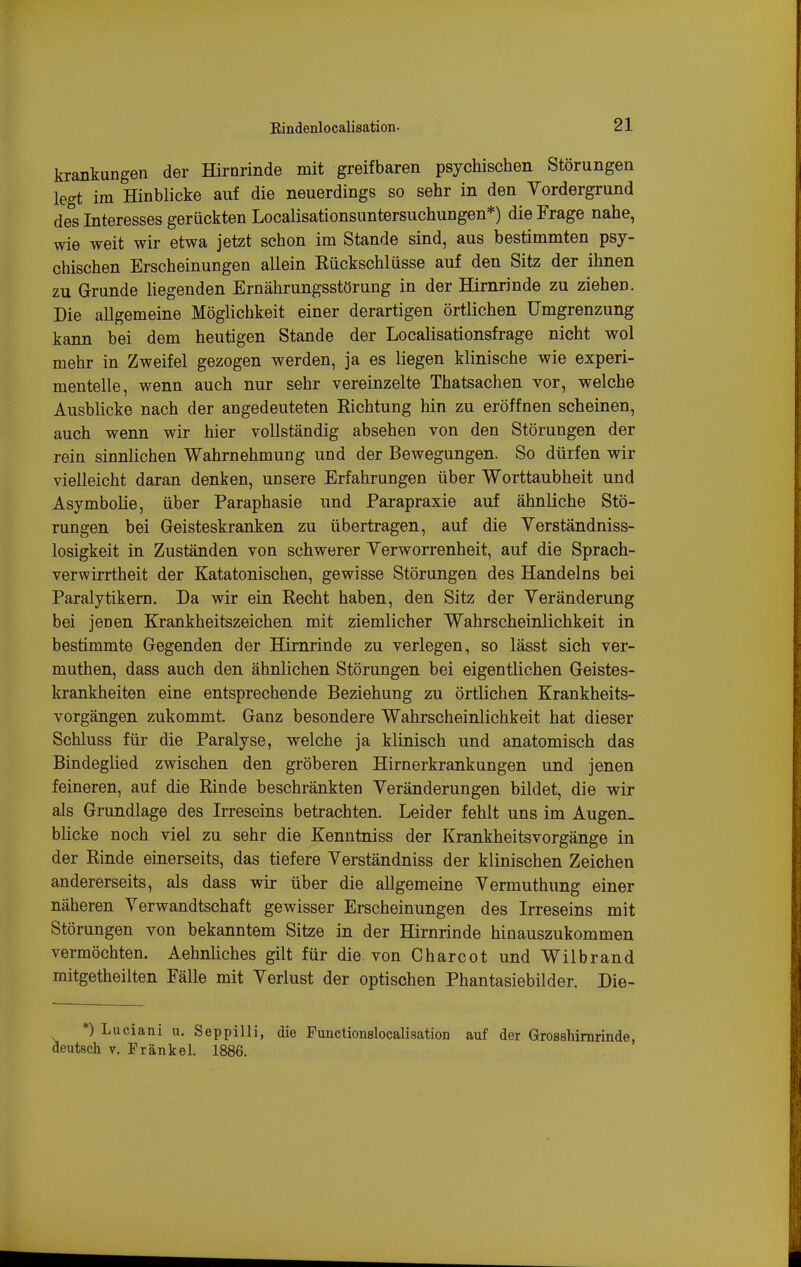 krankungen der Hirnrinde mit greifbaren psychischen Störungen legt im Hinblicke auf die neuerdings so sehr in den Yordergrund des Interesses gerückten Localisationsuntersuchungen*) die Frage nahe, wie weit wir etwa jetzt schon im Stande sind, aus bestimmten psy- chischen Erscheinungen allein Kückschlüsse auf den Sitz der ihnen zu G-runde Hegenden Ernährungsstörung in der Hirnrinde zu ziehen. Die allgemeine Möglichkeit einer derartigen örtlichen Umgrenzung kann bei dem heutigen Stande der Localisationsfrage nicht wol mehr in Zweifel gezogen werden, ja es liegen klinische wie experi- mentelle, wenn auch nur sehr vereinzelte Thatsachen vor, welche Ausblicke nach der angedeuteten Richtung hin zu eröffnen scheinen, auch wenn wir hier vollständig absehen von den Störungen der reiu sinnlichen Wahrnehmung und der Bewegungen. So dürfen wir vielleicht daran denken, unsere Erfahrungen über Worttaubheit und Asymbolie, über Paraphasie und Parapraxie auf ähnliche Stö- rungen bei Geisteskranken zu übertragen, auf die Yerständniss- losigkeit in Zuständen von schwerer Yerworrenheit, auf die Sprach- verwirrtheit der Katatonischen, gewisse Störungen des Handelns bei Paralytikern. Da wir ein Recht haben, den Sitz der Yeränderung bei jenen Krankheitszeichen mit ziemlicher Wahrscheinlichkeit in bestimmte Gegenden der Hirnrinde zu verlegen, so lässt sich ver- muthen, dass auch den ähnlichen Störungen bei eigentlichen Geistes- krankheiten eine entsprechende Beziehung zu örtlichen Krankheits- vorgängen zukommt. Ganz besondere Wahrscheinlichkeit hat dieser Schluss für die Paralyse, welche ja klinisch und anatomisch das Bindeglied zwischen den gröberen Hirnerkrankungen und jenen feineren, auf die Rinde beschränkten Yeränderungen bildet, die wir als Grundlage des Irreseins betrachten. Leider fehlt uns im Augen- blicke noch viel zu sehr die Kenntniss der Krankheitsvorgänge in der Rinde einerseits, das tiefere Yerständniss der klinischen Zeichen andererseits, als dass wir über die allgemeine Yermuthung einer näheren Yerwandtschaft gewisser Erscheinungen des Irreseins mit Störungen von bekanntem Sitze in der Hirnrinde hinauszukommen vermöchten. Aehnüches gilt für die von Charcot und Wilbrand mitgetheilten Fälle mit Yerlust der optischen Phantasiebilder. Die- *) Luciani u. Seppilli, die Functionslocalisation auf der Grosshimrinde, deutsch V. Frankel. 1886.