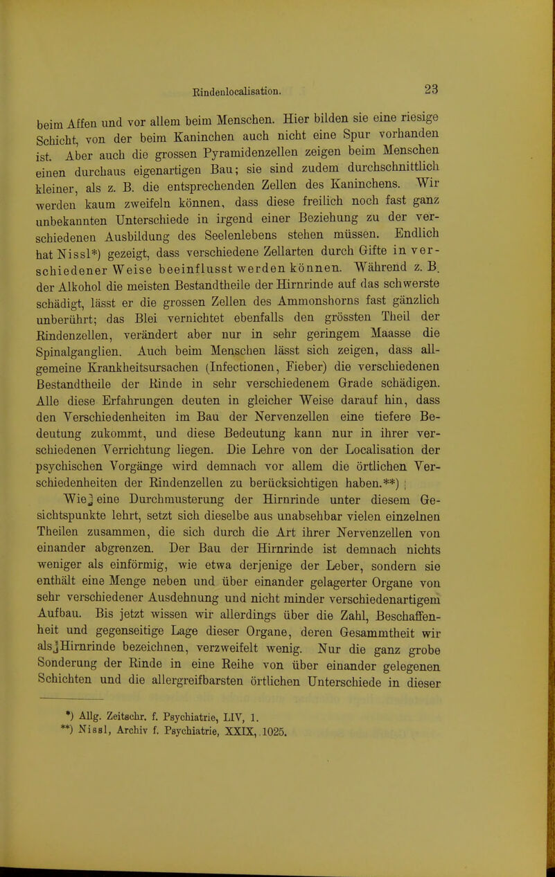 beim Affen und vor allem beim Menschen. Hier bilden sie eine riesige Schicht, von der beim Kaninchen auch nicht eine Spur vorhanden ist. Aber auch die grossen Pyramidenzellen zeigen beim Menschen einen durchaus eigenartigen Bau; sie sind zudem durchschnittlich kleiner, als z. B. die entsprechenden Zellen des Kaninchens. Wir werden kaum zweifeln können, dass diese freilich noch fast ganz unbekannten Unterschiede in irgend einer Beziehung zu der ver- schiedenen Ausbildung des Seelenlebens stehen müssen. Endlich hatNissl*) gezeigt, dass verschiedene Zellarten durch Gifte in ver- schiedener Weise beeinfiusst werden können. Während z. B. der Alkohol die meisten Bestandtheile der Hirnrinde auf das schwerste schädigt, lässt er die grossen Zellen des Ammonshorns fast gänzlich unberührt; das Blei vernichtet ebenfalls den grössten Theil der Kindenzellen, verändert aber nur in sehr geringem Maasse die Spinalganglien. Auch beim Menschen lässt sich zeigen, dass all- gemeine Krankheitsursachen (Infectionen, Fieber) die verschiedenen Bestandtheile der Kinde in sehr verschiedenem Grade schädigen. Alle diese Erfahrungen deuten in gleicher Weise darauf hin, dass den Yerschiedenheiten im Bau der Nervenzellen eine tiefere Be- deutung zukommt, und diese Bedeutung kann nur in ihrer ver- schiedenen Verrichtung liegen. Die Lehre von der Localisation der psychischen Vorgänge wird demnach vor allem die örtlichen Ver- schiedenheiten der Kindenzellen zu berücksichtigen haben.**) ; Wie j eine Durchmusterung der Hirnrinde unter diesem Ge- sichtspunkte lehrt, setzt sich dieselbe aus unabsehbar vielen einzelnen Theilen zusammen, die sich durch die Art ihrer Nervenzellen von einander abgrenzen. Der Bau der Hirnrinde ist demnach nichts weniger als einförmig, wie etwa derjenige der Leber, sondern sie enthält eine Menge neben und über einander gelagerter Organe von sehr verschiedener Ausdehnung und nicht minder verschiedenartigem Aufbau. Bis jetzt wissen wir allerdings über die Zahl, Beschaffen- heit und gegenseitige Lage dieser Organe, deren Gesammtheit wir alsjHimrinde bezeichnen, verzweifelt wenig. Nur die ganz grobe Sonderung der Kinde in eine Reihe von über einander gelegenen Schichten und die allergreifbarsten örtlichen Unterschiede in dieser *) AUg. Zeitschr. f. Psychiatrie, LIV, 1. *) Nissl, Archiv f. Psychiatrie, XXIX,, 1025.