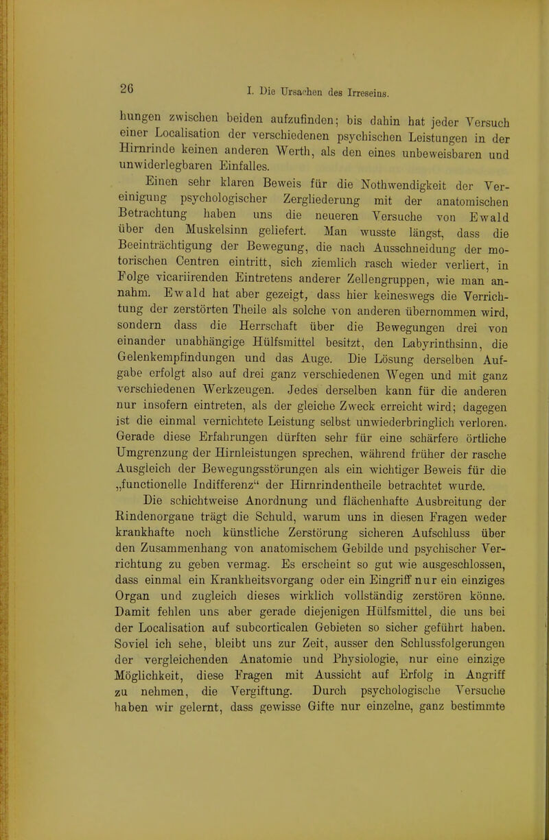 hungen zwischen beiden aufzufinden; bis dahin hat jeder Versuch einer Localisation der verschiedenen psychischen Leistungen in der Hirnrinde keinen anderen Wertli, als den eines unbeweisbaren und unwiderlegbaren Einfalles. Einen sehr klaren Beweis für die Nothw^endigkeit der Ver- einigung psychologischer Zergliederung mit der anatomischen Betrachtung haben uns die neueren Versuche von Ewald über den Muskelsinn geliefert. Man wusste längst, dass die Beeinträchtigung der Bewegung, die nach Ausschneidung der mo- torischen Centren eintritt, sich ziemlich rasch wieder verliert, in Polge vicariirenden Eintretens anderer Zellengruppen, wie man an- nahm. Ewald hat aber gezeigt, dass hier keineswegs die Verrich- tung der zerstörten Theile als solche von anderen übernommen wird, sondern dass die Herrschaft über die Bewegungen drei von einander unabhängige Hülfsmittel besitzt, den Labyrinthsinn, die Gelenkempfindungen und das Auge. Die Lösung derselben Auf- gabe erfolgt also auf drei ganz verschiedenen Wegen und mit ganz verschiedenen Werkzeugen. Jedes derselben kann für die anderen nur insofern eintreten, als der gleiche Zweck erreicht wird; dagegen ist die einmal vernichtete Leistung selbst unwiederbringlich verloren. Gerade diese Erfahrungen dürften sehr für eine schärfere örtliche Umgrenzung der Hirnleistungen sprechen, während früher der rasche Ausgleich der Bewegungsstörungen als ein wichtiger Beweis für die „functionelle Indifferenz der Hirnrindentheile betrachtet wurde. Die schichtweise Anordnung und flächenhafte Ausbreitung der Eindenorgane trägt die Schuld, warum uns in diesen Fragen weder krankhafte noch künstliche Zerstörung sicheren Aufschluss über den Zusammenhang von anatomischem Gebilde und psychischer Ver- richtung zu geben vermag. Es erscheint so gut wie ausgeschlossen, dass einmal ein Krankheitsvorgang oder ein Eingriff nur ein einziges Organ und zugleich dieses wirklich vollständig zerstören könne. Damit fehlen uns aber gerade diejenigen Hülfsmittel, die uns bei der Localisation auf subcorticalen Gebieten so sicher geführt haben. Soviel ich sehe, bleibt uns zur Zeit, ausser den Schlussfolgerungeu der vergleichenden Anatomie und Physiologie, nur eine einzige Möglichkeit, diese Fragen mit Aussicht auf Erfolg in Angriff zu nehmen, die Vergiftung. Durch psychologische Versuche haben wir gelernt, dass gewisse Gifte nur einzelne, ganz bestimmte