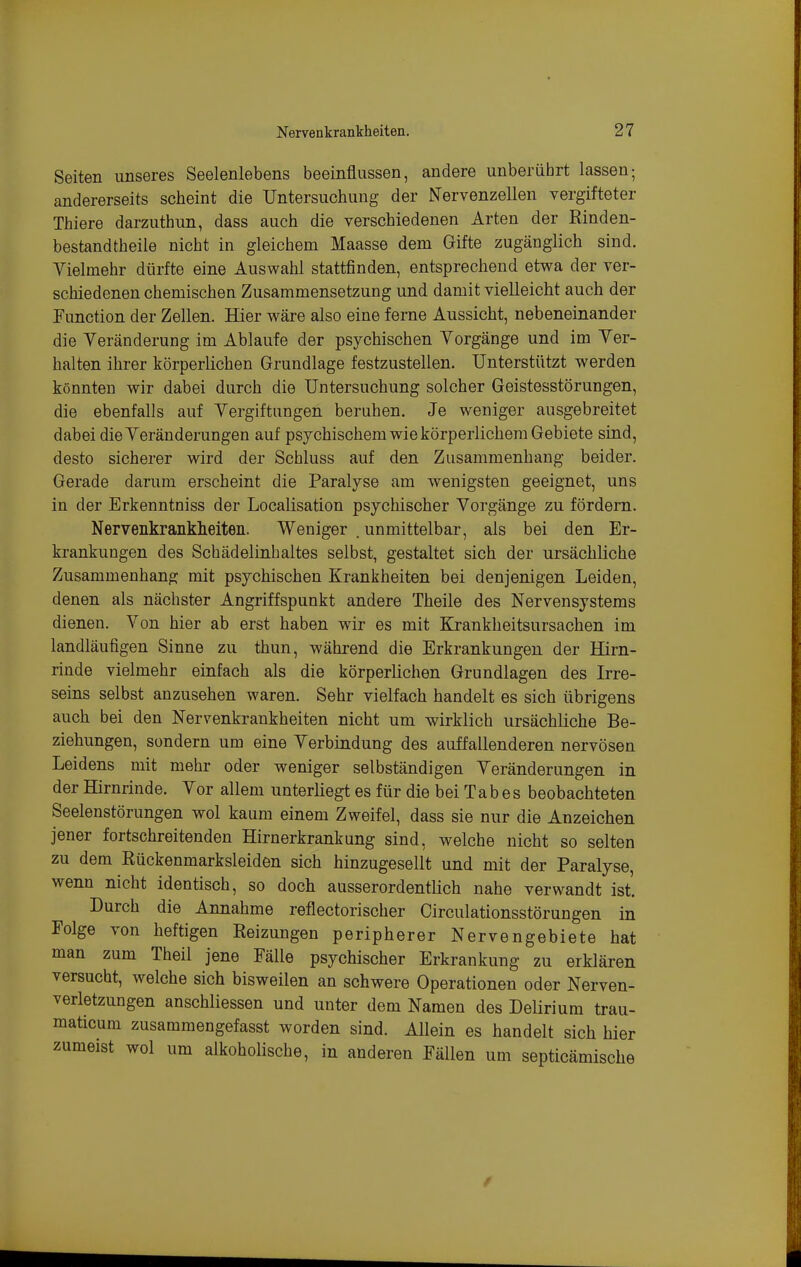 Seiten unseres Seelenlebens beeinflussen, andere unberührt lassen; andererseits scheint die Untersuchung der Nervenzellen vergifteter Thiere darzuthun, dass auch die verschiedenen Arten der Rinden- bestandtheile nicht in gleichem Maasse dem Gifte zugänglich sind. Vielmehr dürfte eine Auswahl stattfinden, entsprechend etwa der ver- schiedenen chemischen Zusammensetzung und damit vielleicht auch der Function der Zellen, Hier wäre also eine ferne Aussicht, nebeneinander die YeränderuDg im Ablaufe der psychischen Vorgänge und im Ver- halten ihrer körperlichen Grundlage festzustellen. Unterstützt werden könnten wir dabei durch die Untersuchung solcher Geistesstörungen, die ebenfalls auf Vergiftungen beruhen. Je weniger ausgebreitet dabei die Veränderungen auf psychischem wie körperlichem Gebiete sind, desto sicherer wird der Schluss auf den Zusammenhang beider. Gerade darum erscheint die Paralyse am wenigsten geeignet, uns in der Erkenntniss der Localisation psychischer Vorgänge zu fördern. Nervenkrankheiten. Weniger . unmittelbar, als bei den Er- krankungen des Schädelinhaltes selbst, gestaltet sich der ursächliche Zusammenhang mit psychischen Krankheiten bei denjenigen Leiden, denen als nächster Angriffspunkt andere Theile des Nervensystems dienen. Von hier ab erst haben wir es mit Krankheitsursachen im landläufigen Sinne zu thun, während die Erkrankungen der Hirn- rinde vielmehr einfach als die körperlichen Grundlagen des Irre- seins selbst anzusehen waren. Sehr vielfach handelt es sich übrigens auch bei den Nervenkrankheiten nicht um wirklich ursächliche Be- ziehungen, sondern um eine Verbindung des auffallenderen nervösen Leidens mit mehr oder weniger selbständigen Veränderungen in der Hirnrinde. Vor allem unterliegt es für die bei Tabes beobachteten Seelenstörungen wol kaum einem Zweifel, dass sie nur die Anzeichen jener fortschreitenden Hirnerkrankung sind, welche nicht so selten zu dem Rückenmarksleiden sich hinzugesellt und mit der Paralyse, wenn nicht identisch, so doch ausserordentlich nahe verwandt ist. Durch die Annahme reflectorischer Circulationsstörungen in Folge von heftigen Reizungen peripherer Nervengebiete hat man zum Theil jene Fälle psychischer Erkrankung zu erklären versucht, welche sich bisweilen an schwere Operationen oder Nerven- verletzungen anschliessen und unter dem Namen des Delirium trau- maticum zusammengefasst worden sind. Allein es handelt sich hier zumeist wol um alkoholische, in anderen Fällen um septicämische 0