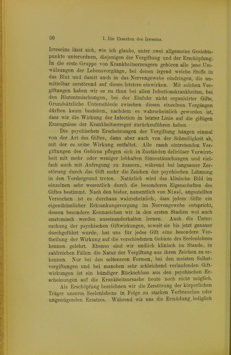 Irreseins lässt sich, wie ich glaube, unter zwei allgemeine Gesichts- punkte unterordnen, diejenigen der Vergiftung und der Erschöpfung. In die erste Gruppe von Krankheitserzeugern gehören alle jene Um- wälzungen der Lebensvorgänge, bei denen irgend welche Stoffe in das Blut und damit auch in das Nervengewebe eindringen, die un- mittelbar zerstörend auf dieses letztere einwirken. Mit solchen Ver- giftungen haben wir es zu thun bei allen Infectionskrankheiten, bei den Blutentmischungen, bei der Einfuhr nicht organisirter Gifte. Grundsätzliche Unterschiede zwischen diesen einzelnen Vorgängen dürften kaum bestehen, nachdem es wahrscheinlich geworden ist, dass wir die Wirkung der Infection in letzter Linie auf die giftigen Erzeugnisse der Krankheitserreger zurückzuführen haben. Die psychischen Erscheinungen der Vergiftung hängen einmal von der Art des Giftes, dann aber auch von der Schnelligkeit ab, mit der es seine Wirkung entfaltet. Ä.lle rasch eintretenden Ver- giftungen des Gehirns pflegen sich in Zuständen deliriöser Verwirrt- heit mit mehr oder weniger lebhaften Sinnestäuschungen und viel- fach auch mit Aufregung zu äussern, während bei langsamer Zer- störung durch das Gift mehr die Zeichen der psychischen Lähmung in den Vordergrund treten. Natürlich wird das klinische Bild im einzelnen sehr wesentlich durch die besonderen Eigenschaften des Giftes bestimmt. Nach den bisher, namentlich von Nissl, angestellten Versuchen ist es durchaus wahrscheinlich, dass jedem Gifte ein eigenthümlicher Erkrankungsvorgang im Nervengewebe entspricht, dessen besondere Kennzeichen wir in den ersten Stadien wol auch anatomisch werden auseinanderhalten lernen. Auch die Unter- suchung der psychischen Giftwirkungen, soweit sie bis jetzt genauer durchgeführt wurde, hat uns für jedes Gift eine besondere Ver- theilung der Wirkung auf die verschiedenen Gebiete des Seelenlebens kennen gelehrt. Ebenso sind wir endlich klinisch im Stande, in zahlreichen Fällen die Natur der Vergiftung aus ihren Zeichen zu er- kennen. Nur bei den selteneren Formen, bei den meisten Selbst- vergiftungen und bei manchen sehr schleichend verlaufenden Gift- wirkungen ist ein bündiger Kückschluss aus den psychischen Er- scheinungen auf die Krankheitsursache heute noch nicht möglich. Als Erschöpfung bezeichnen wir die Zerstörung der körperlichen Träger unseres Seelenlebens in Folge zu starken Verbrauches oder ungenügenden Ersatzes. Während wir uns die Ermüdung, lediglich
