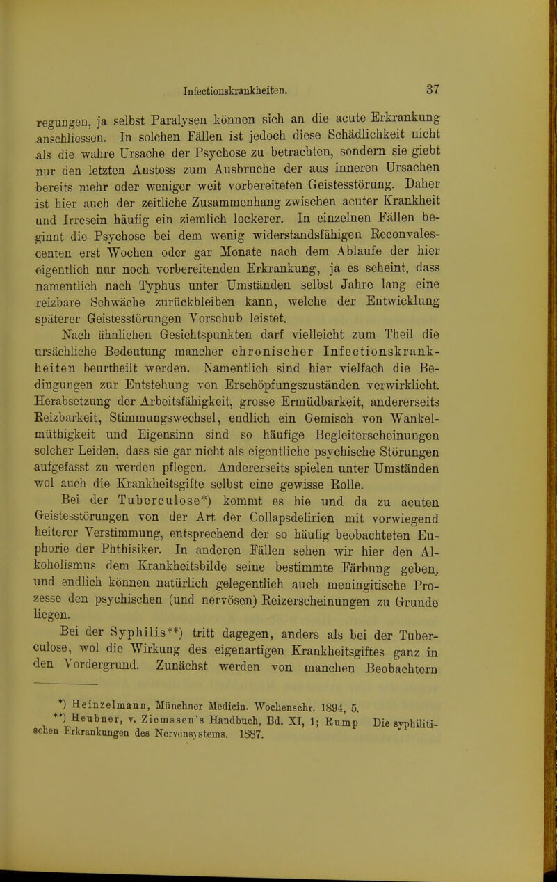 regungen, ja selbst Paralysen können sich an die acute Erkrankung anschliessen. In solchen Fällen ist jedoch diese Schädlichkeit nicht als die wahre Ursache der Psychose zu betrachten, sondern sie giebt nur den letzten Anstoss zum Ausbruche der aus inneren Ursachen bereits mehr oder weniger weit vorbereiteten Geistesstörung. Daher ist hier auch der zeitliche Zusammenhang zwischen acuter Krankheit und Irresein häufig ein ziemlich lockerer. In einzelnen Fällen be- ginnt die Psychose bei dem wenig widerstandsfähigen Reconvales- «enten erst Wochen oder gar Monate nach dem Ablaufe der hier eigentlich nur noch vorbereitenden Erkrankung, ja es scheint, dass namentlich nach Typhus unter Umständen selbst Jahre lang eine reizbare Schwäche zurückbleiben kann, welche der Entwicklung späterer Geistesstörungen Vorschub leistet. JS'ach ähnlichen Gesichtspunkten darf vielleicht zum Theil die ursächliche Bedeutung mancher chronischer Infectionskrank- heiten beurtheilt werden. Namentlich sind hier vielfach die Be- dingungen zur Entstehung von Erschöpfungszuständen verwirklicht. Herabsetzung der Arbeitsfähigkeit, grosse Ermüdbarkeit, andererseits Eeizbarkeit, Stimmungswechsel, endlich ein Gemisch von Wankel- müthigkeit und Eigensinn sind so häufige Begleiterscheinungen solcher Leiden, dass sie gar nicht als eigentliche psychische Störungen aufgefasst zu werden pflegen. Andererseits spielen unter Umständen wol auch die Krankheitsgifte selbst eine gewisse RoUe. Bei der Tuberculose*) kommt es hie und da zu acuten Geistesstörungen von der Art der Collapsdelirien mit vorwiegend heiterer Verstimmung, entsprechend der so häufig beobachteten Eu- phorie der Phthisiker. In anderen Fällen sehen wir hier den Al- koholismus dem Krankheitsbilde seine bestimmte Färbung geben, und endlich können natürlich gelegentlich auch meningitische Pro- zesse den psychischen (und nervösen) Eeizerscheinungen zu Grunde liegen. Bei der Syphilis**) tritt dagegen, anders als bei der Tuber- culose, wol die Wirkung des eigenartigen Krankheitsgiftes ganz in den Vordergrund. Zunächst werden von manchen Beobachtern *) Heinzelmann, Münchner Medicin. Wochenschr. 1894, 5. **) Heubner, v. Ziemssen's Handbuch, Bd. XI, 1; Rump Die syphüiti- schen Erkrankungen des Nervensystems. 1887.