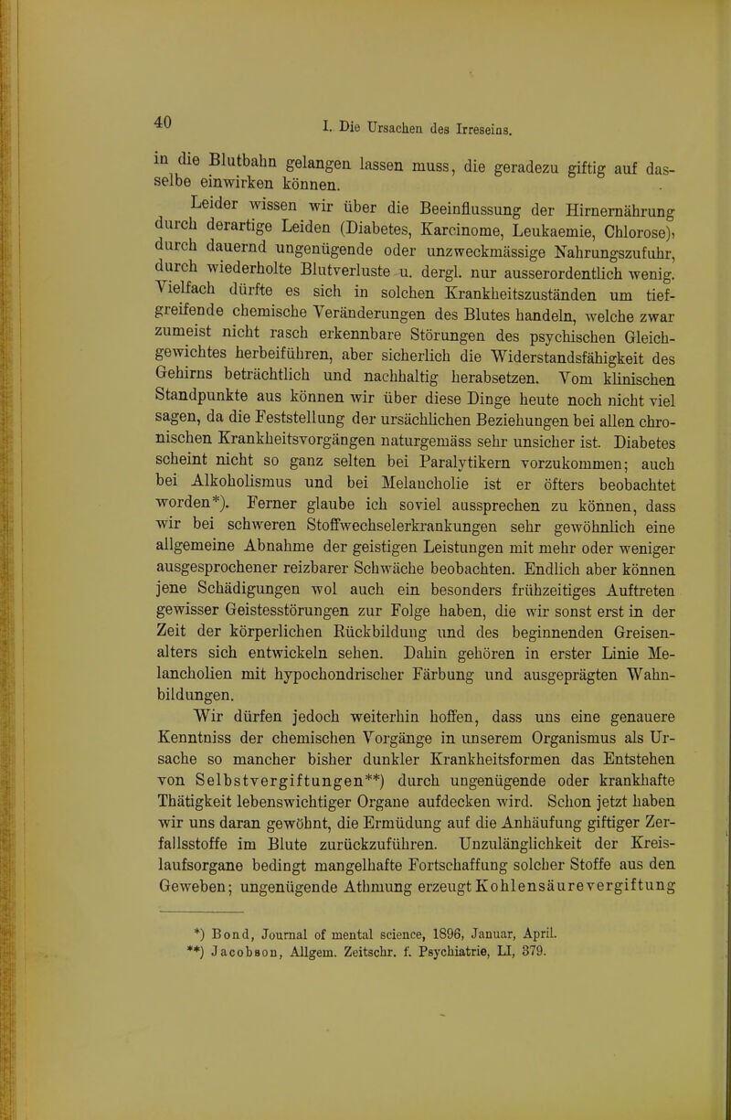 in die Blutbahn gelangen lassen muss, die geradezu giftig auf das- selbe einwirken können. Leider wissen wir über die Beeinflussung der Hirnemährung durch derartige Leiden (Diabetes, Karcinome, Leukaemie, Chlorose), durch dauernd ungenügende oder unzweckmässige Nahrungszufuhr, durch wiederholte Blutverluste -u. dergl. nur ausserordentlich wenig. Yielfach dürfte es sich in solchen Krankheitszuständen um tief- greifende chemische Veränderungen des Blutes handeln, welche zwar zumeist nicht rasch erkennbare Störungen des psychischen Gleich- gewichtes herbeiführen, aber sicherlich die Widerstandsfähigkeit des Gehirns beträchtlich und nachhaltig herabsetzen. Vom klinischen Standpunkte aus können wir über diese Dinge heute noch nicht viel sagen, da die Feststellung der ursächlichen Beziehungen bei allen chro- nischen Krankheitsvorgängen naturgemäss sehr unsicher ist. Diabetes scheint nicht so ganz selten bei Paralytikern vorzukommen; auch bei Alkoholismus und bei Melancholie ist er öfters beobachtet worden*). Ferner glaube ich soviel aussprechen zu können, dass wir bei schweren Stoffwechselerkrankungen sehr gewöhnlich eine allgemeine Abnahme der geistigen Leistungen mit mehr oder weniger ausgesprochener reizbarer Schwäche beobachten. Endlich aber können jene Schädigungen wol auch ein besonders frühzeitiges Auftreten gewisser Geistesstörungen zur Folge haben, die wir sonst erst in der Zeit der körperlichen Kückbildung und des beginnenden Greisen- alters sich entwickeln sehen. Dahin gehören in erster Linie Me- lancholien mit hypochondrischer Färbung und ausgeprägten Wahn- bildungen. Wir dürfen jedoch weiterhin hoffen, dass uns eine genauere Kenntniss der chemischen Yorgänge in imserem Organismus als Ur- sache so mancher bisher dunkler Krankheitsformen das Entstehen von Selbstvergiftungen**) durch ungenügende oder krankhafte Thätigkeit lebenswichtiger Orgaue aufdecken wird. Schon jetzt haben wir uns daran gewöhnt, die Ermüdung auf die Anhäufung giftiger Zer- fallsstoffe im Blute zurückzuführen. Unzulänglichkeit der Kreis- laufsorgane bedingt mangelhafte Fortschaffung solcher Stoffe aus den Geweben; ungenügende Athmung erzeugt Kohlensäure Vergiftung *) Bond, Journal of mental science, 1896, Januar, April. *) JacotBon, Aügem. Zeitschr. f. Psychiatrie, LI, 879.