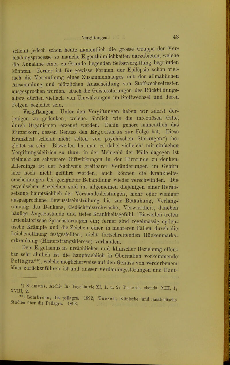 scheint jedoch schon heute namenüich die grosse Gruppe der Yer- blödungsprocesse so manche Eigenthümlichkeiten darzubieten, welche die Annahme einer zu Grunde liegenden Selbstvergiftung begründen könnten. Ferner ist für gewisse Formen der Epilepsie schon viel- fach die Yermuthung eines Zusammenhanges mit der allmählichen Ansammlung und plötzlichen Ausscheidung von Stoffwechselresten ausgesprochen worden. Auch die Geistesstörungen des Eückbildungs- alters dürften vielfach von Umwälzungen im Stoffwechsel und deren Folgen begleitet sein. Vergiftungen. Unter den Yergiftungen haben wir zuerst der- jenigen zu gedenken, welche, ähnlich wie die infectiösen Gifte, durch Organismen erzeugt werden. Dahin gehört namentlich das Mutterkorn, dessen Genuss den Ergotismus zur Folge hat. Diese Krankheit scheint nicht selten von psychischen Störungen*) be- gleitet zu sein. Bisweilen hat man es dabei vielleicht mit einfachen Yergiftungsdelirien zu thun; in der Mehrzahl der Fälle dagegen ist vielmehr an schwerere Giftwirkungen in der Hirnrinde zu denken. Allerdings ist der Nachweis greifbarer Yeränderungen im Gehirn lüer noch nicht geführt worden; auch können die Krankheits- erscheinungen bei geeigneter Behandlung wieder verschwinden. Die psychischen Anzeichen sind im allgemeinen diejenigen einer Herab- setzung hauptsächlich der Yerstandesleistungen, mehr oder weniger ausgesprochene Bewusstseinstrübung bis zur Betäubung, Yerlang- samung des Denkens, Gedächtnissschwäche, Yerwirrtheit, daneben häufige Angstzustände und tiefes Krankheitsgefühl. Bisweilen treten articulatorische Sprachstörungen ein; ferner sind regelmässig epilep- tische Krämpfe und die Zeichen einer in mehreren Fällen durch die Leichenöffnung festgestellten, nicht fortschreitenden Rückenmarks- erkrankung (Hinterstrangsklerose) vorhanden. Dem Ergotismus in ursächlicher und klinischer Beziehung offen- bar sehr ähnlich ist die hauptsächlich in Oberitalien vorkommende Pellagra**), welche möglicherweise auf den Genuss von verdorbenem Mais zurückzuführen ist und ausser Yerdauungsstörungen und Haut- XYm 2^^^^^^' ^^'^^^'^ Psychiatrie XI, 1. u. 2; Tuczek, ebenda. XIH, 1; '*) Lombroso, La peUagra. 1892; Tuczek, KHnische und anatomische btudien über die Pellagra. 1893.